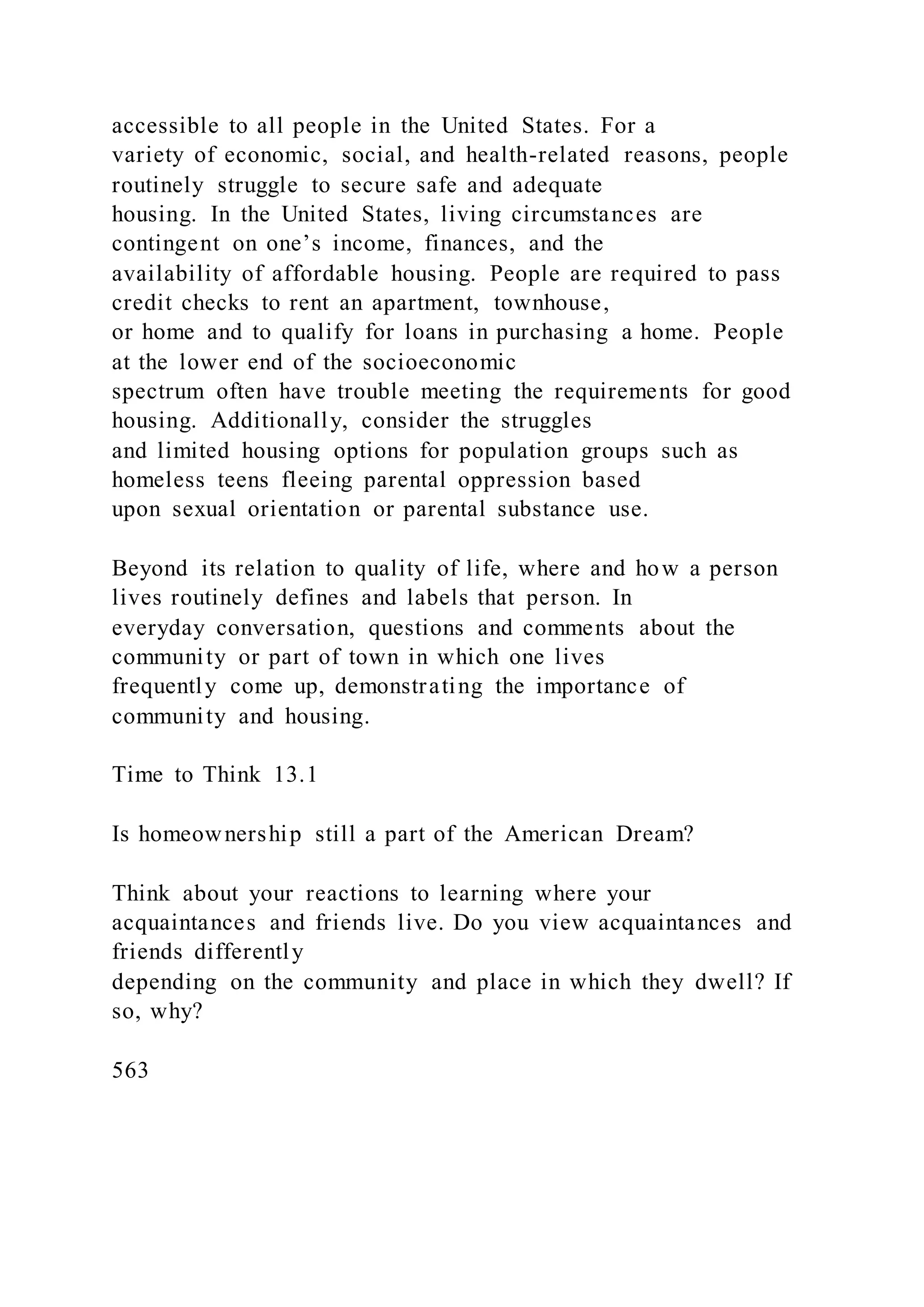 accessible to all people in the United States. For a
variety of economic, social, and health-related reasons, people
routinely struggle to secure safe and adequate
housing. In the United States, living circumstances are
contingent on one’s income, finances, and the
availability of affordable housing. People are required to pass
credit checks to rent an apartment, townhouse,
or home and to qualify for loans in purchasing a home. People
at the lower end of the socioeconomic
spectrum often have trouble meeting the requirements for good
housing. Additionally, consider the struggles
and limited housing options for population groups such as
homeless teens fleeing parental oppression based
upon sexual orientation or parental substance use.
Beyond its relation to quality of life, where and how a person
lives routinely defines and labels that person. In
everyday conversation, questions and comments about the
community or part of town in which one lives
frequently come up, demonstrating the importance of
community and housing.
Time to Think 13.1
Is homeownership still a part of the American Dream?
Think about your reactions to learning where your
acquaintances and friends live. Do you view acquaintances and
friends differently
depending on the community and place in which they dwell? If
so, why?
563
 
