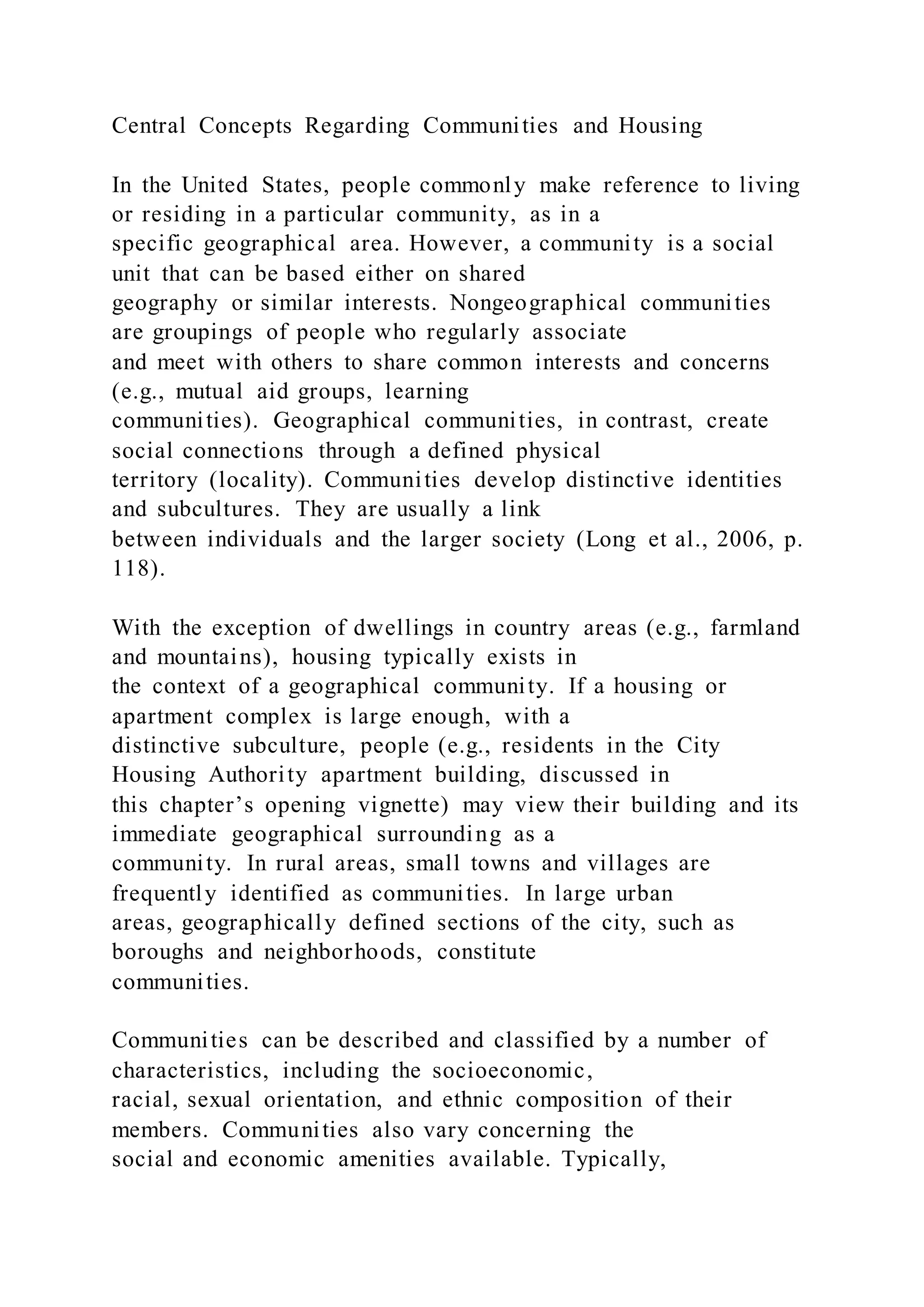 Central Concepts Regarding Communities and Housing
In the United States, people commonly make reference to living
or residing in a particular community, as in a
specific geographical area. However, a community is a social
unit that can be based either on shared
geography or similar interests. Nongeographical communities
are groupings of people who regularly associate
and meet with others to share common interests and concerns
(e.g., mutual aid groups, learning
communities). Geographical communities, in contrast, create
social connections through a defined physical
territory (locality). Communities develop distinctive identities
and subcultures. They are usually a link
between individuals and the larger society (Long et al., 2006, p.
118).
With the exception of dwellings in country areas (e.g., farmland
and mountains), housing typically exists in
the context of a geographical community. If a housing or
apartment complex is large enough, with a
distinctive subculture, people (e.g., residents in the City
Housing Authority apartment building, discussed in
this chapter’s opening vignette) may view their building and its
immediate geographical surrounding as a
community. In rural areas, small towns and villages are
frequently identified as communities. In large urban
areas, geographically defined sections of the city, such as
boroughs and neighborhoods, constitute
communities.
Communities can be described and classified by a number of
characteristics, including the socioeconomic,
racial, sexual orientation, and ethnic composition of their
members. Communities also vary concerning the
social and economic amenities available. Typically,
 