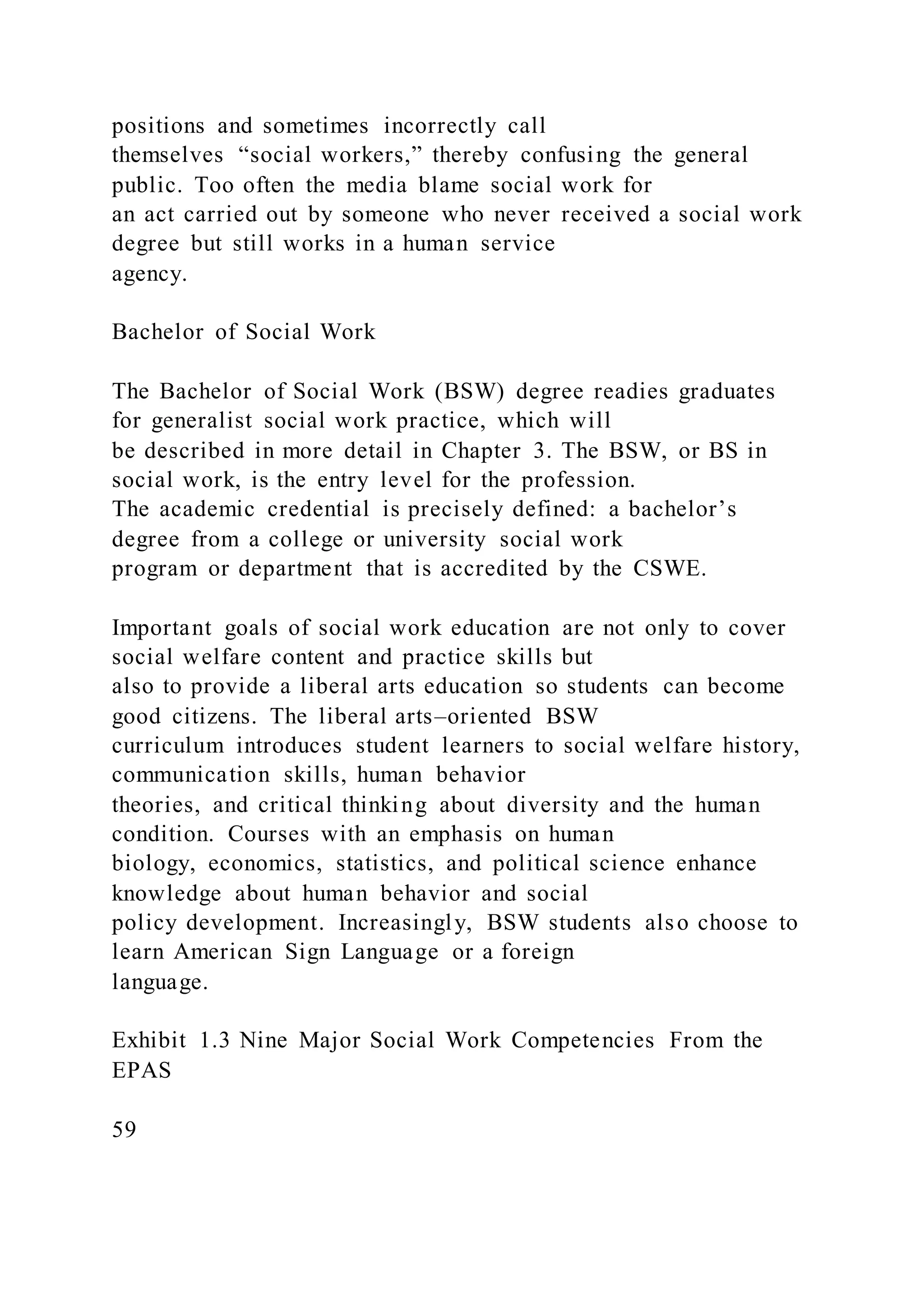 positions and sometimes incorrectly call
themselves “social workers,” thereby confusing the general
public. Too often the media blame social work for
an act carried out by someone who never received a social work
degree but still works in a human service
agency.
Bachelor of Social Work
The Bachelor of Social Work (BSW) degree readies graduates
for generalist social work practice, which will
be described in more detail in Chapter 3. The BSW, or BS in
social work, is the entry level for the profession.
The academic credential is precisely defined: a bachelor’s
degree from a college or university social work
program or department that is accredited by the CSWE.
Important goals of social work education are not only to cover
social welfare content and practice skills but
also to provide a liberal arts education so students can become
good citizens. The liberal arts–oriented BSW
curriculum introduces student learners to social welfare history,
communication skills, human behavior
theories, and critical thinking about diversity and the human
condition. Courses with an emphasis on human
biology, economics, statistics, and political science enhance
knowledge about human behavior and social
policy development. Increasingly, BSW students also choose to
learn American Sign Language or a foreign
language.
Exhibit 1.3 Nine Major Social Work Competencies From the
EPAS
59
 