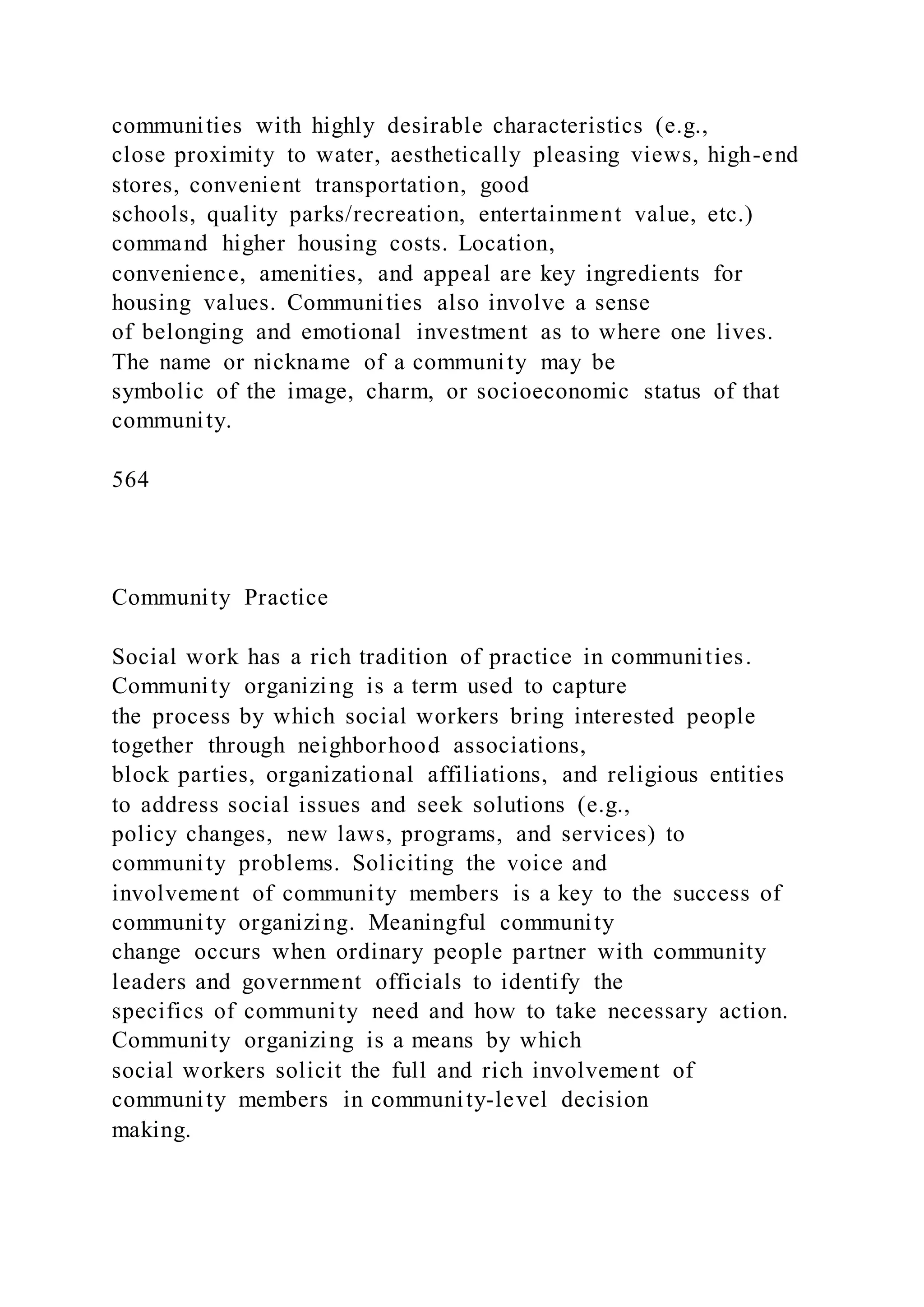 communities with highly desirable characteristics (e.g.,
close proximity to water, aesthetically pleasing views, high-end
stores, convenient transportation, good
schools, quality parks/recreation, entertainment value, etc.)
command higher housing costs. Location,
convenience, amenities, and appeal are key ingredients for
housing values. Communities also involve a sense
of belonging and emotional investment as to where one lives.
The name or nickname of a community may be
symbolic of the image, charm, or socioeconomic status of that
community.
564
Community Practice
Social work has a rich tradition of practice in communities.
Community organizing is a term used to capture
the process by which social workers bring interested people
together through neighborhood associations,
block parties, organizational affiliations, and religious entities
to address social issues and seek solutions (e.g.,
policy changes, new laws, programs, and services) to
community problems. Soliciting the voice and
involvement of community members is a key to the success of
community organizing. Meaningful community
change occurs when ordinary people partner with community
leaders and government officials to identify the
specifics of community need and how to take necessary action.
Community organizing is a means by which
social workers solicit the full and rich involvement of
community members in community-level decision
making.
 