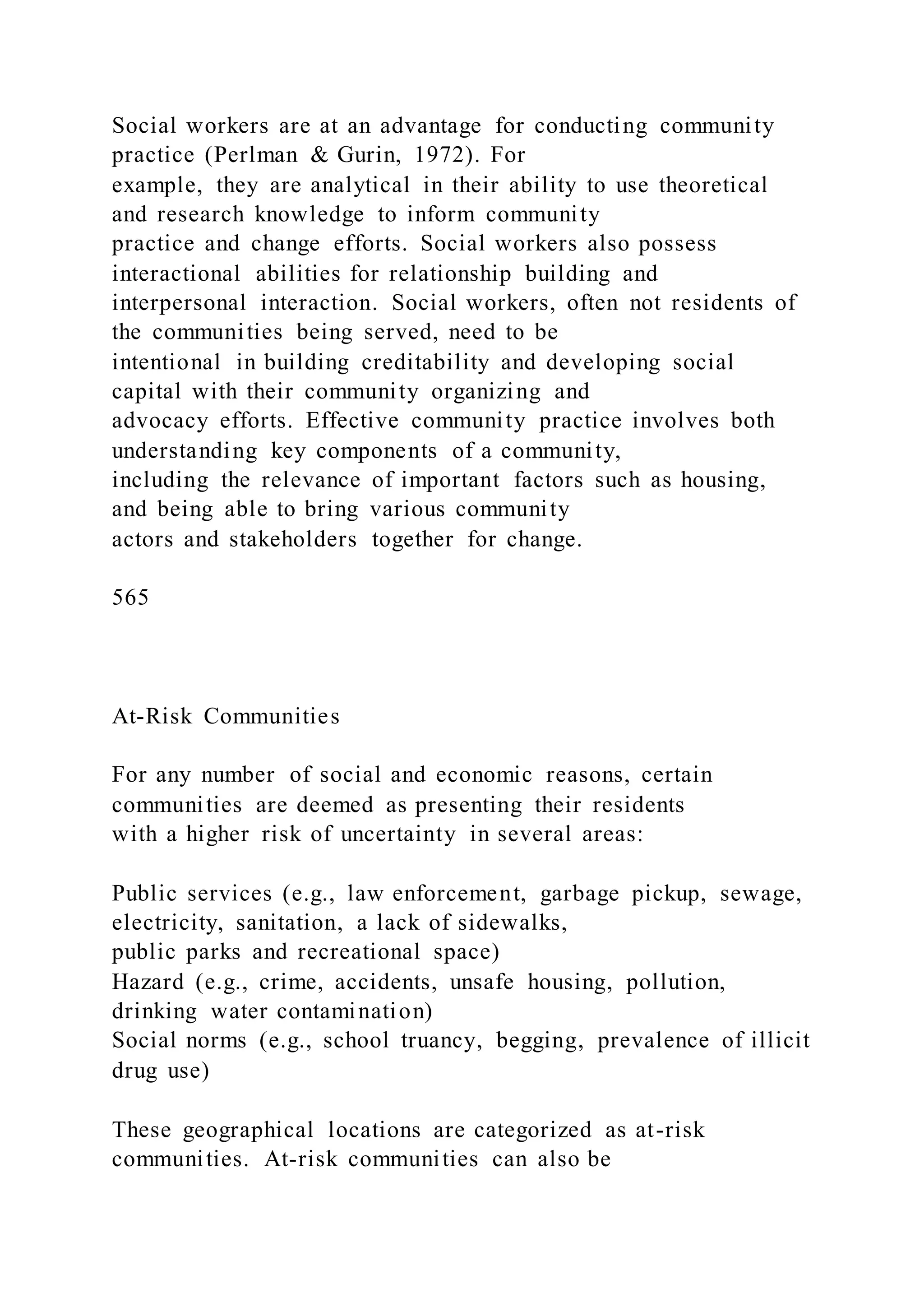 Social workers are at an advantage for conducting community
practice (Perlman & Gurin, 1972). For
example, they are analytical in their ability to use theoretical
and research knowledge to inform community
practice and change efforts. Social workers also possess
interactional abilities for relationship building and
interpersonal interaction. Social workers, often not residents of
the communities being served, need to be
intentional in building creditability and developing social
capital with their community organizing and
advocacy efforts. Effective community practice involves both
understanding key components of a community,
including the relevance of important factors such as housing,
and being able to bring various community
actors and stakeholders together for change.
565
At-Risk Communities
For any number of social and economic reasons, certain
communities are deemed as presenting their residents
with a higher risk of uncertainty in several areas:
Public services (e.g., law enforcement, garbage pickup, sewage,
electricity, sanitation, a lack of sidewalks,
public parks and recreational space)
Hazard (e.g., crime, accidents, unsafe housing, pollution,
drinking water contamination)
Social norms (e.g., school truancy, begging, prevalence of illicit
drug use)
These geographical locations are categorized as at-risk
communities. At-risk communities can also be
 