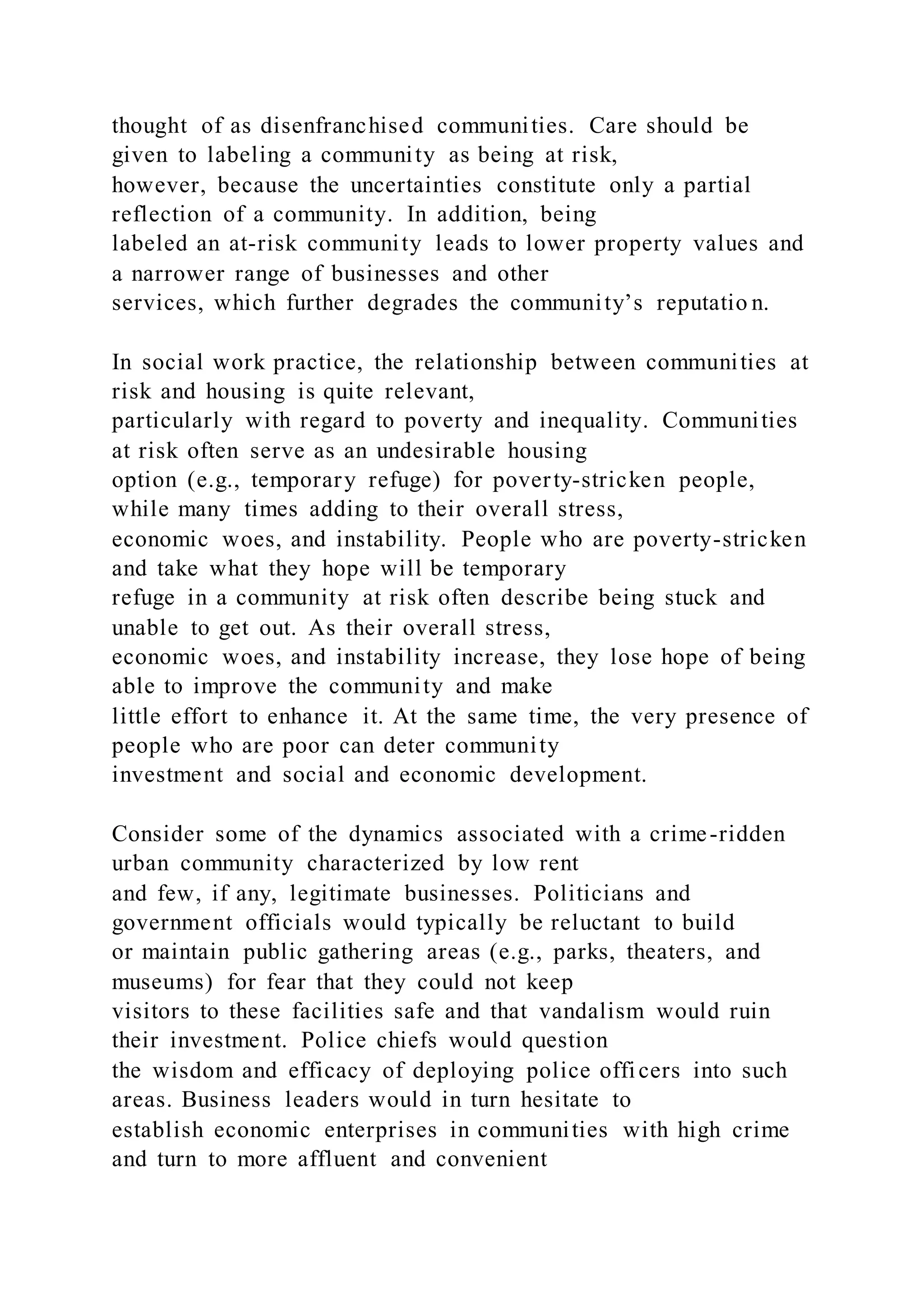 thought of as disenfranchised communities. Care should be
given to labeling a community as being at risk,
however, because the uncertainties constitute only a partial
reflection of a community. In addition, being
labeled an at-risk community leads to lower property values and
a narrower range of businesses and other
services, which further degrades the community’s reputatio n.
In social work practice, the relationship between communities at
risk and housing is quite relevant,
particularly with regard to poverty and inequality. Communities
at risk often serve as an undesirable housing
option (e.g., temporary refuge) for poverty-stricken people,
while many times adding to their overall stress,
economic woes, and instability. People who are poverty-stricken
and take what they hope will be temporary
refuge in a community at risk often describe being stuck and
unable to get out. As their overall stress,
economic woes, and instability increase, they lose hope of being
able to improve the community and make
little effort to enhance it. At the same time, the very presence of
people who are poor can deter community
investment and social and economic development.
Consider some of the dynamics associated with a crime-ridden
urban community characterized by low rent
and few, if any, legitimate businesses. Politicians and
government officials would typically be reluctant to build
or maintain public gathering areas (e.g., parks, theaters, and
museums) for fear that they could not keep
visitors to these facilities safe and that vandalism would ruin
their investment. Police chiefs would question
the wisdom and efficacy of deploying police officers into such
areas. Business leaders would in turn hesitate to
establish economic enterprises in communities with high crime
and turn to more affluent and convenient
 