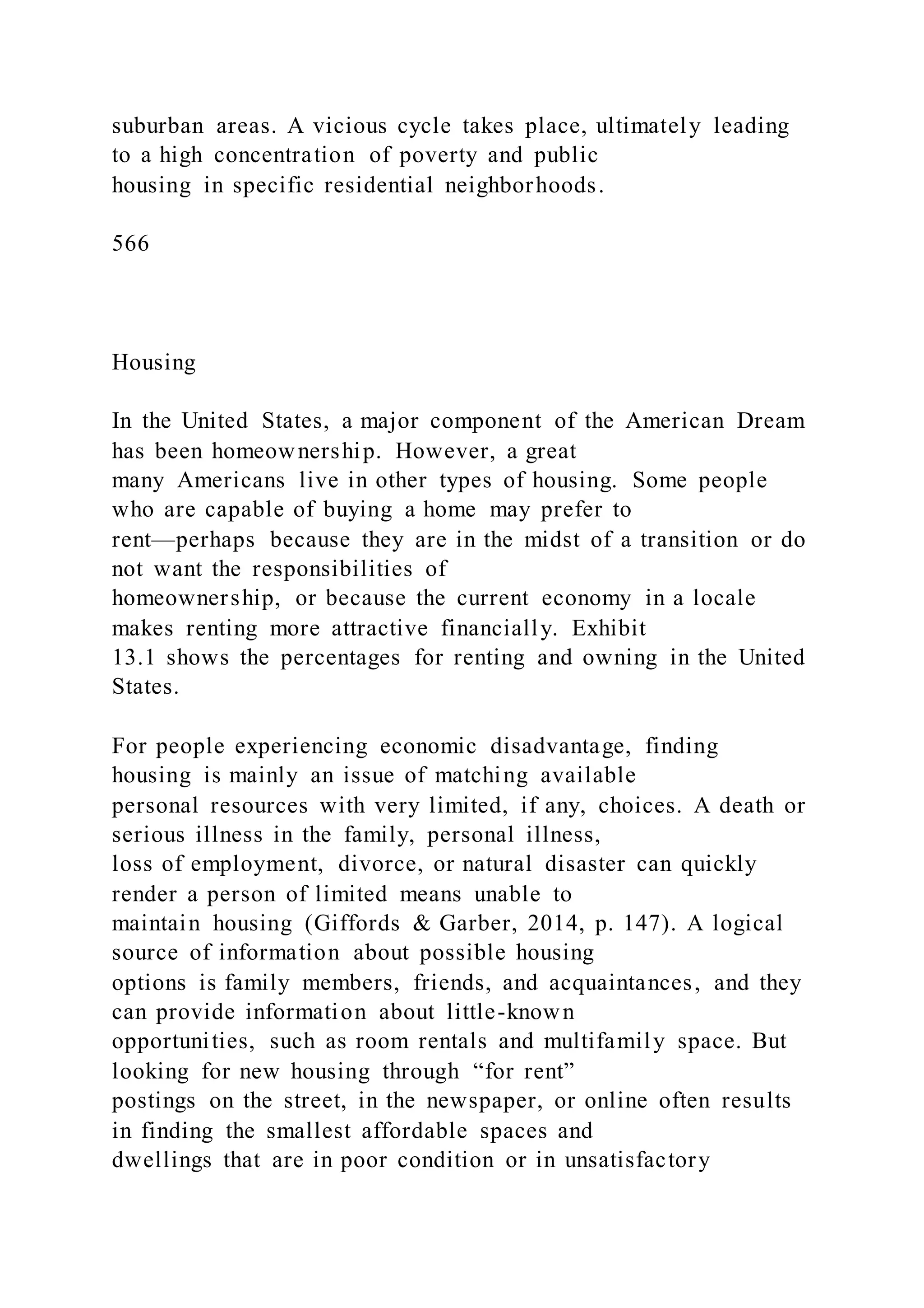 suburban areas. A vicious cycle takes place, ultimately leading
to a high concentration of poverty and public
housing in specific residential neighborhoods.
566
Housing
In the United States, a major component of the American Dream
has been homeownership. However, a great
many Americans live in other types of housing. Some people
who are capable of buying a home may prefer to
rent—perhaps because they are in the midst of a transition or do
not want the responsibilities of
homeownership, or because the current economy in a locale
makes renting more attractive financially. Exhibit
13.1 shows the percentages for renting and owning in the United
States.
For people experiencing economic disadvantage, finding
housing is mainly an issue of matching available
personal resources with very limited, if any, choices. A death or
serious illness in the family, personal illness,
loss of employment, divorce, or natural disaster can quickly
render a person of limited means unable to
maintain housing (Giffords & Garber, 2014, p. 147). A logical
source of information about possible housing
options is family members, friends, and acquaintances, and they
can provide information about little-known
opportunities, such as room rentals and multifamily space. But
looking for new housing through “for rent”
postings on the street, in the newspaper, or online often results
in finding the smallest affordable spaces and
dwellings that are in poor condition or in unsatisfactory
 