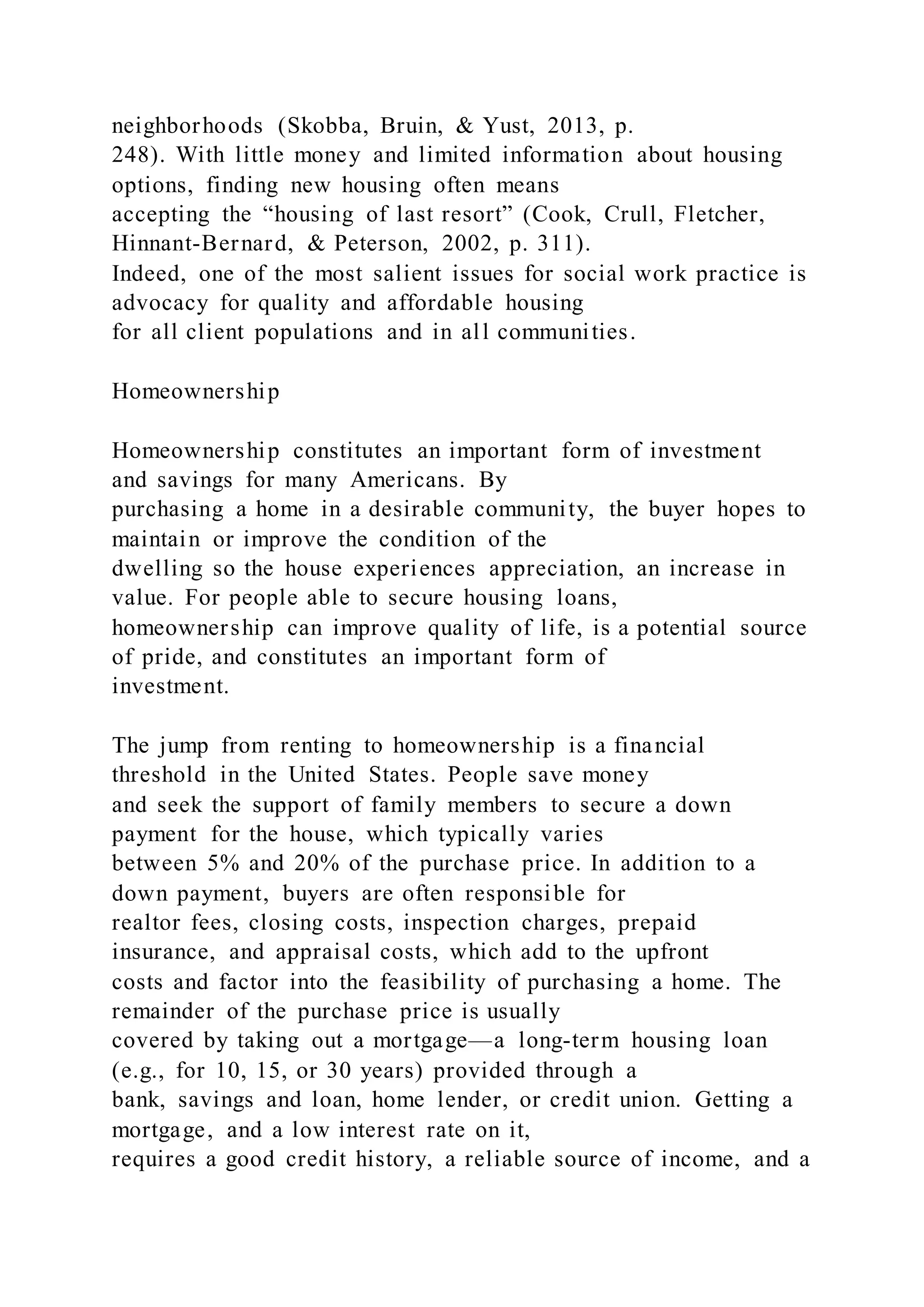 neighborhoods (Skobba, Bruin, & Yust, 2013, p.
248). With little money and limited information about housing
options, finding new housing often means
accepting the “housing of last resort” (Cook, Crull, Fletcher,
Hinnant-Bernard, & Peterson, 2002, p. 311).
Indeed, one of the most salient issues for social work practice is
advocacy for quality and affordable housing
for all client populations and in all communities.
Homeownership
Homeownership constitutes an important form of investment
and savings for many Americans. By
purchasing a home in a desirable community, the buyer hopes to
maintain or improve the condition of the
dwelling so the house experiences appreciation, an increase in
value. For people able to secure housing loans,
homeownership can improve quality of life, is a potential source
of pride, and constitutes an important form of
investment.
The jump from renting to homeownership is a financial
threshold in the United States. People save money
and seek the support of family members to secure a down
payment for the house, which typically varies
between 5% and 20% of the purchase price. In addition to a
down payment, buyers are often responsible for
realtor fees, closing costs, inspection charges, prepaid
insurance, and appraisal costs, which add to the upfront
costs and factor into the feasibility of purchasing a home. The
remainder of the purchase price is usually
covered by taking out a mortgage—a long-term housing loan
(e.g., for 10, 15, or 30 years) provided through a
bank, savings and loan, home lender, or credit union. Getting a
mortgage, and a low interest rate on it,
requires a good credit history, a reliable source of income, and a
 