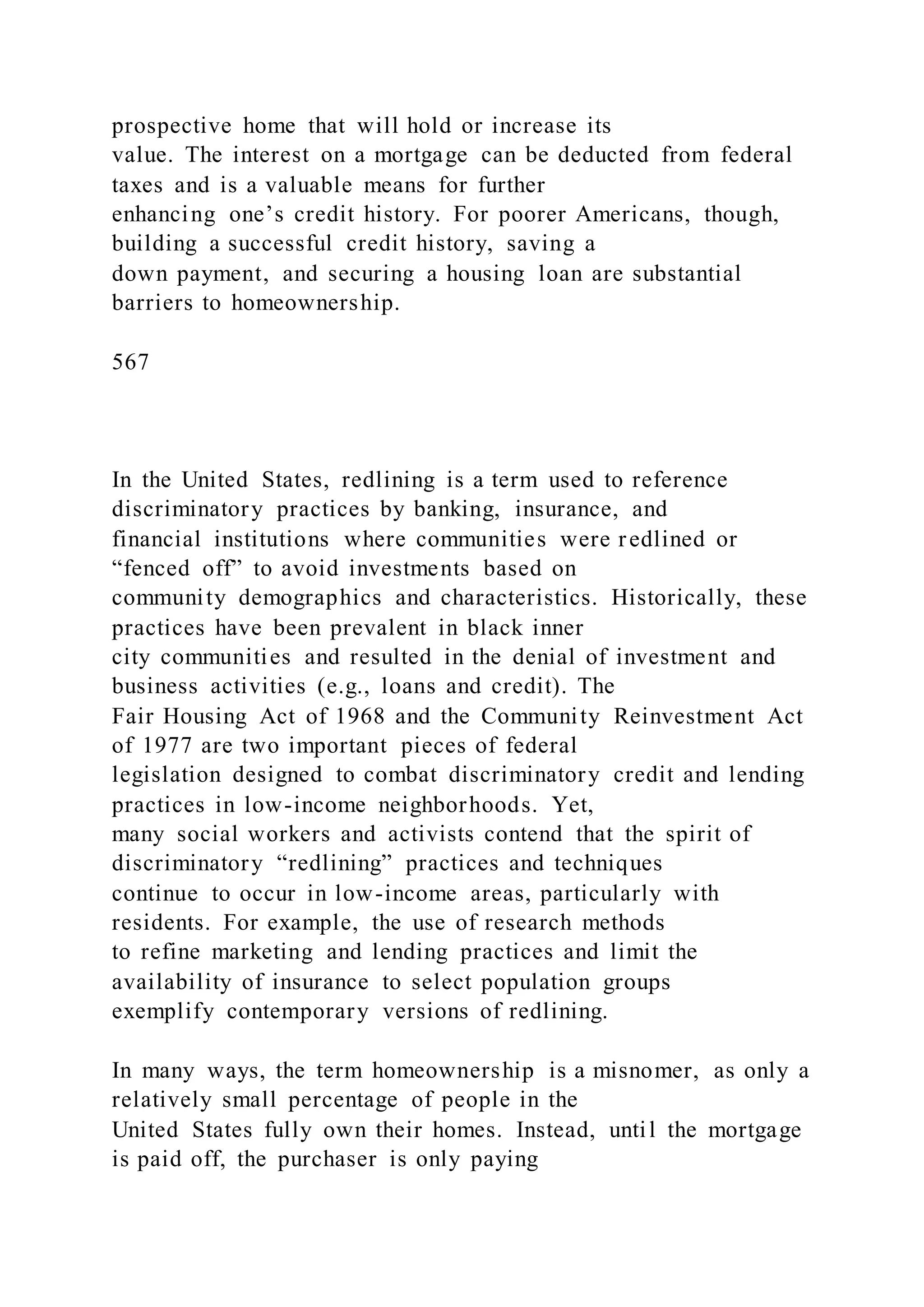 prospective home that will hold or increase its
value. The interest on a mortgage can be deducted from federal
taxes and is a valuable means for further
enhancing one’s credit history. For poorer Americans, though,
building a successful credit history, saving a
down payment, and securing a housing loan are substantial
barriers to homeownership.
567
In the United States, redlining is a term used to reference
discriminatory practices by banking, insurance, and
financial institutions where communities were redlined or
“fenced off” to avoid investments based on
community demographics and characteristics. Historically, these
practices have been prevalent in black inner
city communities and resulted in the denial of investment and
business activities (e.g., loans and credit). The
Fair Housing Act of 1968 and the Community Reinvestment Act
of 1977 are two important pieces of federal
legislation designed to combat discriminatory credit and lending
practices in low-income neighborhoods. Yet,
many social workers and activists contend that the spirit of
discriminatory “redlining” practices and techniques
continue to occur in low-income areas, particularly with
residents. For example, the use of research methods
to refine marketing and lending practices and limit the
availability of insurance to select population groups
exemplify contemporary versions of redlining.
In many ways, the term homeownership is a misnomer, as only a
relatively small percentage of people in the
United States fully own their homes. Instead, until the mortgage
is paid off, the purchaser is only paying
 