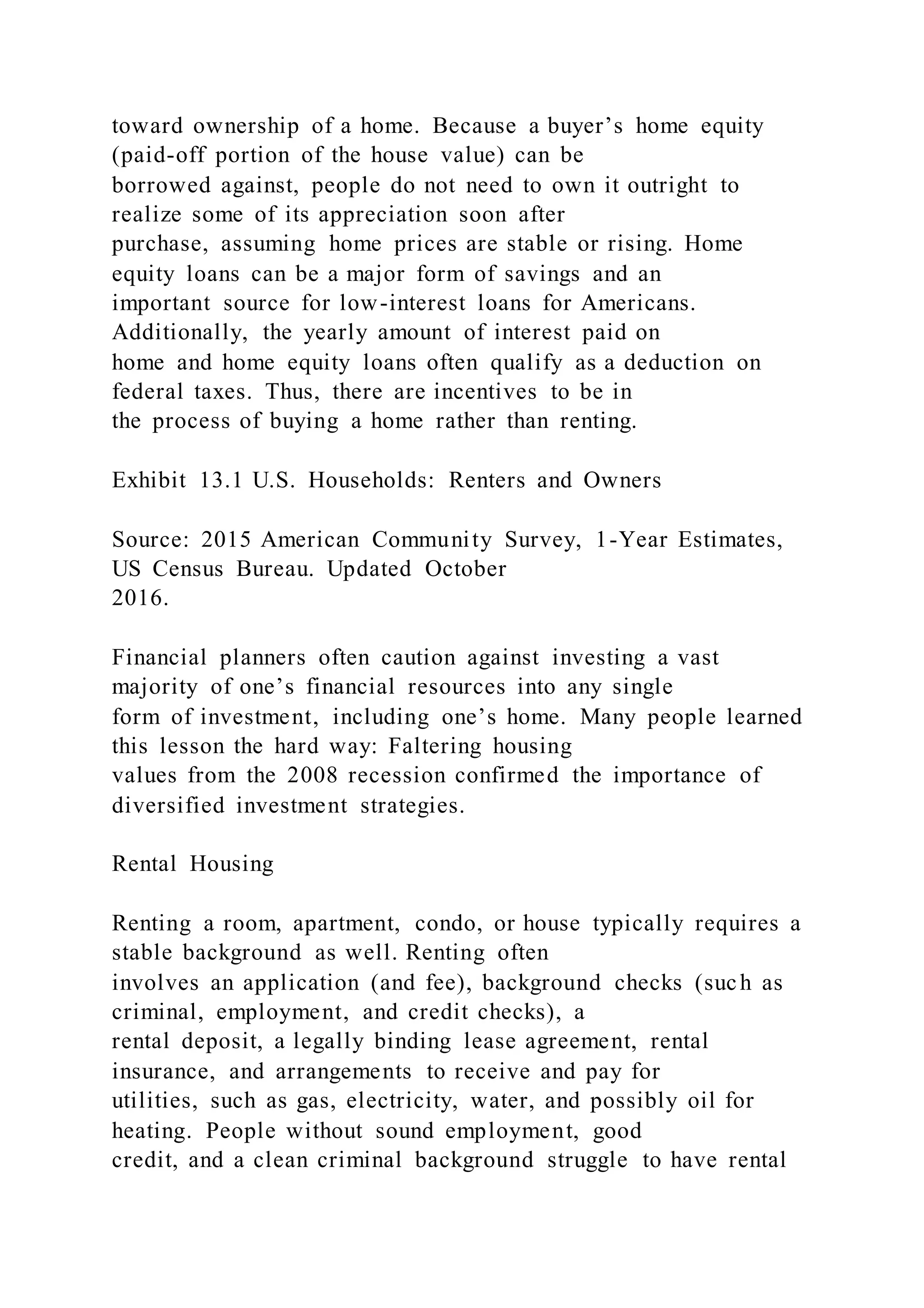 toward ownership of a home. Because a buyer’s home equity
(paid-off portion of the house value) can be
borrowed against, people do not need to own it outright to
realize some of its appreciation soon after
purchase, assuming home prices are stable or rising. Home
equity loans can be a major form of savings and an
important source for low-interest loans for Americans.
Additionally, the yearly amount of interest paid on
home and home equity loans often qualify as a deduction on
federal taxes. Thus, there are incentives to be in
the process of buying a home rather than renting.
Exhibit 13.1 U.S. Households: Renters and Owners
Source: 2015 American Community Survey, 1-Year Estimates,
US Census Bureau. Updated October
2016.
Financial planners often caution against investing a vast
majority of one’s financial resources into any single
form of investment, including one’s home. Many people learned
this lesson the hard way: Faltering housing
values from the 2008 recession confirmed the importance of
diversified investment strategies.
Rental Housing
Renting a room, apartment, condo, or house typically requires a
stable background as well. Renting often
involves an application (and fee), background checks (such as
criminal, employment, and credit checks), a
rental deposit, a legally binding lease agreement, rental
insurance, and arrangements to receive and pay for
utilities, such as gas, electricity, water, and possibly oil for
heating. People without sound employment, good
credit, and a clean criminal background struggle to have rental
 