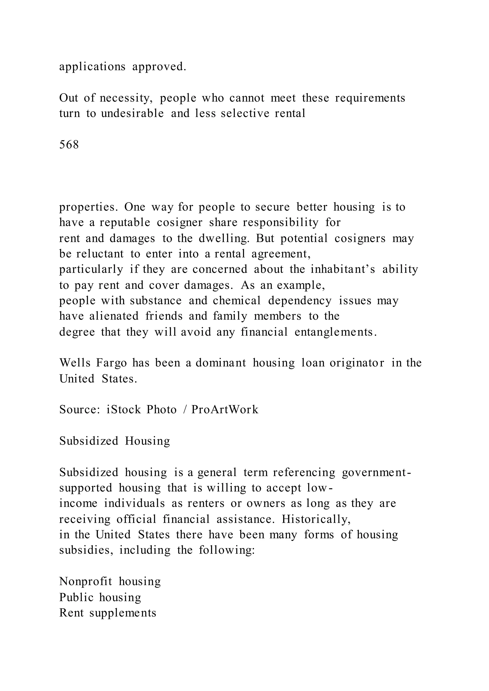 applications approved.
Out of necessity, people who cannot meet these requirements
turn to undesirable and less selective rental
568
properties. One way for people to secure better housing is to
have a reputable cosigner share responsibility for
rent and damages to the dwelling. But potential cosigners may
be reluctant to enter into a rental agreement,
particularly if they are concerned about the inhabitant’s ability
to pay rent and cover damages. As an example,
people with substance and chemical dependency issues may
have alienated friends and family members to the
degree that they will avoid any financial entanglements.
Wells Fargo has been a dominant housing loan originator in the
United States.
Source: iStock Photo / ProArtWork
Subsidized Housing
Subsidized housing is a general term referencing government-
supported housing that is willing to accept low-
income individuals as renters or owners as long as they are
receiving official financial assistance. Historically,
in the United States there have been many forms of housing
subsidies, including the following:
Nonprofit housing
Public housing
Rent supplements
 