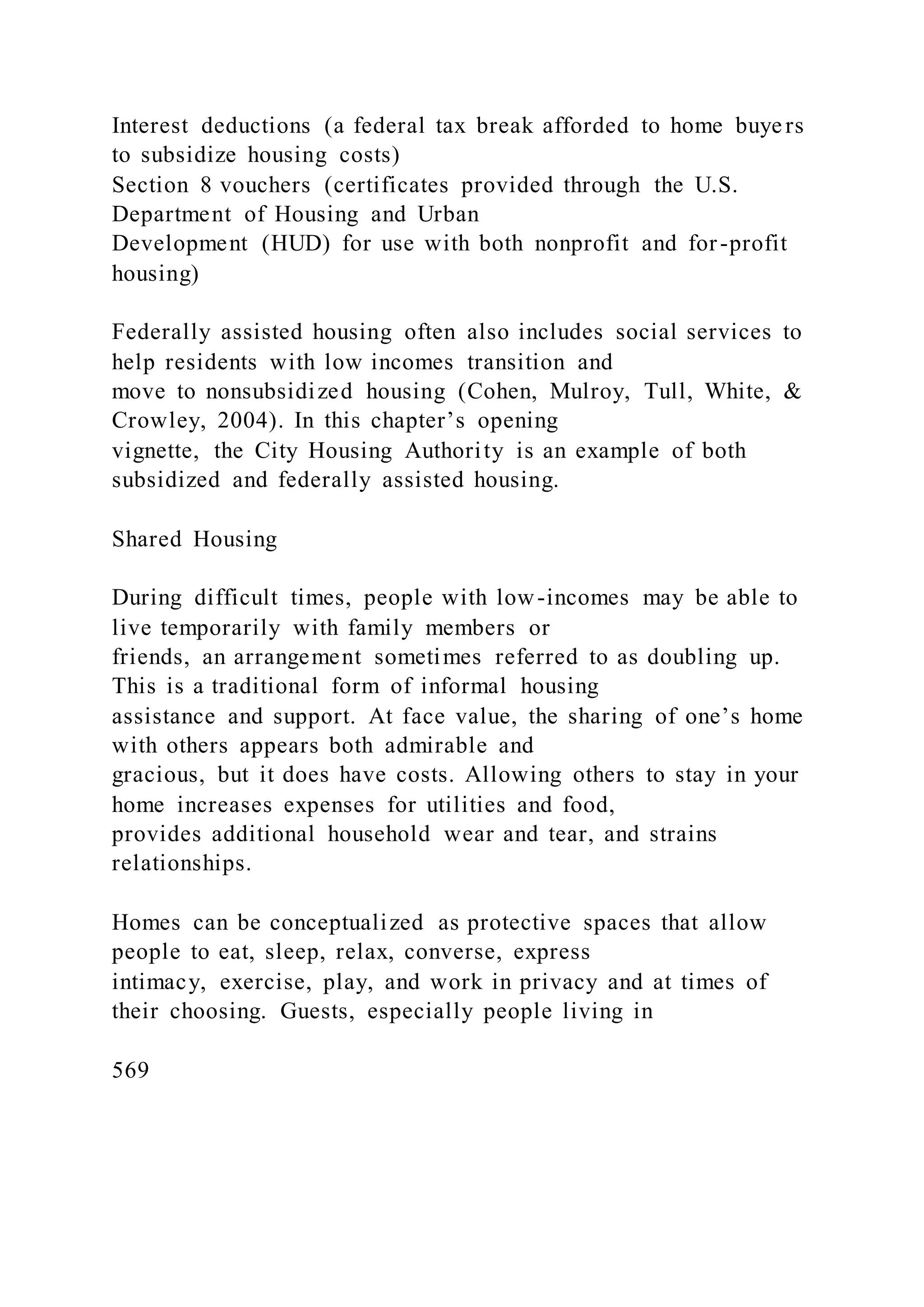 Interest deductions (a federal tax break afforded to home buyers
to subsidize housing costs)
Section 8 vouchers (certificates provided through the U.S.
Department of Housing and Urban
Development (HUD) for use with both nonprofit and for-profit
housing)
Federally assisted housing often also includes social services to
help residents with low incomes transition and
move to nonsubsidized housing (Cohen, Mulroy, Tull, White, &
Crowley, 2004). In this chapter’s opening
vignette, the City Housing Authority is an example of both
subsidized and federally assisted housing.
Shared Housing
During difficult times, people with low-incomes may be able to
live temporarily with family members or
friends, an arrangement sometimes referred to as doubling up.
This is a traditional form of informal housing
assistance and support. At face value, the sharing of one’s home
with others appears both admirable and
gracious, but it does have costs. Allowing others to stay in your
home increases expenses for utilities and food,
provides additional household wear and tear, and strains
relationships.
Homes can be conceptualized as protective spaces that allow
people to eat, sleep, relax, converse, express
intimacy, exercise, play, and work in privacy and at times of
their choosing. Guests, especially people living in
569
 