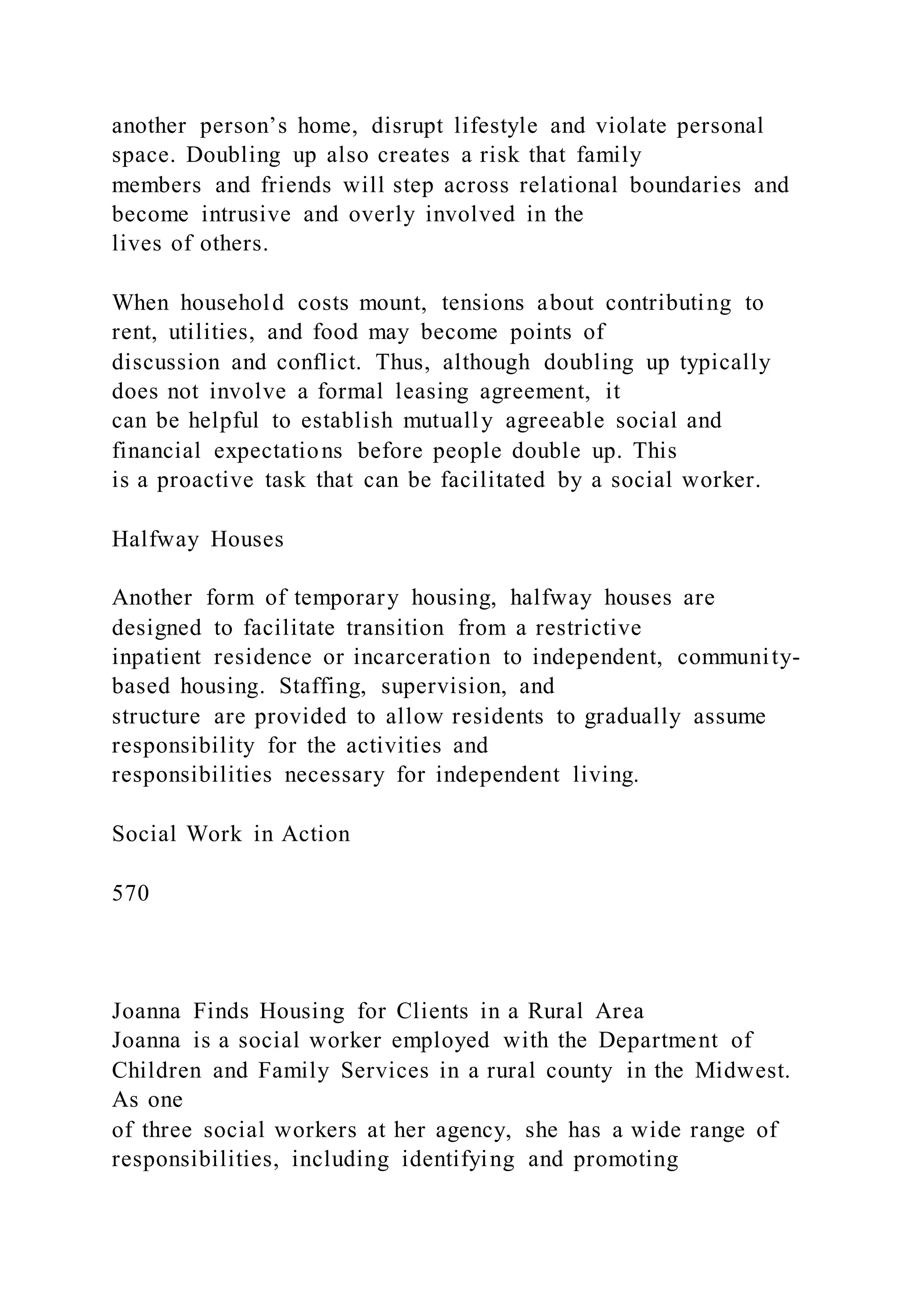 another person’s home, disrupt lifestyle and violate personal
space. Doubling up also creates a risk that family
members and friends will step across relational boundaries and
become intrusive and overly involved in the
lives of others.
When household costs mount, tensions about contributing to
rent, utilities, and food may become points of
discussion and conflict. Thus, although doubling up typically
does not involve a formal leasing agreement, it
can be helpful to establish mutually agreeable social and
financial expectations before people double up. This
is a proactive task that can be facilitated by a social worker.
Halfway Houses
Another form of temporary housing, halfway houses are
designed to facilitate transition from a restrictive
inpatient residence or incarceration to independent, community-
based housing. Staffing, supervision, and
structure are provided to allow residents to gradually assume
responsibility for the activities and
responsibilities necessary for independent living.
Social Work in Action
570
Joanna Finds Housing for Clients in a Rural Area
Joanna is a social worker employed with the Department of
Children and Family Services in a rural county in the Midwest.
As one
of three social workers at her agency, she has a wide range of
responsibilities, including identifying and promoting
 