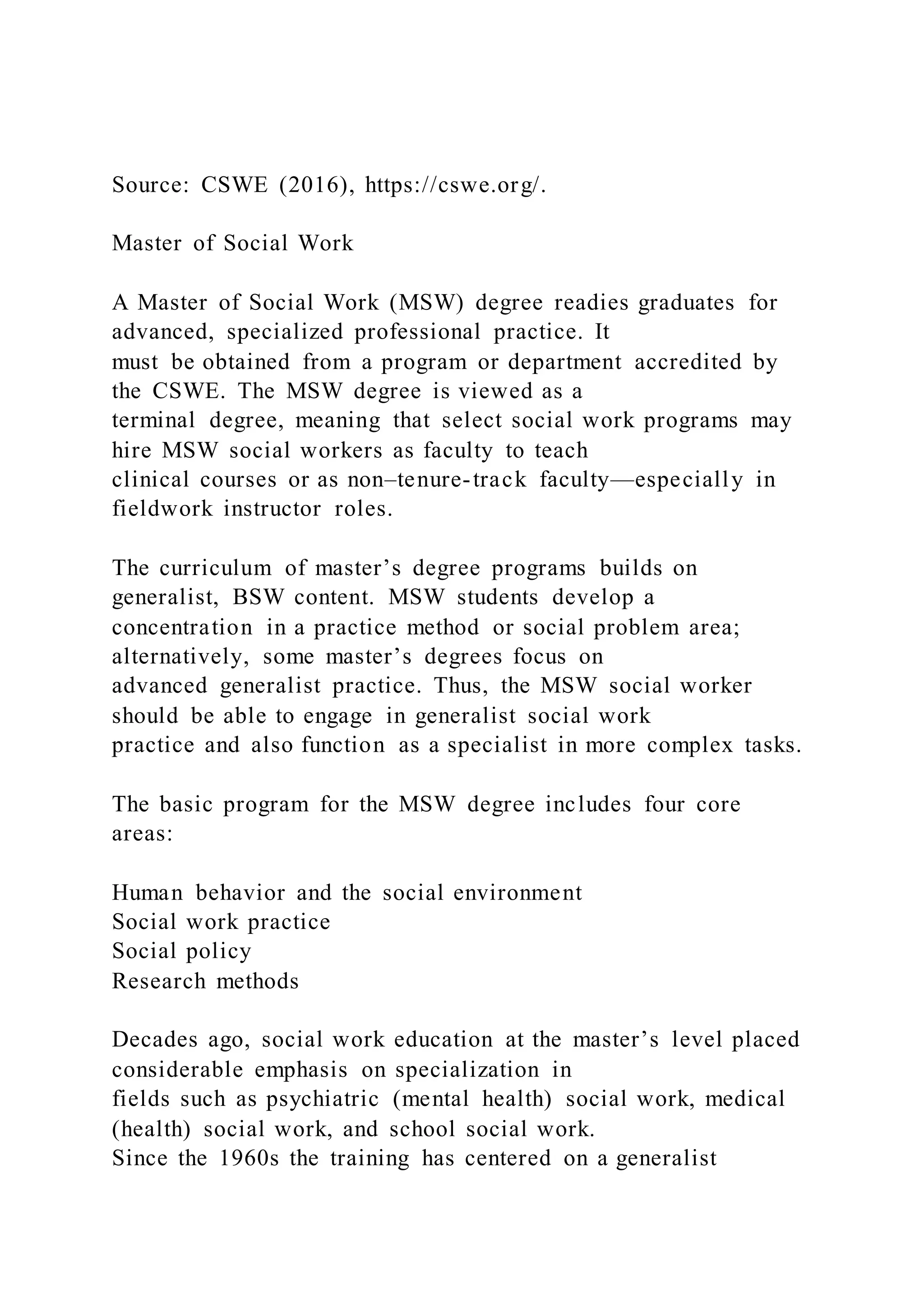 Source: CSWE (2016), https://cswe.org/.
Master of Social Work
A Master of Social Work (MSW) degree readies graduates for
advanced, specialized professional practice. It
must be obtained from a program or department accredited by
the CSWE. The MSW degree is viewed as a
terminal degree, meaning that select social work programs may
hire MSW social workers as faculty to teach
clinical courses or as non–tenure-track faculty—especially in
fieldwork instructor roles.
The curriculum of master’s degree programs builds on
generalist, BSW content. MSW students develop a
concentration in a practice method or social problem area;
alternatively, some master’s degrees focus on
advanced generalist practice. Thus, the MSW social worker
should be able to engage in generalist social work
practice and also function as a specialist in more complex tasks.
The basic program for the MSW degree includes four core
areas:
Human behavior and the social environment
Social work practice
Social policy
Research methods
Decades ago, social work education at the master’s level placed
considerable emphasis on specialization in
fields such as psychiatric (mental health) social work, medical
(health) social work, and school social work.
Since the 1960s the training has centered on a generalist
 