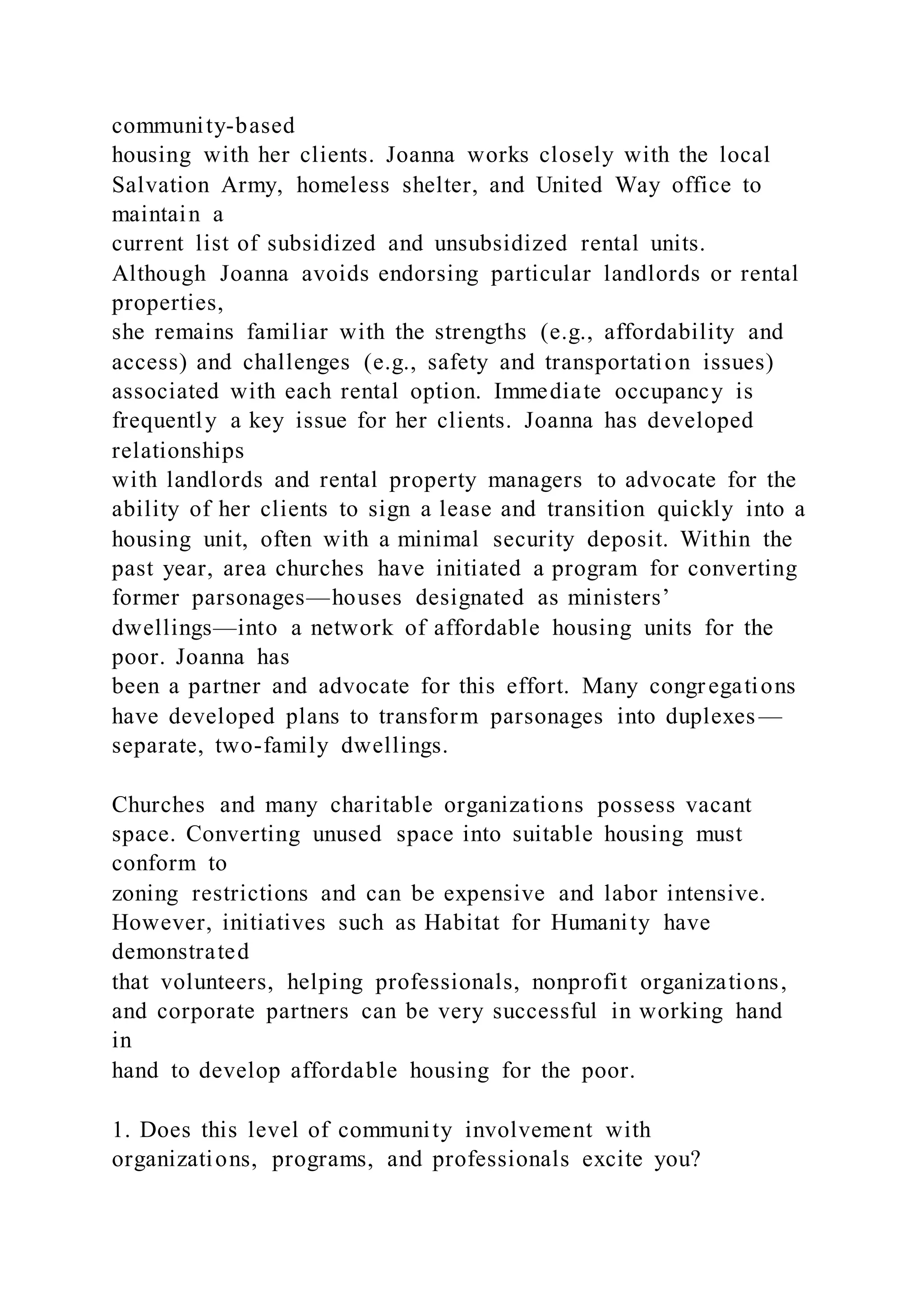 community-based
housing with her clients. Joanna works closely with the local
Salvation Army, homeless shelter, and United Way office to
maintain a
current list of subsidized and unsubsidized rental units.
Although Joanna avoids endorsing particular landlords or rental
properties,
she remains familiar with the strengths (e.g., affordability and
access) and challenges (e.g., safety and transportation issues)
associated with each rental option. Immediate occupancy is
frequently a key issue for her clients. Joanna has developed
relationships
with landlords and rental property managers to advocate for the
ability of her clients to sign a lease and transition quickly into a
housing unit, often with a minimal security deposit. Within the
past year, area churches have initiated a program for converting
former parsonages—houses designated as ministers’
dwellings—into a network of affordable housing units for the
poor. Joanna has
been a partner and advocate for this effort. Many congregations
have developed plans to transform parsonages into duplexes —
separate, two-family dwellings.
Churches and many charitable organizations possess vacant
space. Converting unused space into suitable housing must
conform to
zoning restrictions and can be expensive and labor intensive.
However, initiatives such as Habitat for Humanity have
demonstrated
that volunteers, helping professionals, nonprofit organizations,
and corporate partners can be very successful in working hand
in
hand to develop affordable housing for the poor.
1. Does this level of community involvement with
organizations, programs, and professionals excite you?
 