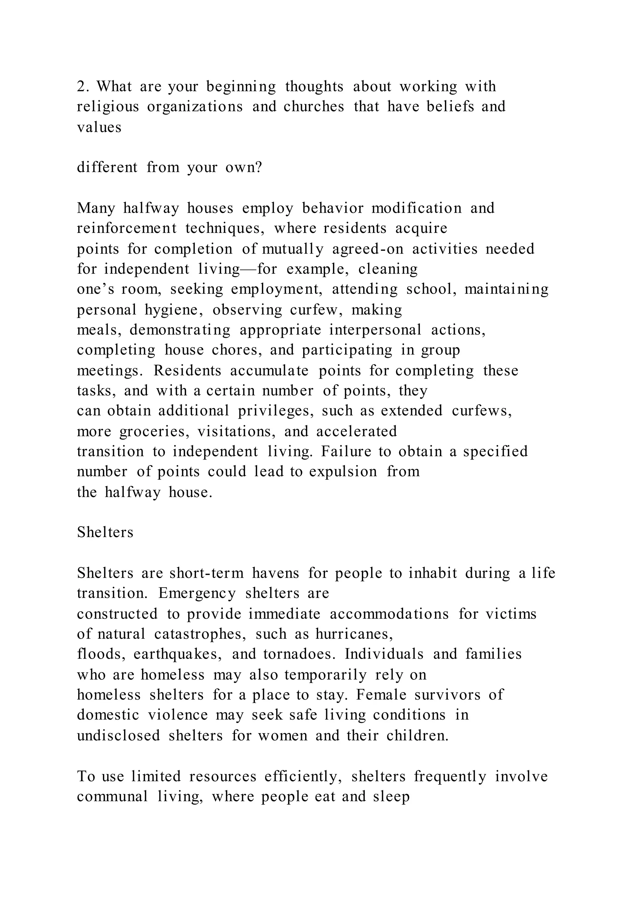 2. What are your beginning thoughts about working with
religious organizations and churches that have beliefs and
values
different from your own?
Many halfway houses employ behavior modification and
reinforcement techniques, where residents acquire
points for completion of mutually agreed-on activities needed
for independent living—for example, cleaning
one’s room, seeking employment, attending school, maintaining
personal hygiene, observing curfew, making
meals, demonstrating appropriate interpersonal actions,
completing house chores, and participating in group
meetings. Residents accumulate points for completing these
tasks, and with a certain number of points, they
can obtain additional privileges, such as extended curfews,
more groceries, visitations, and accelerated
transition to independent living. Failure to obtain a specified
number of points could lead to expulsion from
the halfway house.
Shelters
Shelters are short-term havens for people to inhabit during a life
transition. Emergency shelters are
constructed to provide immediate accommodations for victims
of natural catastrophes, such as hurricanes,
floods, earthquakes, and tornadoes. Individuals and families
who are homeless may also temporarily rely on
homeless shelters for a place to stay. Female survivors of
domestic violence may seek safe living conditions in
undisclosed shelters for women and their children.
To use limited resources efficiently, shelters frequently involve
communal living, where people eat and sleep
 