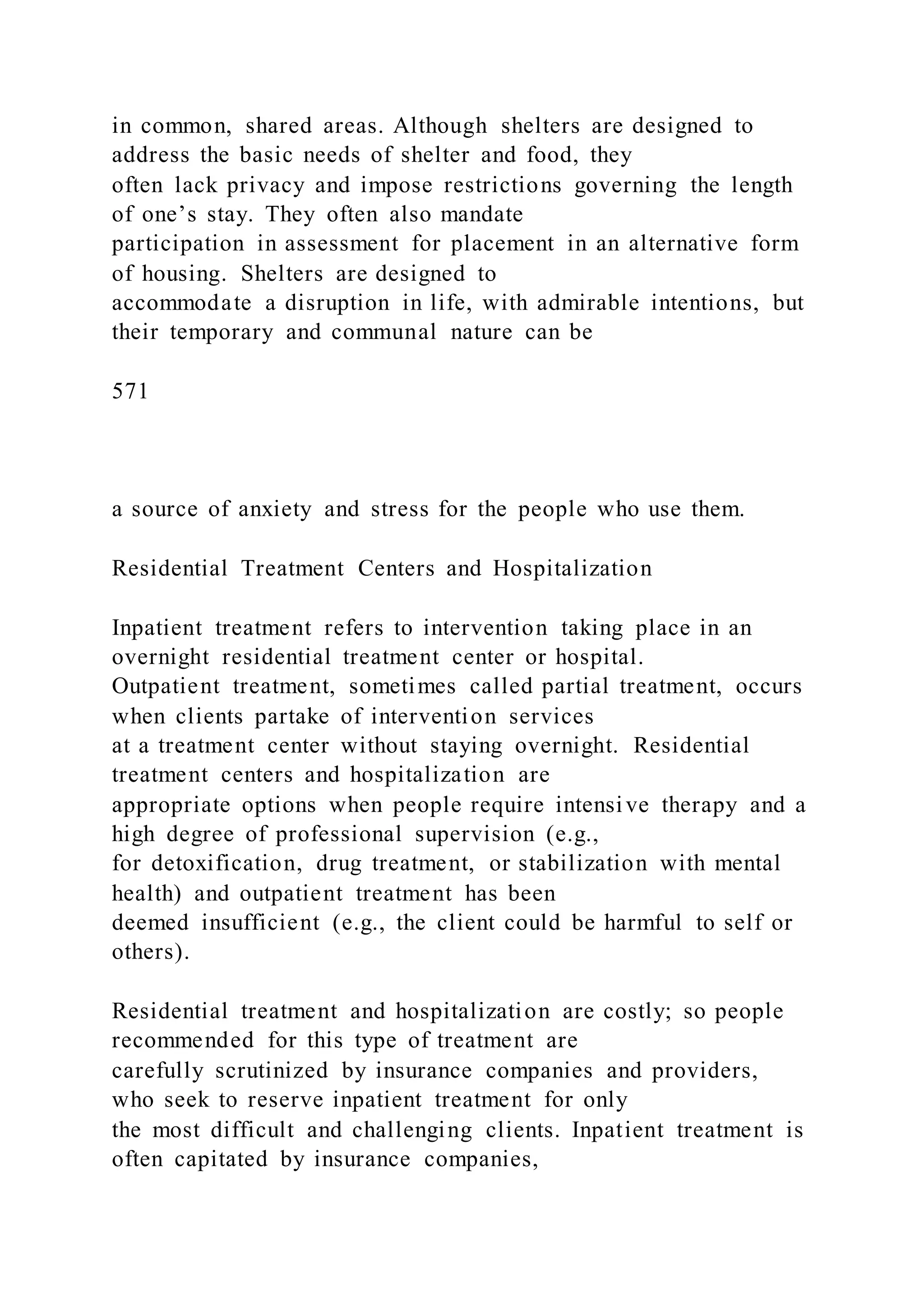 in common, shared areas. Although shelters are designed to
address the basic needs of shelter and food, they
often lack privacy and impose restrictions governing the length
of one’s stay. They often also mandate
participation in assessment for placement in an alternative form
of housing. Shelters are designed to
accommodate a disruption in life, with admirable intentions, but
their temporary and communal nature can be
571
a source of anxiety and stress for the people who use them.
Residential Treatment Centers and Hospitalization
Inpatient treatment refers to intervention taking place in an
overnight residential treatment center or hospital.
Outpatient treatment, sometimes called partial treatment, occurs
when clients partake of intervention services
at a treatment center without staying overnight. Residential
treatment centers and hospitalization are
appropriate options when people require intensive therapy and a
high degree of professional supervision (e.g.,
for detoxification, drug treatment, or stabilization with mental
health) and outpatient treatment has been
deemed insufficient (e.g., the client could be harmful to self or
others).
Residential treatment and hospitalization are costly; so people
recommended for this type of treatment are
carefully scrutinized by insurance companies and providers,
who seek to reserve inpatient treatment for only
the most difficult and challenging clients. Inpatient treatment is
often capitated by insurance companies,
 