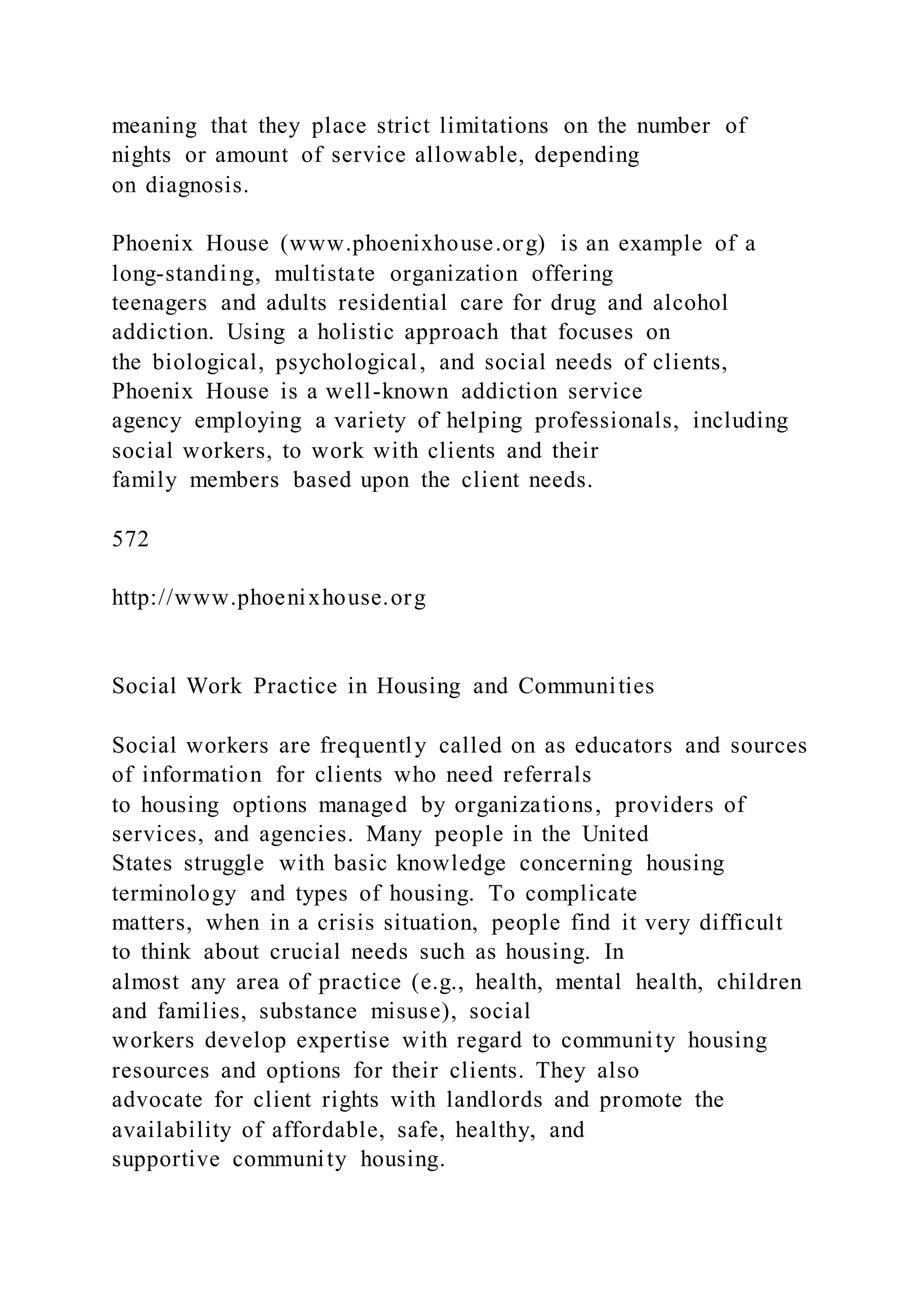 meaning that they place strict limitations on the number of
nights or amount of service allowable, depending
on diagnosis.
Phoenix House (www.phoenixhouse.org) is an example of a
long-standing, multistate organization offering
teenagers and adults residential care for drug and alcohol
addiction. Using a holistic approach that focuses on
the biological, psychological, and social needs of clients,
Phoenix House is a well-known addiction service
agency employing a variety of helping professionals, including
social workers, to work with clients and their
family members based upon the client needs.
572
http://www.phoenixhouse.org
Social Work Practice in Housing and Communities
Social workers are frequently called on as educators and sources
of information for clients who need referrals
to housing options managed by organizations, providers of
services, and agencies. Many people in the United
States struggle with basic knowledge concerning housing
terminology and types of housing. To complicate
matters, when in a crisis situation, people find it very difficult
to think about crucial needs such as housing. In
almost any area of practice (e.g., health, mental health, children
and families, substance misuse), social
workers develop expertise with regard to community housing
resources and options for their clients. They also
advocate for client rights with landlords and promote the
availability of affordable, safe, healthy, and
supportive community housing.
 