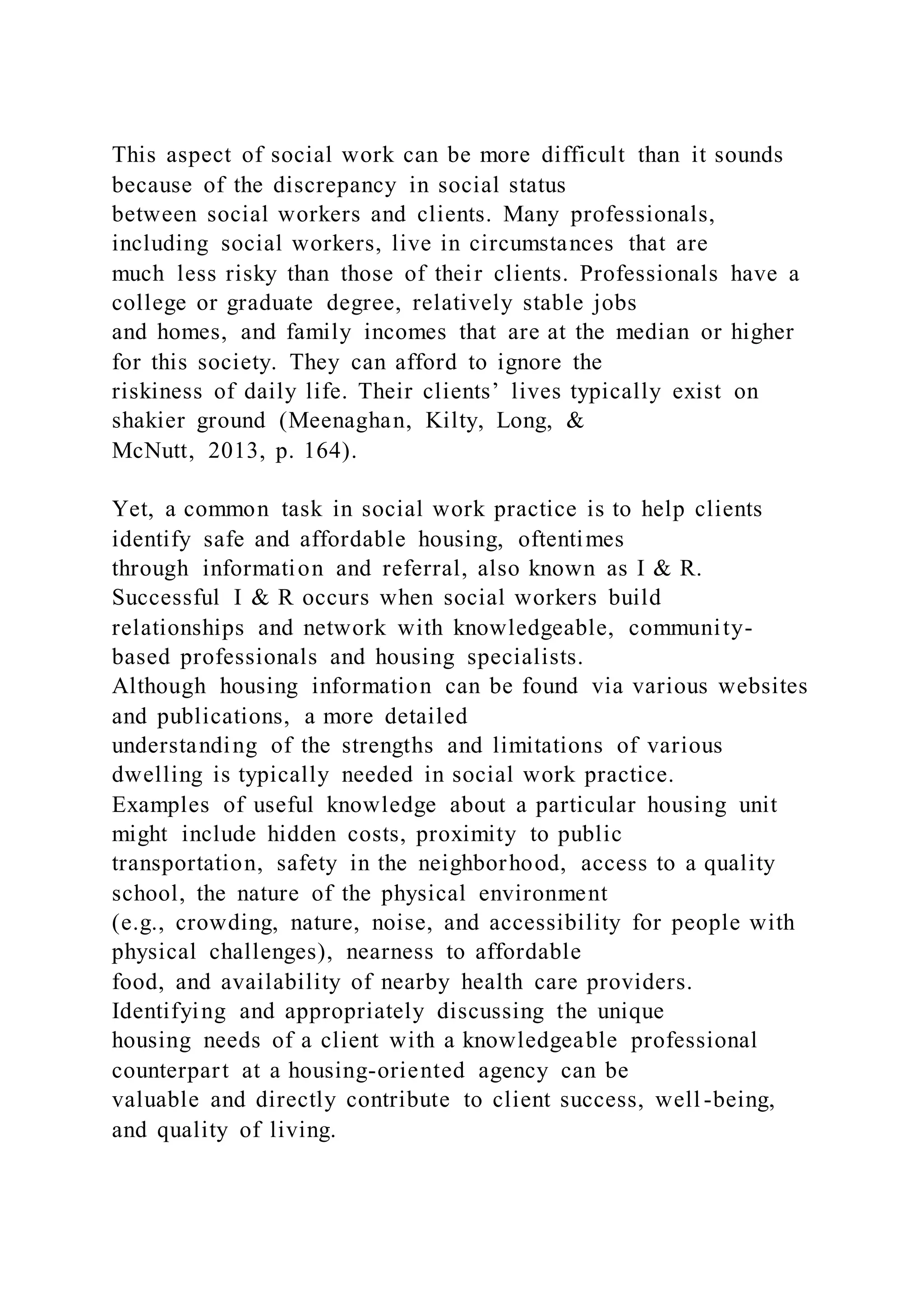 This aspect of social work can be more difficult than it sounds
because of the discrepancy in social status
between social workers and clients. Many professionals,
including social workers, live in circumstances that are
much less risky than those of their clients. Professionals have a
college or graduate degree, relatively stable jobs
and homes, and family incomes that are at the median or higher
for this society. They can afford to ignore the
riskiness of daily life. Their clients’ lives typically exist on
shakier ground (Meenaghan, Kilty, Long, &
McNutt, 2013, p. 164).
Yet, a common task in social work practice is to help clients
identify safe and affordable housing, oftentimes
through information and referral, also known as I & R.
Successful I & R occurs when social workers build
relationships and network with knowledgeable, community-
based professionals and housing specialists.
Although housing information can be found via various websites
and publications, a more detailed
understanding of the strengths and limitations of various
dwelling is typically needed in social work practice.
Examples of useful knowledge about a particular housing unit
might include hidden costs, proximity to public
transportation, safety in the neighborhood, access to a quality
school, the nature of the physical environment
(e.g., crowding, nature, noise, and accessibility for people with
physical challenges), nearness to affordable
food, and availability of nearby health care providers.
Identifying and appropriately discussing the unique
housing needs of a client with a knowledgeable professional
counterpart at a housing-oriented agency can be
valuable and directly contribute to client success, well -being,
and quality of living.
 