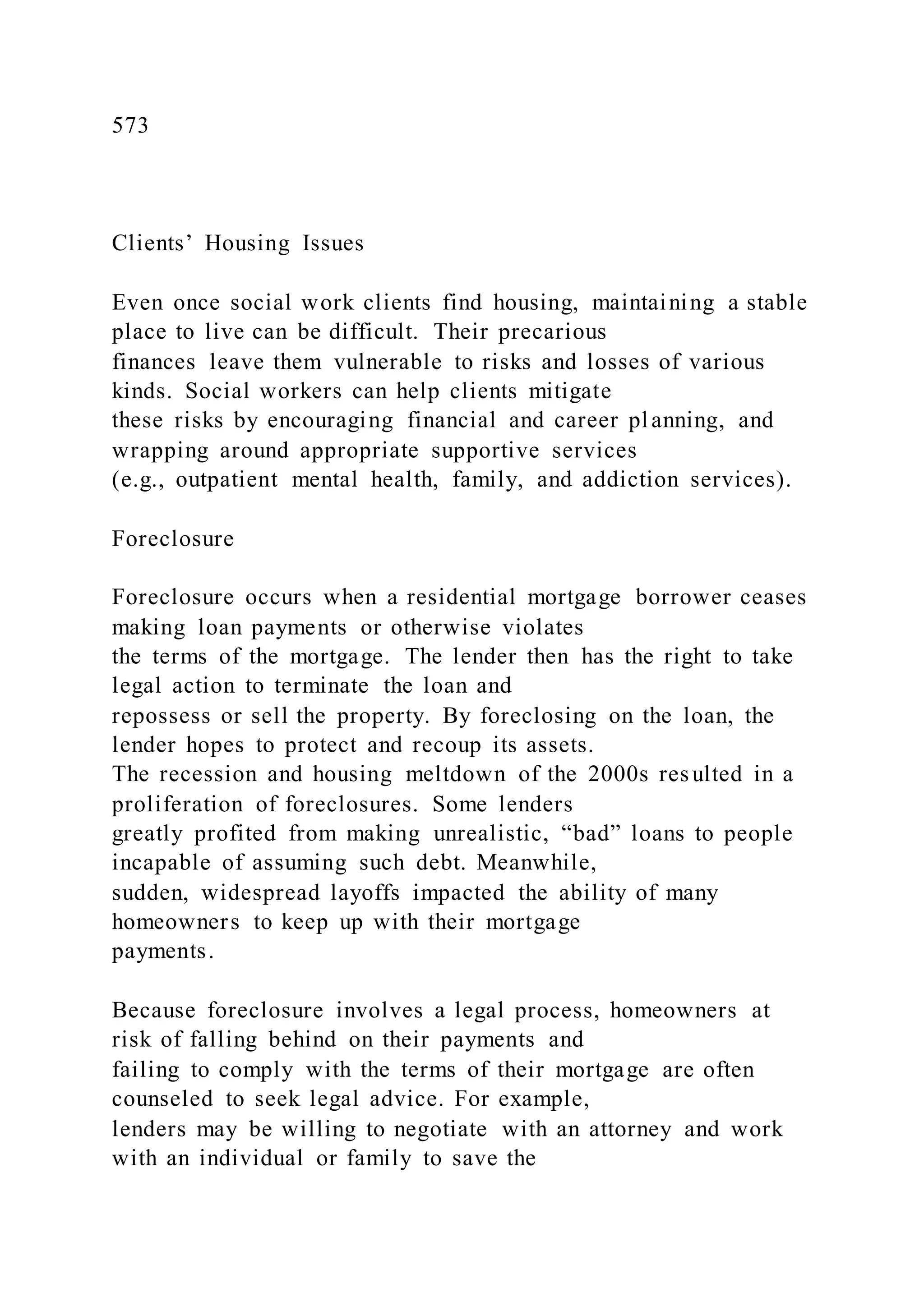573
Clients’ Housing Issues
Even once social work clients find housing, maintaining a stable
place to live can be difficult. Their precarious
finances leave them vulnerable to risks and losses of various
kinds. Social workers can help clients mitigate
these risks by encouraging financial and career planning, and
wrapping around appropriate supportive services
(e.g., outpatient mental health, family, and addiction services).
Foreclosure
Foreclosure occurs when a residential mortgage borrower ceases
making loan payments or otherwise violates
the terms of the mortgage. The lender then has the right to take
legal action to terminate the loan and
repossess or sell the property. By foreclosing on the loan, the
lender hopes to protect and recoup its assets.
The recession and housing meltdown of the 2000s resulted in a
proliferation of foreclosures. Some lenders
greatly profited from making unrealistic, “bad” loans to people
incapable of assuming such debt. Meanwhile,
sudden, widespread layoffs impacted the ability of many
homeowners to keep up with their mortgage
payments.
Because foreclosure involves a legal process, homeowners at
risk of falling behind on their payments and
failing to comply with the terms of their mortgage are often
counseled to seek legal advice. For example,
lenders may be willing to negotiate with an attorney and work
with an individual or family to save the
 