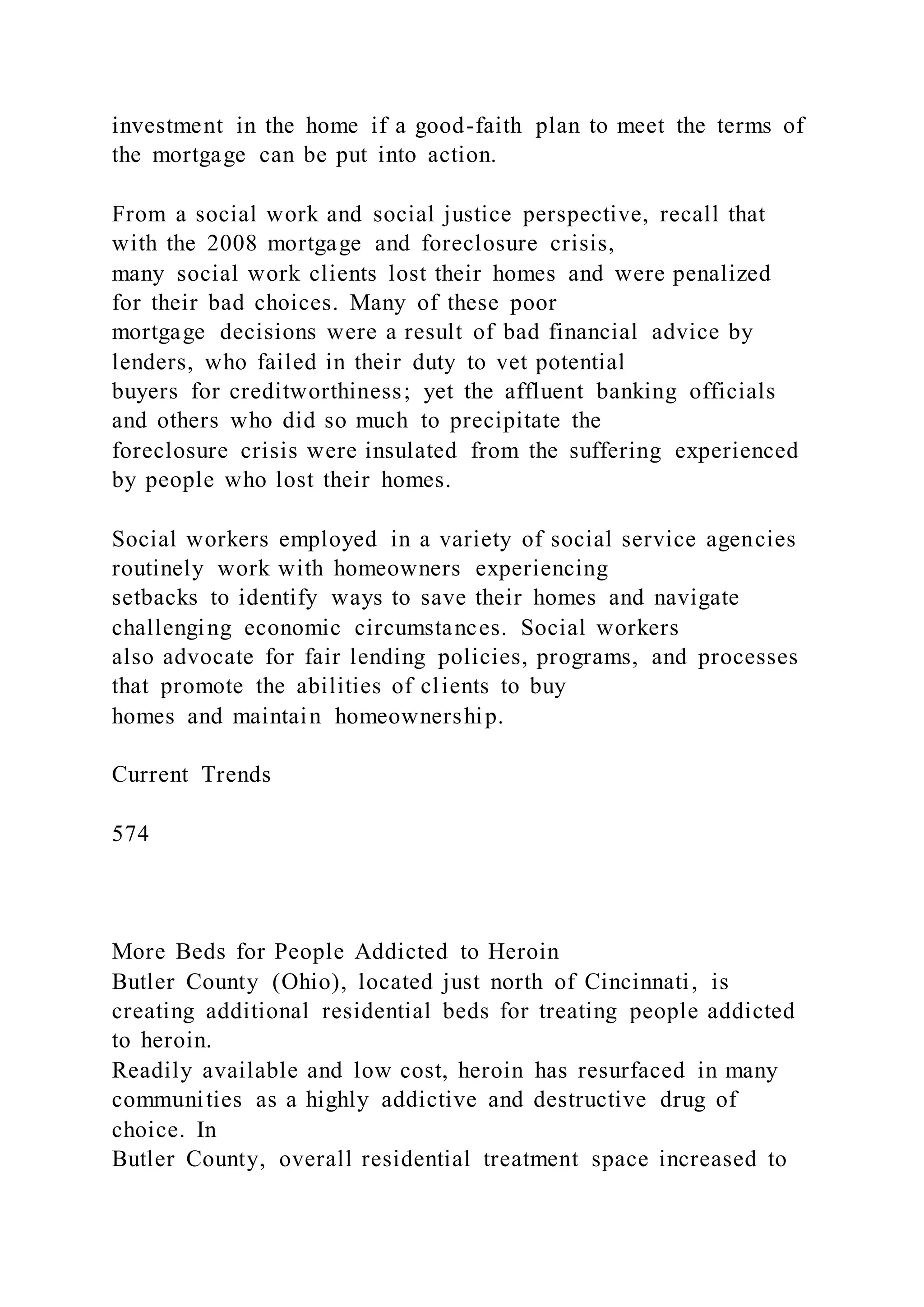 investment in the home if a good-faith plan to meet the terms of
the mortgage can be put into action.
From a social work and social justice perspective, recall that
with the 2008 mortgage and foreclosure crisis,
many social work clients lost their homes and were penalized
for their bad choices. Many of these poor
mortgage decisions were a result of bad financial advice by
lenders, who failed in their duty to vet potential
buyers for creditworthiness; yet the affluent banking officials
and others who did so much to precipitate the
foreclosure crisis were insulated from the suffering experienced
by people who lost their homes.
Social workers employed in a variety of social service agencies
routinely work with homeowners experiencing
setbacks to identify ways to save their homes and navigate
challenging economic circumstances. Social workers
also advocate for fair lending policies, programs, and processes
that promote the abilities of clients to buy
homes and maintain homeownership.
Current Trends
574
More Beds for People Addicted to Heroin
Butler County (Ohio), located just north of Cincinnati, is
creating additional residential beds for treating people addicted
to heroin.
Readily available and low cost, heroin has resurfaced in many
communities as a highly addictive and destructive drug of
choice. In
Butler County, overall residential treatment space increased to
 