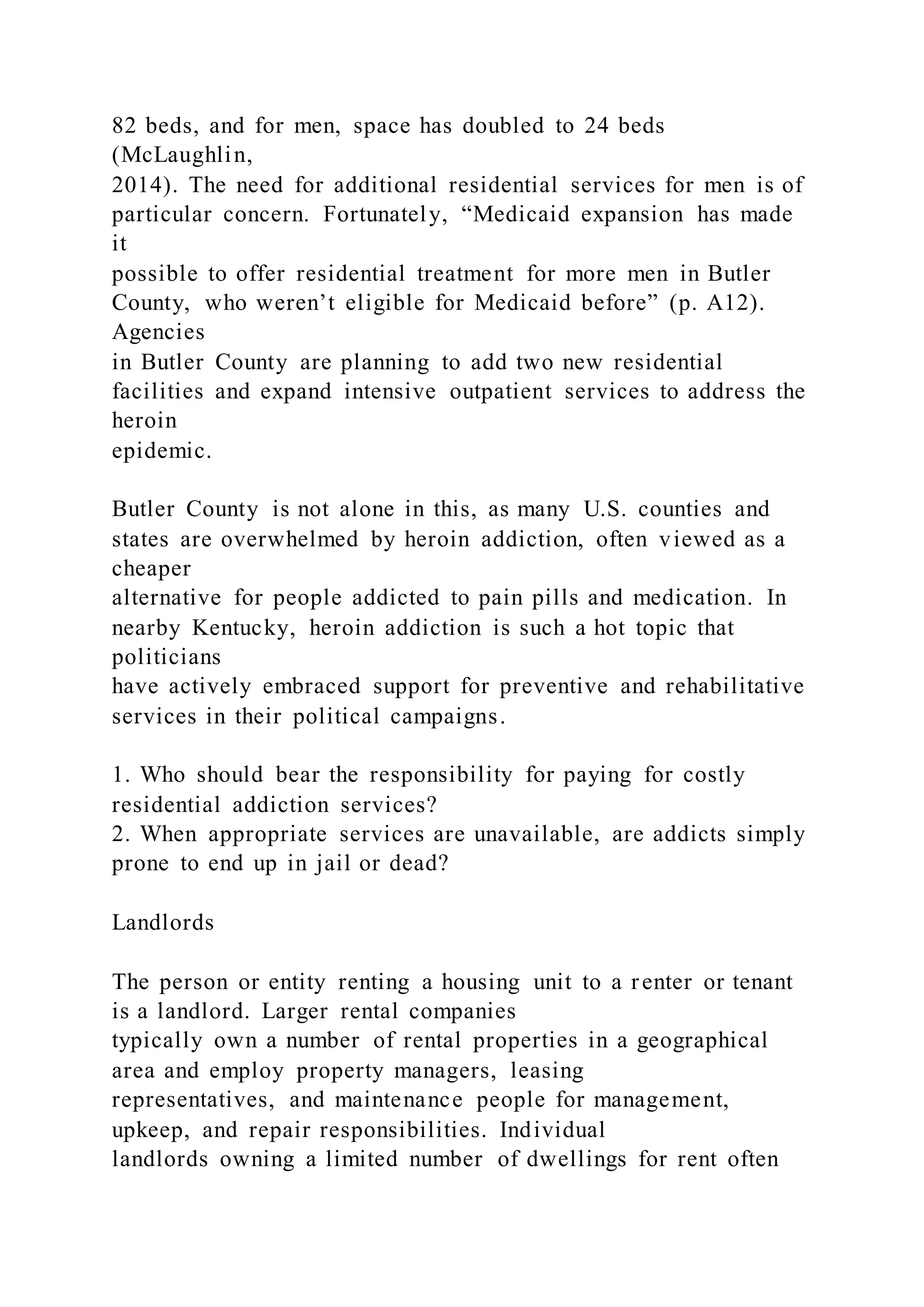 82 beds, and for men, space has doubled to 24 beds
(McLaughlin,
2014). The need for additional residential services for men is of
particular concern. Fortunately, “Medicaid expansion has made
it
possible to offer residential treatment for more men in Butler
County, who weren’t eligible for Medicaid before” (p. A12).
Agencies
in Butler County are planning to add two new residential
facilities and expand intensive outpatient services to address the
heroin
epidemic.
Butler County is not alone in this, as many U.S. counties and
states are overwhelmed by heroin addiction, often viewed as a
cheaper
alternative for people addicted to pain pills and medication. In
nearby Kentucky, heroin addiction is such a hot topic that
politicians
have actively embraced support for preventive and rehabilitative
services in their political campaigns.
1. Who should bear the responsibility for paying for costly
residential addiction services?
2. When appropriate services are unavailable, are addicts simply
prone to end up in jail or dead?
Landlords
The person or entity renting a housing unit to a renter or tenant
is a landlord. Larger rental companies
typically own a number of rental properties in a geographical
area and employ property managers, leasing
representatives, and maintenance people for management,
upkeep, and repair responsibilities. Individual
landlords owning a limited number of dwellings for rent often
 