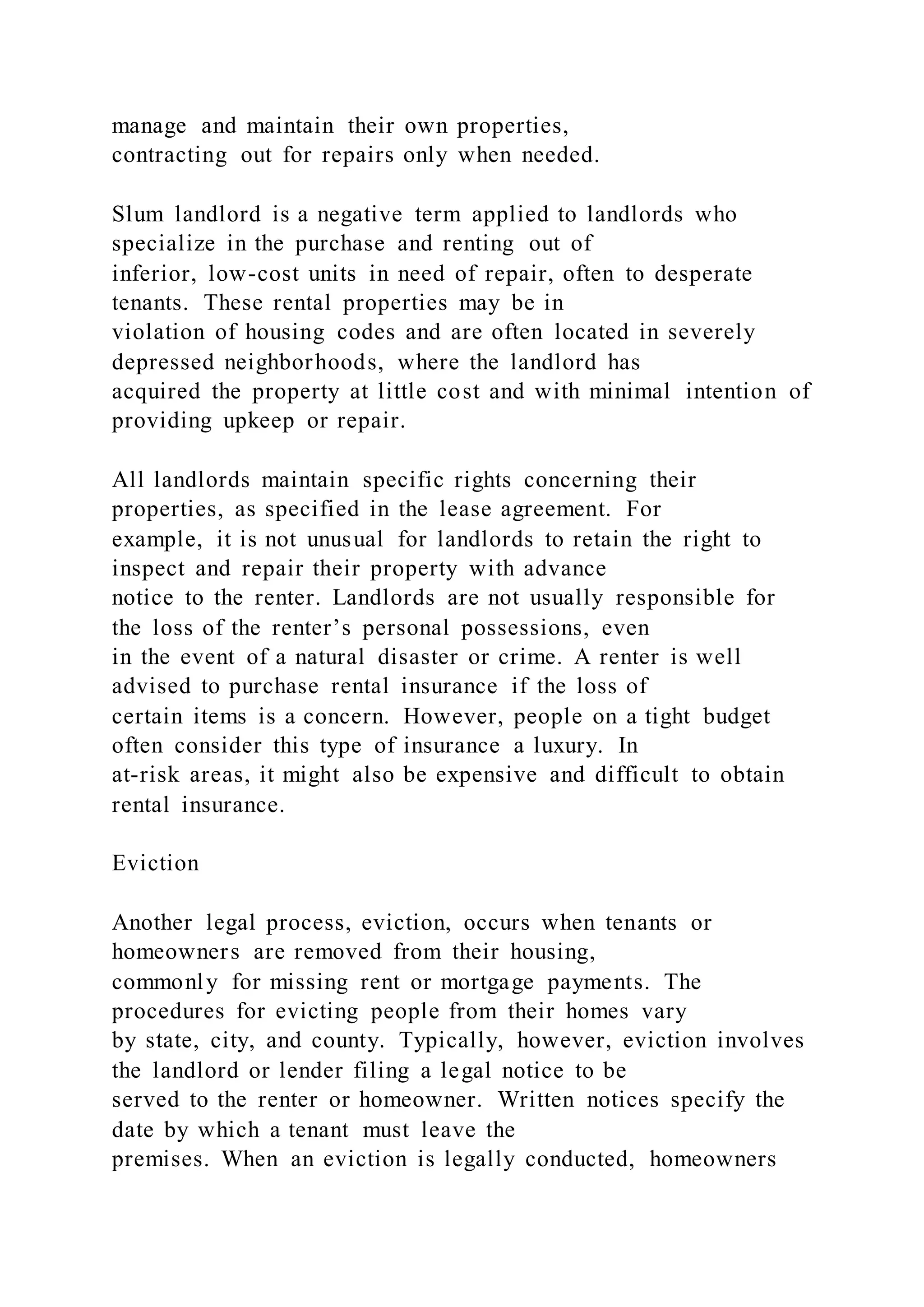 manage and maintain their own properties,
contracting out for repairs only when needed.
Slum landlord is a negative term applied to landlords who
specialize in the purchase and renting out of
inferior, low-cost units in need of repair, often to desperate
tenants. These rental properties may be in
violation of housing codes and are often located in severely
depressed neighborhoods, where the landlord has
acquired the property at little cost and with minimal intention of
providing upkeep or repair.
All landlords maintain specific rights concerning their
properties, as specified in the lease agreement. For
example, it is not unusual for landlords to retain the right to
inspect and repair their property with advance
notice to the renter. Landlords are not usually responsible for
the loss of the renter’s personal possessions, even
in the event of a natural disaster or crime. A renter is well
advised to purchase rental insurance if the loss of
certain items is a concern. However, people on a tight budget
often consider this type of insurance a luxury. In
at-risk areas, it might also be expensive and difficult to obtain
rental insurance.
Eviction
Another legal process, eviction, occurs when tenants or
homeowners are removed from their housing,
commonly for missing rent or mortgage payments. The
procedures for evicting people from their homes vary
by state, city, and county. Typically, however, eviction involves
the landlord or lender filing a legal notice to be
served to the renter or homeowner. Written notices specify the
date by which a tenant must leave the
premises. When an eviction is legally conducted, homeowners
 