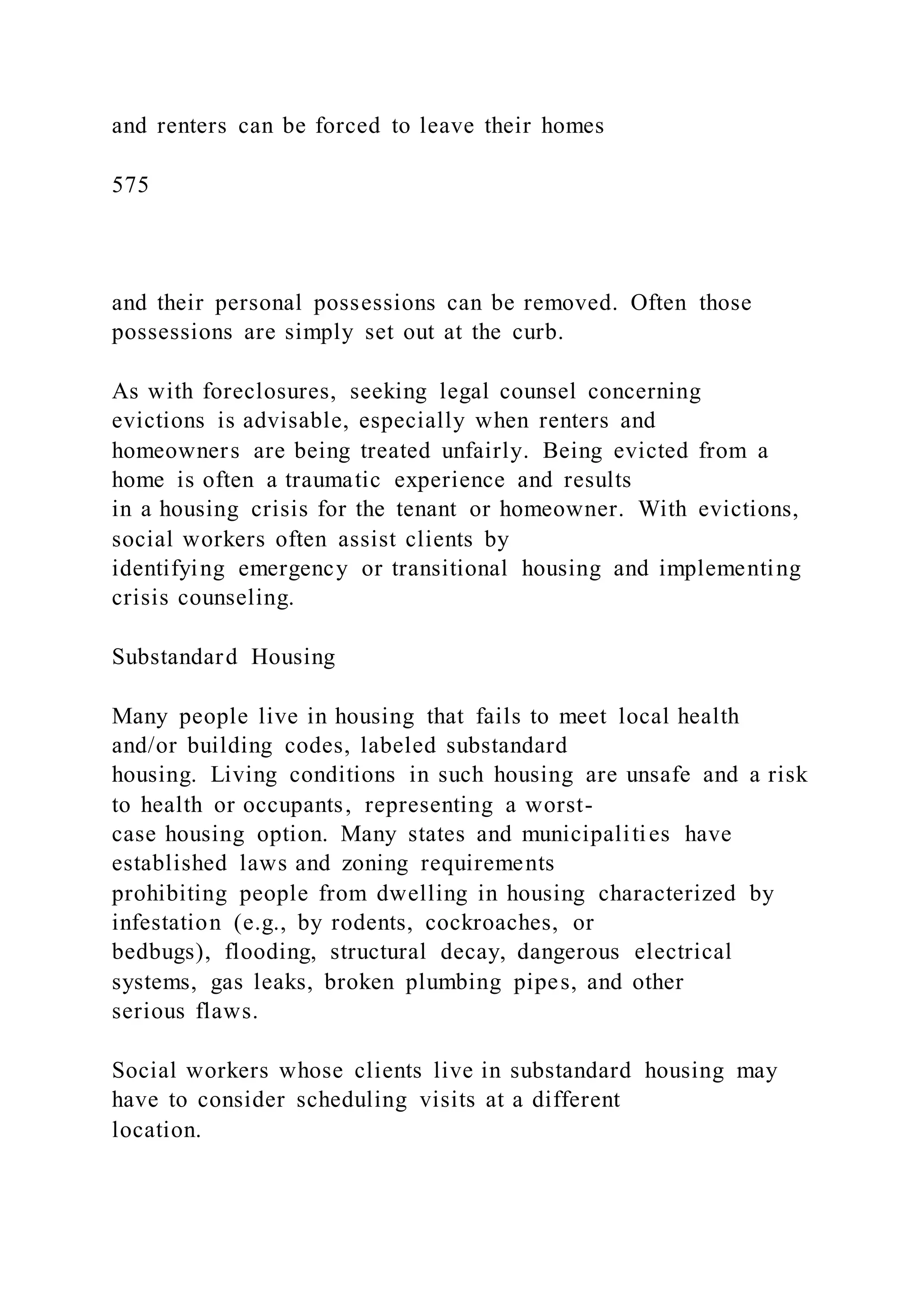 and renters can be forced to leave their homes
575
and their personal possessions can be removed. Often those
possessions are simply set out at the curb.
As with foreclosures, seeking legal counsel concerning
evictions is advisable, especially when renters and
homeowners are being treated unfairly. Being evicted from a
home is often a traumatic experience and results
in a housing crisis for the tenant or homeowner. With evictions,
social workers often assist clients by
identifying emergency or transitional housing and implementing
crisis counseling.
Substandard Housing
Many people live in housing that fails to meet local health
and/or building codes, labeled substandard
housing. Living conditions in such housing are unsafe and a risk
to health or occupants, representing a worst-
case housing option. Many states and municipalities have
established laws and zoning requirements
prohibiting people from dwelling in housing characterized by
infestation (e.g., by rodents, cockroaches, or
bedbugs), flooding, structural decay, dangerous electrical
systems, gas leaks, broken plumbing pipes, and other
serious flaws.
Social workers whose clients live in substandard housing may
have to consider scheduling visits at a different
location.
 