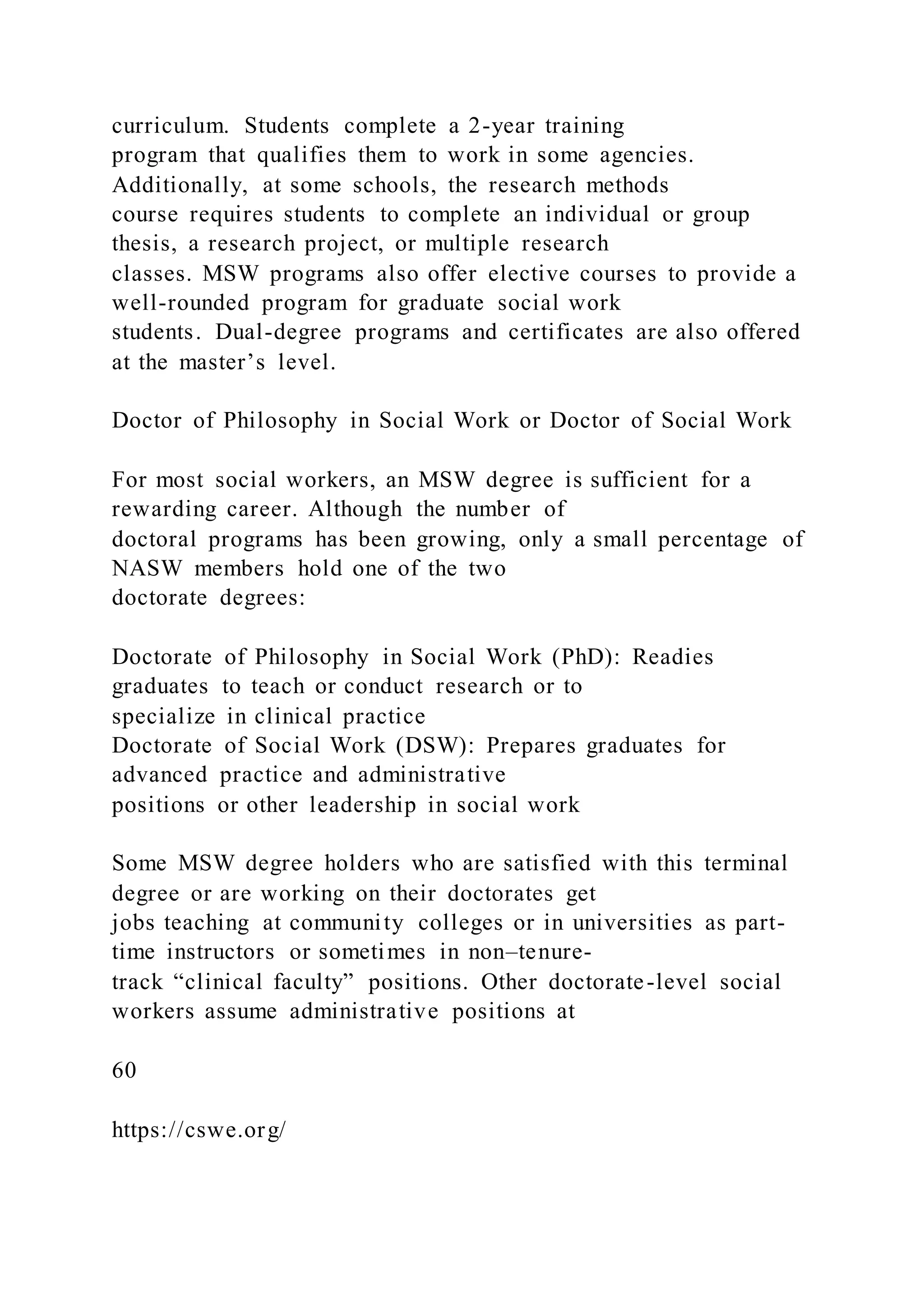 curriculum. Students complete a 2-year training
program that qualifies them to work in some agencies.
Additionally, at some schools, the research methods
course requires students to complete an individual or group
thesis, a research project, or multiple research
classes. MSW programs also offer elective courses to provide a
well-rounded program for graduate social work
students. Dual-degree programs and certificates are also offered
at the master’s level.
Doctor of Philosophy in Social Work or Doctor of Social Work
For most social workers, an MSW degree is sufficient for a
rewarding career. Although the number of
doctoral programs has been growing, only a small percentage of
NASW members hold one of the two
doctorate degrees:
Doctorate of Philosophy in Social Work (PhD): Readies
graduates to teach or conduct research or to
specialize in clinical practice
Doctorate of Social Work (DSW): Prepares graduates for
advanced practice and administrative
positions or other leadership in social work
Some MSW degree holders who are satisfied with this terminal
degree or are working on their doctorates get
jobs teaching at community colleges or in universities as part-
time instructors or sometimes in non–tenure-
track “clinical faculty” positions. Other doctorate-level social
workers assume administrative positions at
60
https://cswe.org/
 