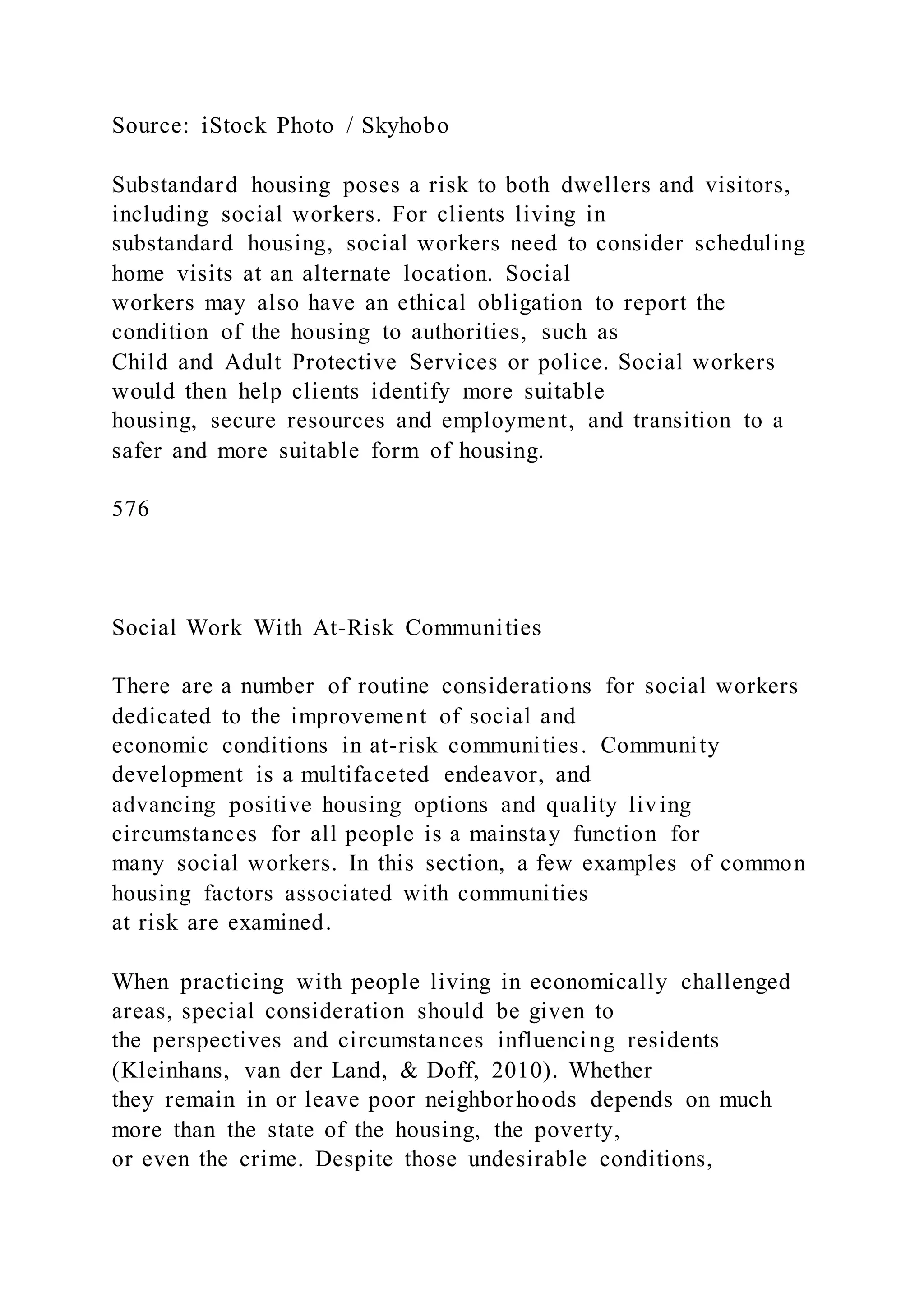Source: iStock Photo / Skyhobo
Substandard housing poses a risk to both dwellers and visitors,
including social workers. For clients living in
substandard housing, social workers need to consider scheduling
home visits at an alternate location. Social
workers may also have an ethical obligation to report the
condition of the housing to authorities, such as
Child and Adult Protective Services or police. Social workers
would then help clients identify more suitable
housing, secure resources and employment, and transition to a
safer and more suitable form of housing.
576
Social Work With At-Risk Communities
There are a number of routine considerations for social workers
dedicated to the improvement of social and
economic conditions in at-risk communities. Community
development is a multifaceted endeavor, and
advancing positive housing options and quality living
circumstances for all people is a mainstay function for
many social workers. In this section, a few examples of common
housing factors associated with communities
at risk are examined.
When practicing with people living in economically challenged
areas, special consideration should be given to
the perspectives and circumstances influencing residents
(Kleinhans, van der Land, & Doff, 2010). Whether
they remain in or leave poor neighborhoods depends on much
more than the state of the housing, the poverty,
or even the crime. Despite those undesirable conditions,
 
