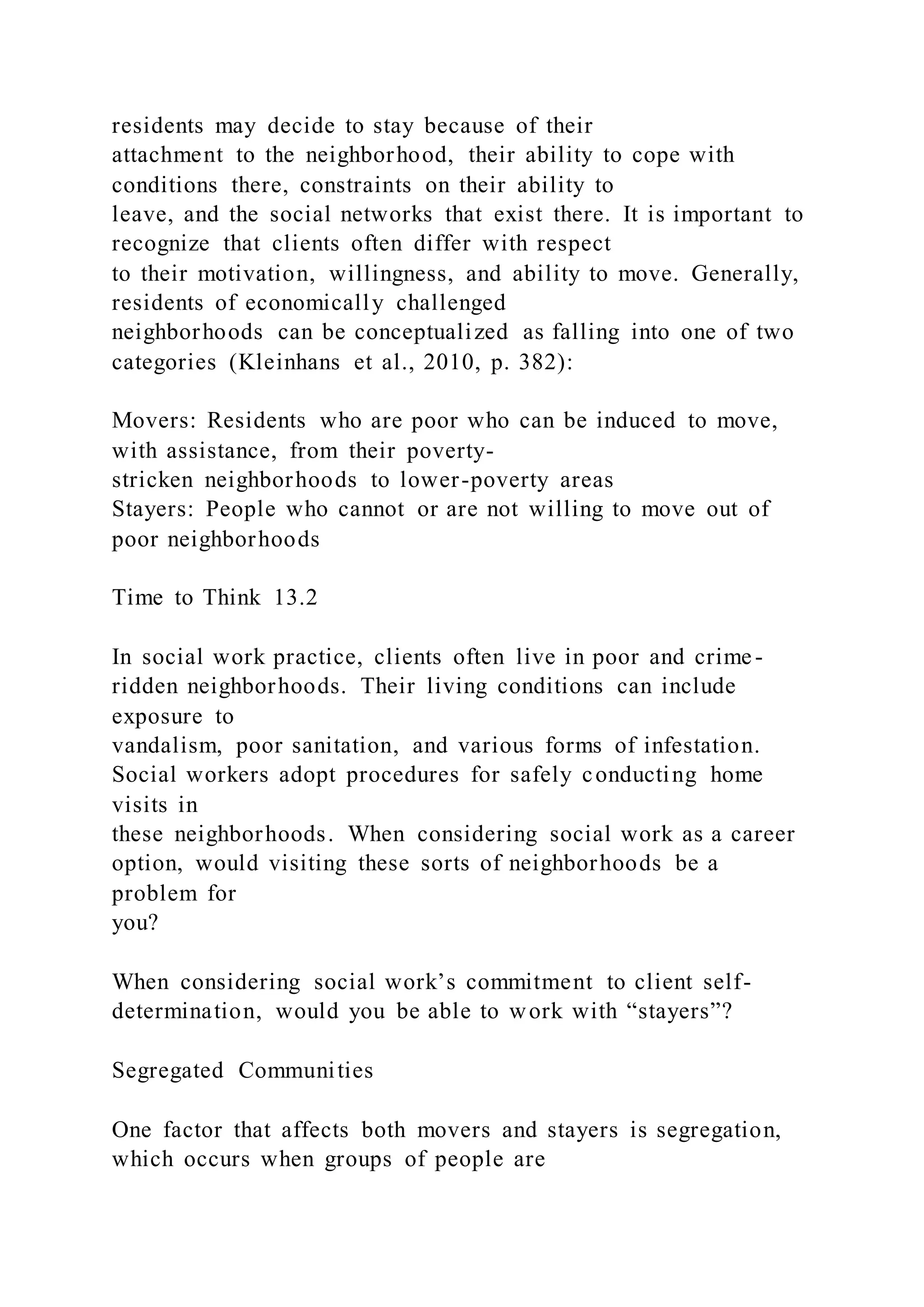residents may decide to stay because of their
attachment to the neighborhood, their ability to cope with
conditions there, constraints on their ability to
leave, and the social networks that exist there. It is important to
recognize that clients often differ with respect
to their motivation, willingness, and ability to move. Generally,
residents of economically challenged
neighborhoods can be conceptualized as falling into one of two
categories (Kleinhans et al., 2010, p. 382):
Movers: Residents who are poor who can be induced to move,
with assistance, from their poverty-
stricken neighborhoods to lower-poverty areas
Stayers: People who cannot or are not willing to move out of
poor neighborhoods
Time to Think 13.2
In social work practice, clients often live in poor and crime -
ridden neighborhoods. Their living conditions can include
exposure to
vandalism, poor sanitation, and various forms of infestation.
Social workers adopt procedures for safely conducting home
visits in
these neighborhoods. When considering social work as a career
option, would visiting these sorts of neighborhoods be a
problem for
you?
When considering social work’s commitment to client self-
determination, would you be able to work with “stayers”?
Segregated Communities
One factor that affects both movers and stayers is segregation,
which occurs when groups of people are
 