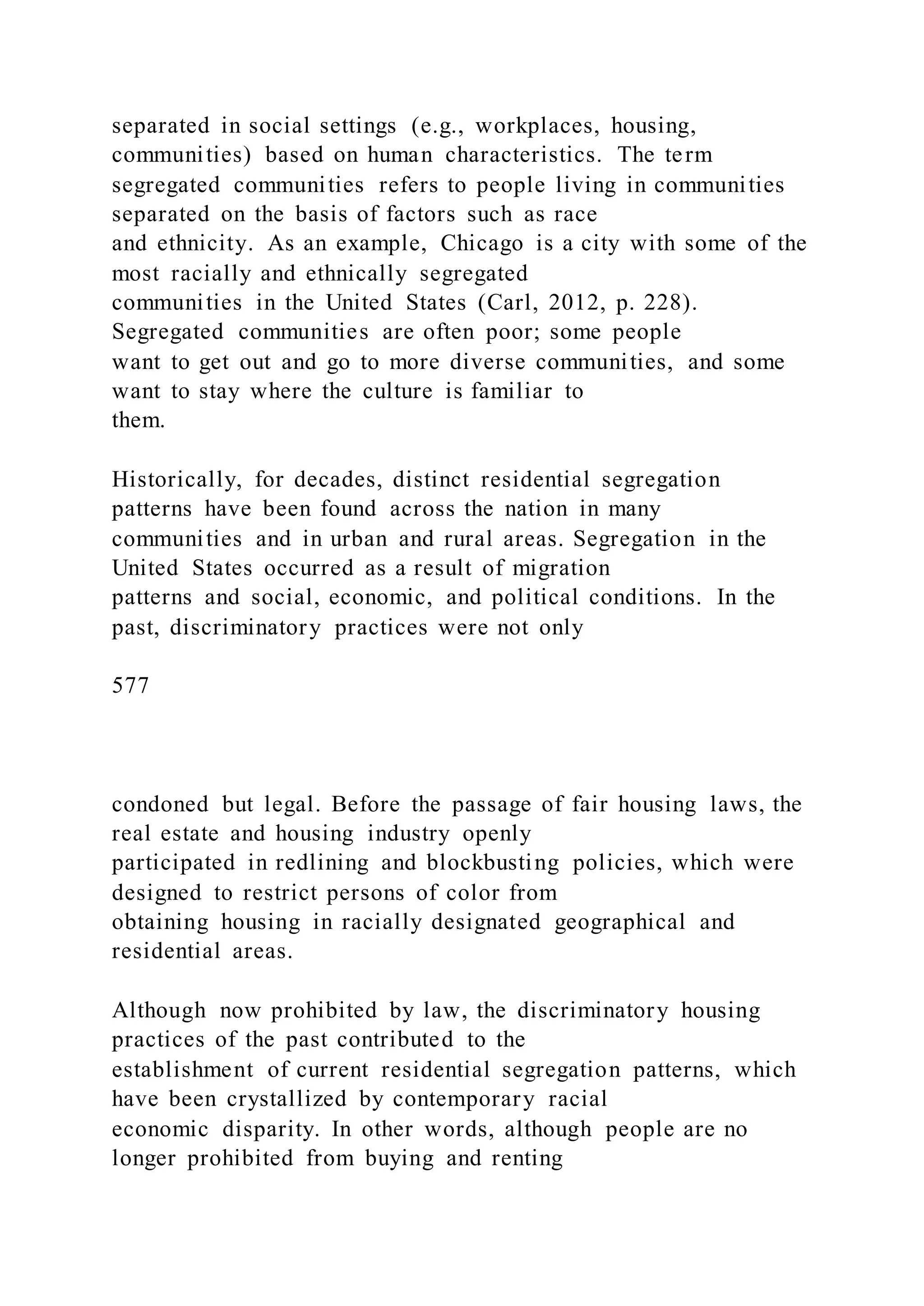 separated in social settings (e.g., workplaces, housing,
communities) based on human characteristics. The term
segregated communities refers to people living in communities
separated on the basis of factors such as race
and ethnicity. As an example, Chicago is a city with some of the
most racially and ethnically segregated
communities in the United States (Carl, 2012, p. 228).
Segregated communities are often poor; some people
want to get out and go to more diverse communities, and some
want to stay where the culture is familiar to
them.
Historically, for decades, distinct residential segregation
patterns have been found across the nation in many
communities and in urban and rural areas. Segregation in the
United States occurred as a result of migration
patterns and social, economic, and political conditions. In the
past, discriminatory practices were not only
577
condoned but legal. Before the passage of fair housing laws, the
real estate and housing industry openly
participated in redlining and blockbusting policies, which were
designed to restrict persons of color from
obtaining housing in racially designated geographical and
residential areas.
Although now prohibited by law, the discriminatory housing
practices of the past contributed to the
establishment of current residential segregation patterns, which
have been crystallized by contemporary racial
economic disparity. In other words, although people are no
longer prohibited from buying and renting
 