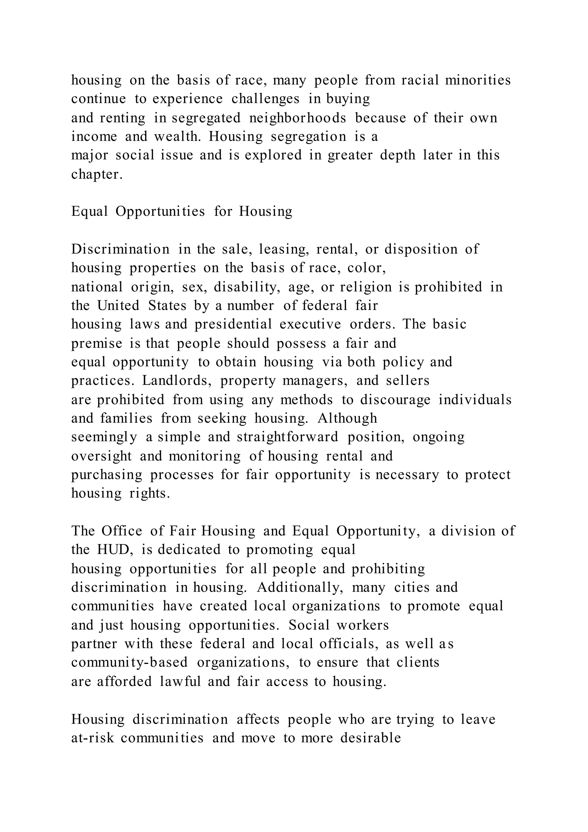 housing on the basis of race, many people from racial minorities
continue to experience challenges in buying
and renting in segregated neighborhoods because of their own
income and wealth. Housing segregation is a
major social issue and is explored in greater depth later in this
chapter.
Equal Opportunities for Housing
Discrimination in the sale, leasing, rental, or disposition of
housing properties on the basis of race, color,
national origin, sex, disability, age, or religion is prohibited in
the United States by a number of federal fair
housing laws and presidential executive orders. The basic
premise is that people should possess a fair and
equal opportunity to obtain housing via both policy and
practices. Landlords, property managers, and sellers
are prohibited from using any methods to discourage individuals
and families from seeking housing. Although
seemingly a simple and straightforward position, ongoing
oversight and monitoring of housing rental and
purchasing processes for fair opportunity is necessary to protect
housing rights.
The Office of Fair Housing and Equal Opportunity, a division of
the HUD, is dedicated to promoting equal
housing opportunities for all people and prohibiting
discrimination in housing. Additionally, many cities and
communities have created local organizations to promote equal
and just housing opportunities. Social workers
partner with these federal and local officials, as well as
community-based organizations, to ensure that clients
are afforded lawful and fair access to housing.
Housing discrimination affects people who are trying to leave
at-risk communities and move to more desirable
 