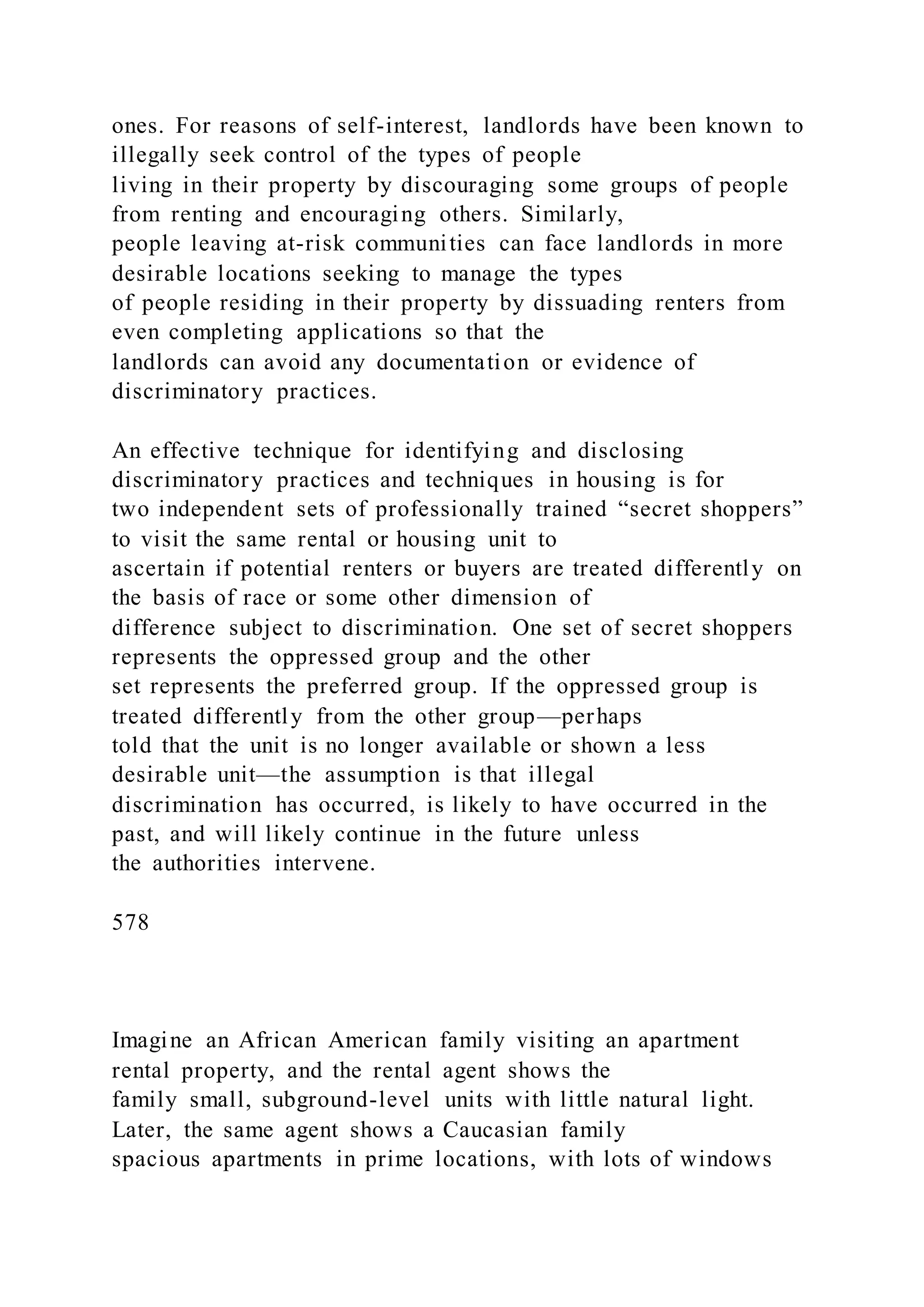 ones. For reasons of self-interest, landlords have been known to
illegally seek control of the types of people
living in their property by discouraging some groups of people
from renting and encouraging others. Similarly,
people leaving at-risk communities can face landlords in more
desirable locations seeking to manage the types
of people residing in their property by dissuading renters from
even completing applications so that the
landlords can avoid any documentation or evidence of
discriminatory practices.
An effective technique for identifying and disclosing
discriminatory practices and techniques in housing is for
two independent sets of professionally trained “secret shoppers”
to visit the same rental or housing unit to
ascertain if potential renters or buyers are treated differently on
the basis of race or some other dimension of
difference subject to discrimination. One set of secret shoppers
represents the oppressed group and the other
set represents the preferred group. If the oppressed group is
treated differently from the other group—perhaps
told that the unit is no longer available or shown a less
desirable unit—the assumption is that illegal
discrimination has occurred, is likely to have occurred in the
past, and will likely continue in the future unless
the authorities intervene.
578
Imagine an African American family visiting an apartment
rental property, and the rental agent shows the
family small, subground-level units with little natural light.
Later, the same agent shows a Caucasian family
spacious apartments in prime locations, with lots of windows
 