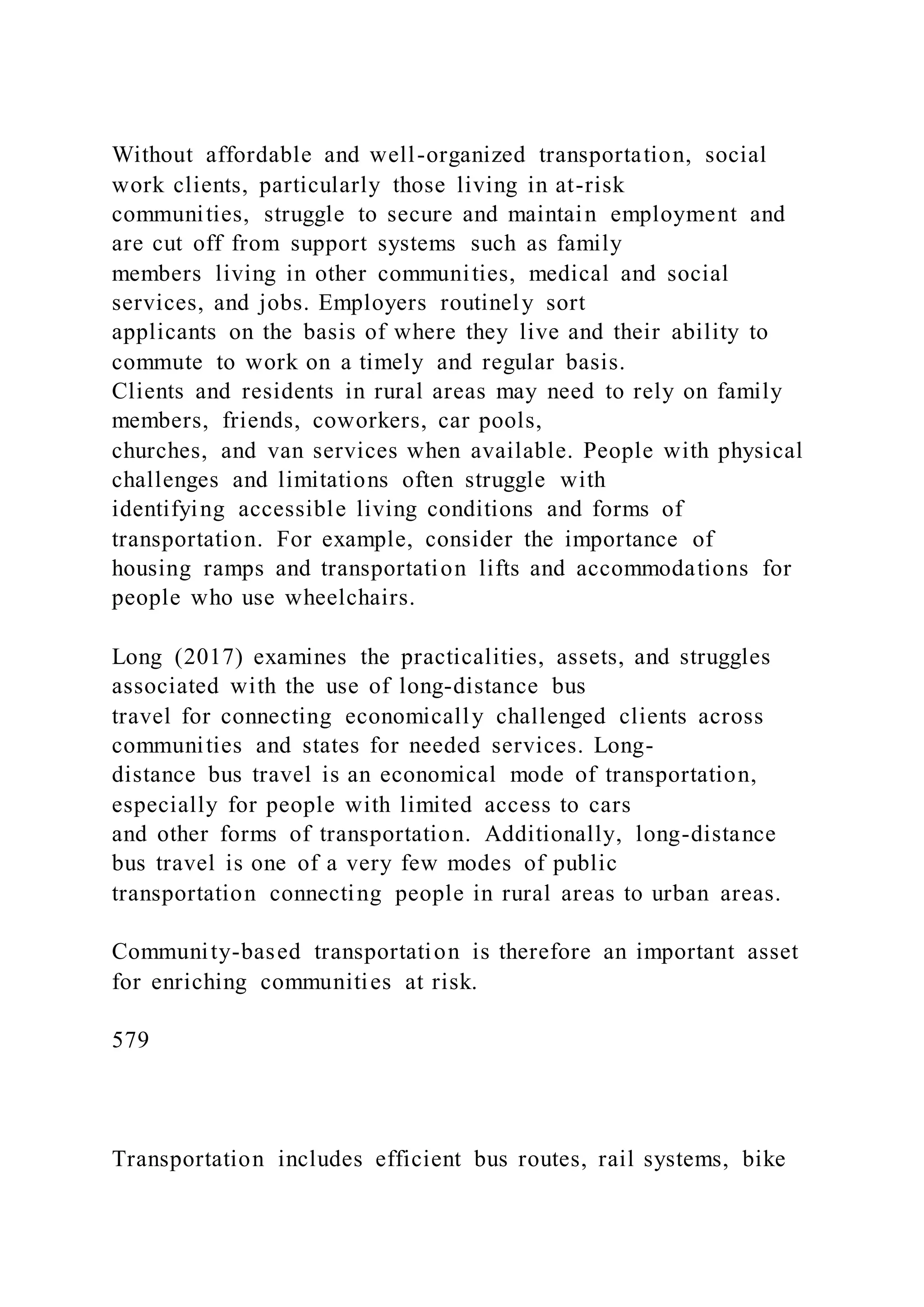 Without affordable and well-organized transportation, social
work clients, particularly those living in at-risk
communities, struggle to secure and maintain employment and
are cut off from support systems such as family
members living in other communities, medical and social
services, and jobs. Employers routinely sort
applicants on the basis of where they live and their ability to
commute to work on a timely and regular basis.
Clients and residents in rural areas may need to rely on family
members, friends, coworkers, car pools,
churches, and van services when available. People with physical
challenges and limitations often struggle with
identifying accessible living conditions and forms of
transportation. For example, consider the importance of
housing ramps and transportation lifts and accommodations for
people who use wheelchairs.
Long (2017) examines the practicalities, assets, and struggles
associated with the use of long-distance bus
travel for connecting economically challenged clients across
communities and states for needed services. Long-
distance bus travel is an economical mode of transportation,
especially for people with limited access to cars
and other forms of transportation. Additionally, long-distance
bus travel is one of a very few modes of public
transportation connecting people in rural areas to urban areas.
Community-based transportation is therefore an important asset
for enriching communities at risk.
579
Transportation includes efficient bus routes, rail systems, bike
 