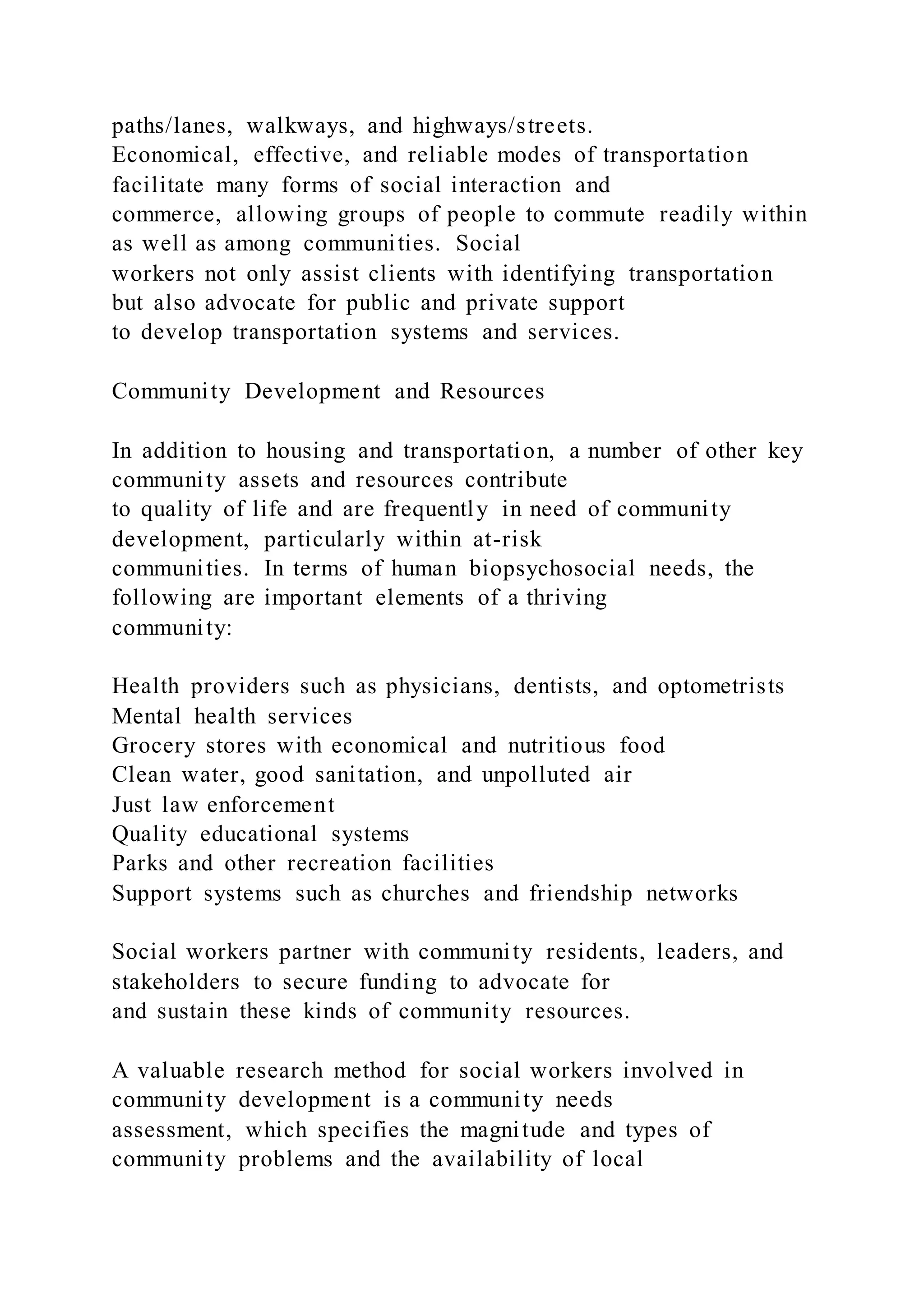 paths/lanes, walkways, and highways/streets.
Economical, effective, and reliable modes of transportation
facilitate many forms of social interaction and
commerce, allowing groups of people to commute readily within
as well as among communities. Social
workers not only assist clients with identifying transportation
but also advocate for public and private support
to develop transportation systems and services.
Community Development and Resources
In addition to housing and transportation, a number of other key
community assets and resources contribute
to quality of life and are frequently in need of community
development, particularly within at-risk
communities. In terms of human biopsychosocial needs, the
following are important elements of a thriving
community:
Health providers such as physicians, dentists, and optometrists
Mental health services
Grocery stores with economical and nutritious food
Clean water, good sanitation, and unpolluted air
Just law enforcement
Quality educational systems
Parks and other recreation facilities
Support systems such as churches and friendship networks
Social workers partner with community residents, leaders, and
stakeholders to secure funding to advocate for
and sustain these kinds of community resources.
A valuable research method for social workers involved in
community development is a community needs
assessment, which specifies the magnitude and types of
community problems and the availability of local
 