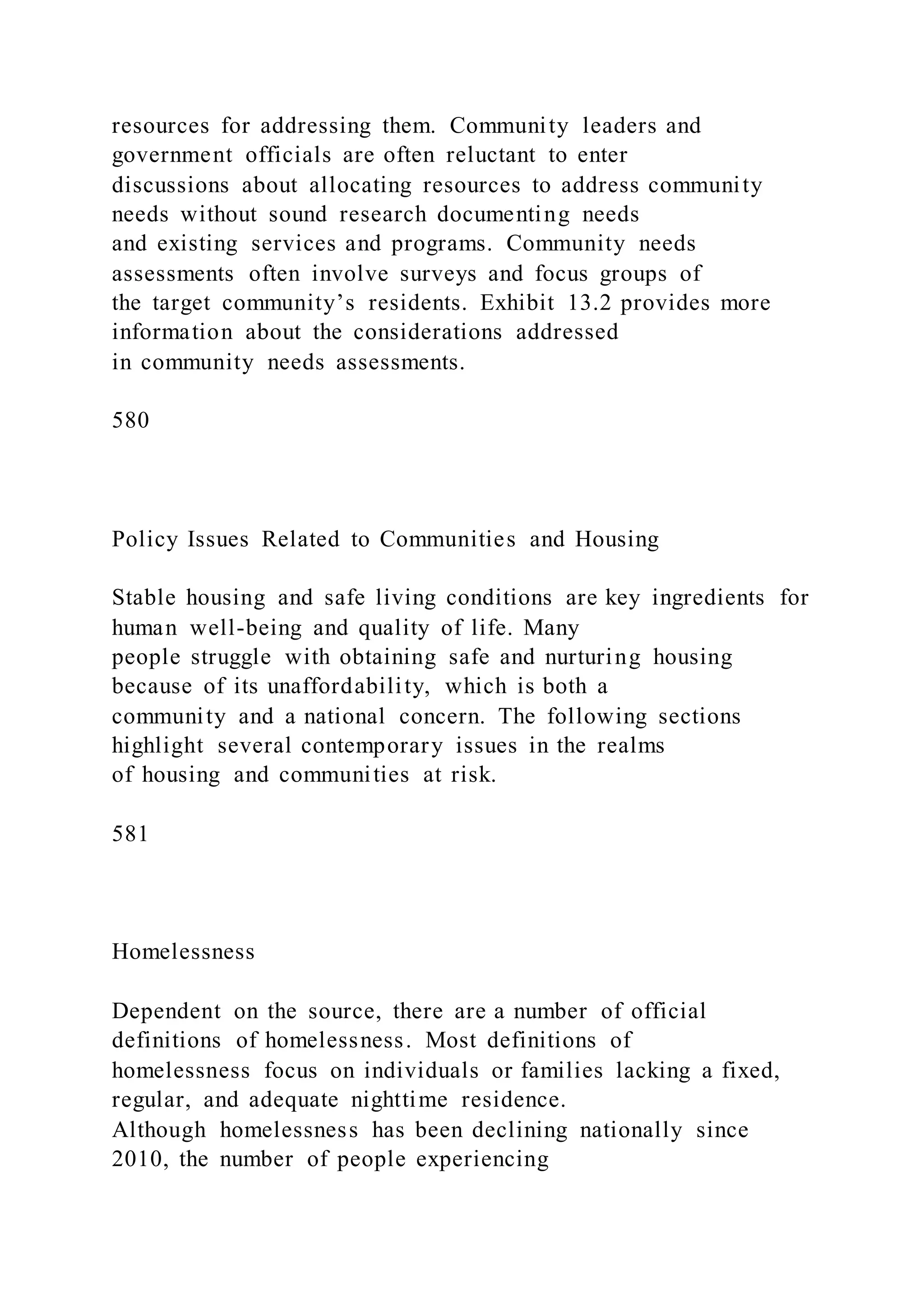 resources for addressing them. Community leaders and
government officials are often reluctant to enter
discussions about allocating resources to address community
needs without sound research documenting needs
and existing services and programs. Community needs
assessments often involve surveys and focus groups of
the target community’s residents. Exhibit 13.2 provides more
information about the considerations addressed
in community needs assessments.
580
Policy Issues Related to Communities and Housing
Stable housing and safe living conditions are key ingredients for
human well-being and quality of life. Many
people struggle with obtaining safe and nurturing housing
because of its unaffordability, which is both a
community and a national concern. The following sections
highlight several contemporary issues in the realms
of housing and communities at risk.
581
Homelessness
Dependent on the source, there are a number of official
definitions of homelessness. Most definitions of
homelessness focus on individuals or families lacking a fixed,
regular, and adequate nighttime residence.
Although homelessness has been declining nationally since
2010, the number of people experiencing
 