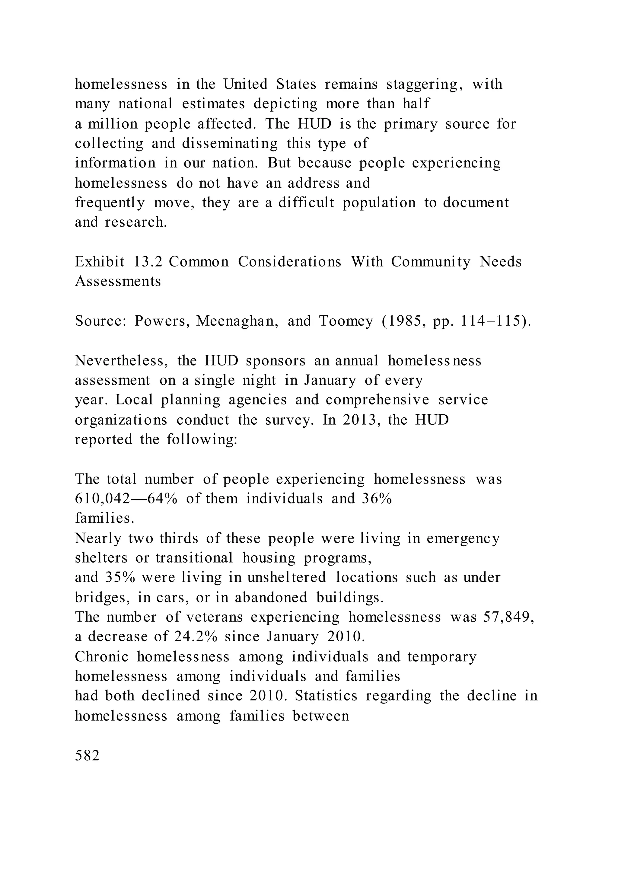 homelessness in the United States remains staggering, with
many national estimates depicting more than half
a million people affected. The HUD is the primary source for
collecting and disseminating this type of
information in our nation. But because people experiencing
homelessness do not have an address and
frequently move, they are a difficult population to document
and research.
Exhibit 13.2 Common Considerations With Community Needs
Assessments
Source: Powers, Meenaghan, and Toomey (1985, pp. 114–115).
Nevertheless, the HUD sponsors an annual homeless ness
assessment on a single night in January of every
year. Local planning agencies and comprehensive service
organizations conduct the survey. In 2013, the HUD
reported the following:
The total number of people experiencing homelessness was
610,042—64% of them individuals and 36%
families.
Nearly two thirds of these people were living in emergency
shelters or transitional housing programs,
and 35% were living in unsheltered locations such as under
bridges, in cars, or in abandoned buildings.
The number of veterans experiencing homelessness was 57,849,
a decrease of 24.2% since January 2010.
Chronic homelessness among individuals and temporary
homelessness among individuals and families
had both declined since 2010. Statistics regarding the decline in
homelessness among families between
582
 