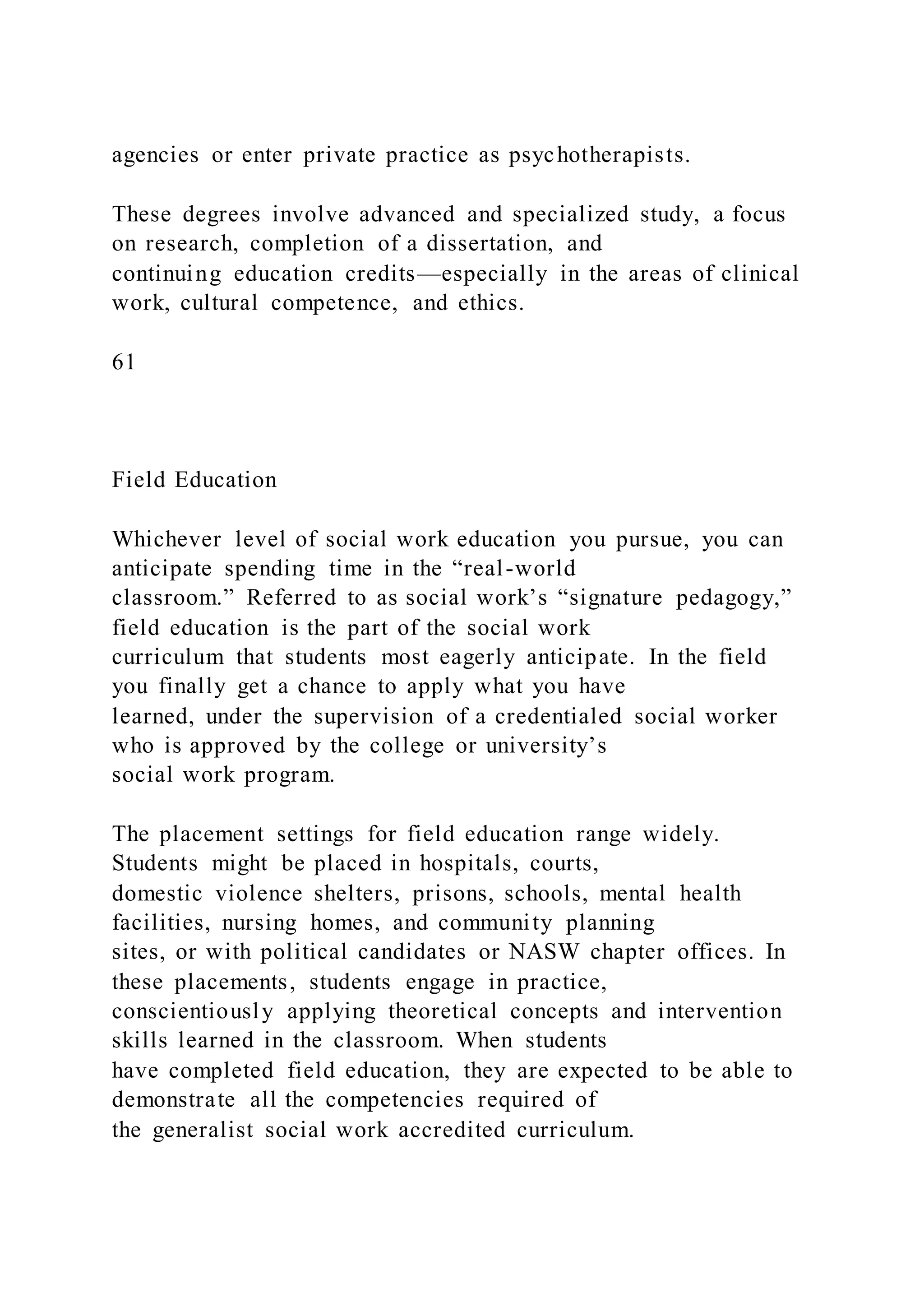 agencies or enter private practice as psychotherapists.
These degrees involve advanced and specialized study, a focus
on research, completion of a dissertation, and
continuing education credits—especially in the areas of clinical
work, cultural competence, and ethics.
61
Field Education
Whichever level of social work education you pursue, you can
anticipate spending time in the “real-world
classroom.” Referred to as social work’s “signature pedagogy,”
field education is the part of the social work
curriculum that students most eagerly anticipate. In the field
you finally get a chance to apply what you have
learned, under the supervision of a credentialed social worker
who is approved by the college or university’s
social work program.
The placement settings for field education range widely.
Students might be placed in hospitals, courts,
domestic violence shelters, prisons, schools, mental health
facilities, nursing homes, and community planning
sites, or with political candidates or NASW chapter offices. In
these placements, students engage in practice,
conscientiously applying theoretical concepts and intervention
skills learned in the classroom. When students
have completed field education, they are expected to be able to
demonstrate all the competencies required of
the generalist social work accredited curriculum.
 