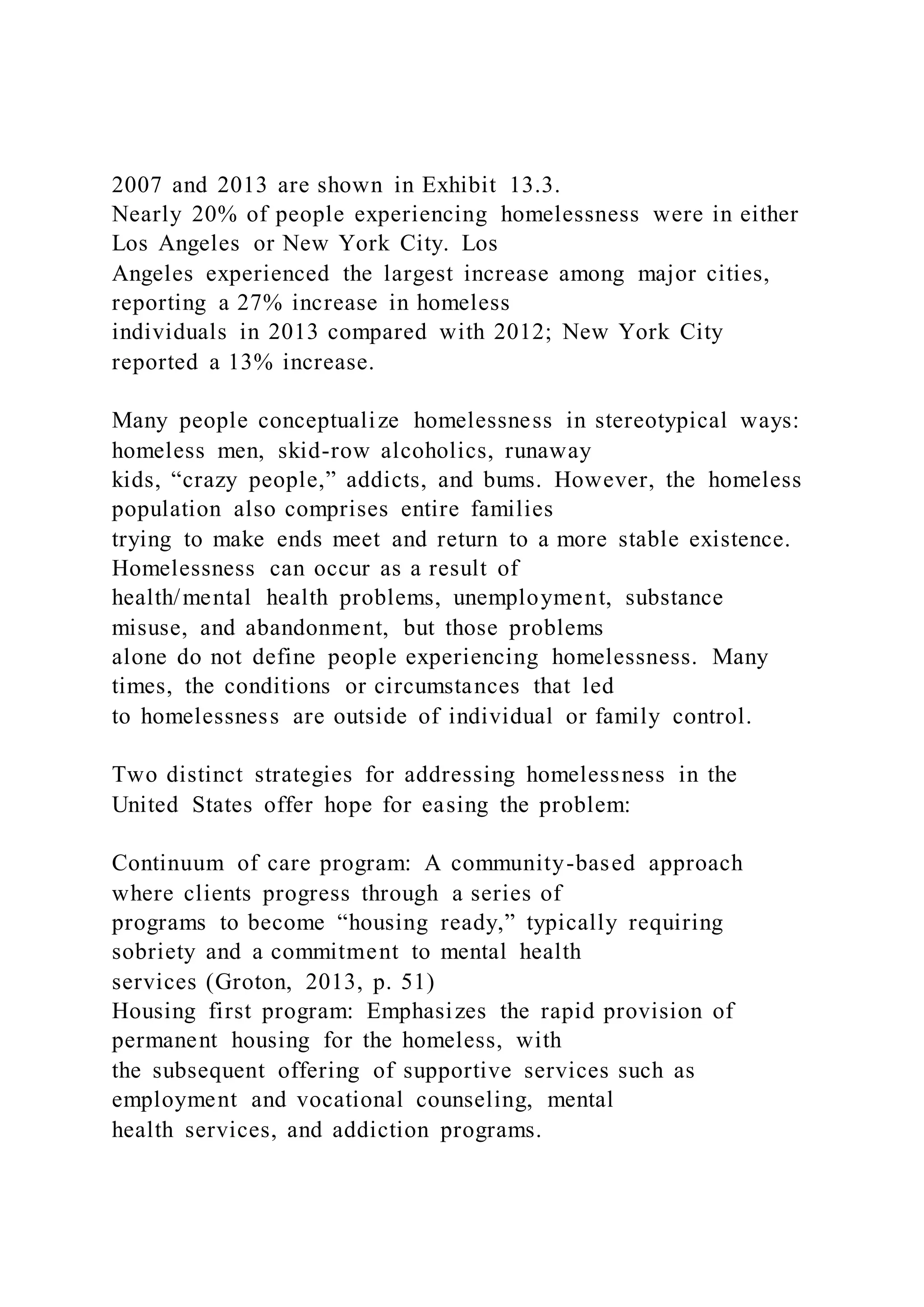 2007 and 2013 are shown in Exhibit 13.3.
Nearly 20% of people experiencing homelessness were in either
Los Angeles or New York City. Los
Angeles experienced the largest increase among major cities,
reporting a 27% increase in homeless
individuals in 2013 compared with 2012; New York City
reported a 13% increase.
Many people conceptualize homelessness in stereotypical ways:
homeless men, skid-row alcoholics, runaway
kids, “crazy people,” addicts, and bums. However, the homeless
population also comprises entire families
trying to make ends meet and return to a more stable existence.
Homelessness can occur as a result of
health/mental health problems, unemployment, substance
misuse, and abandonment, but those problems
alone do not define people experiencing homelessness. Many
times, the conditions or circumstances that led
to homelessness are outside of individual or family control.
Two distinct strategies for addressing homelessness in the
United States offer hope for easing the problem:
Continuum of care program: A community-based approach
where clients progress through a series of
programs to become “housing ready,” typically requiring
sobriety and a commitment to mental health
services (Groton, 2013, p. 51)
Housing first program: Emphasizes the rapid provision of
permanent housing for the homeless, with
the subsequent offering of supportive services such as
employment and vocational counseling, mental
health services, and addiction programs.
 