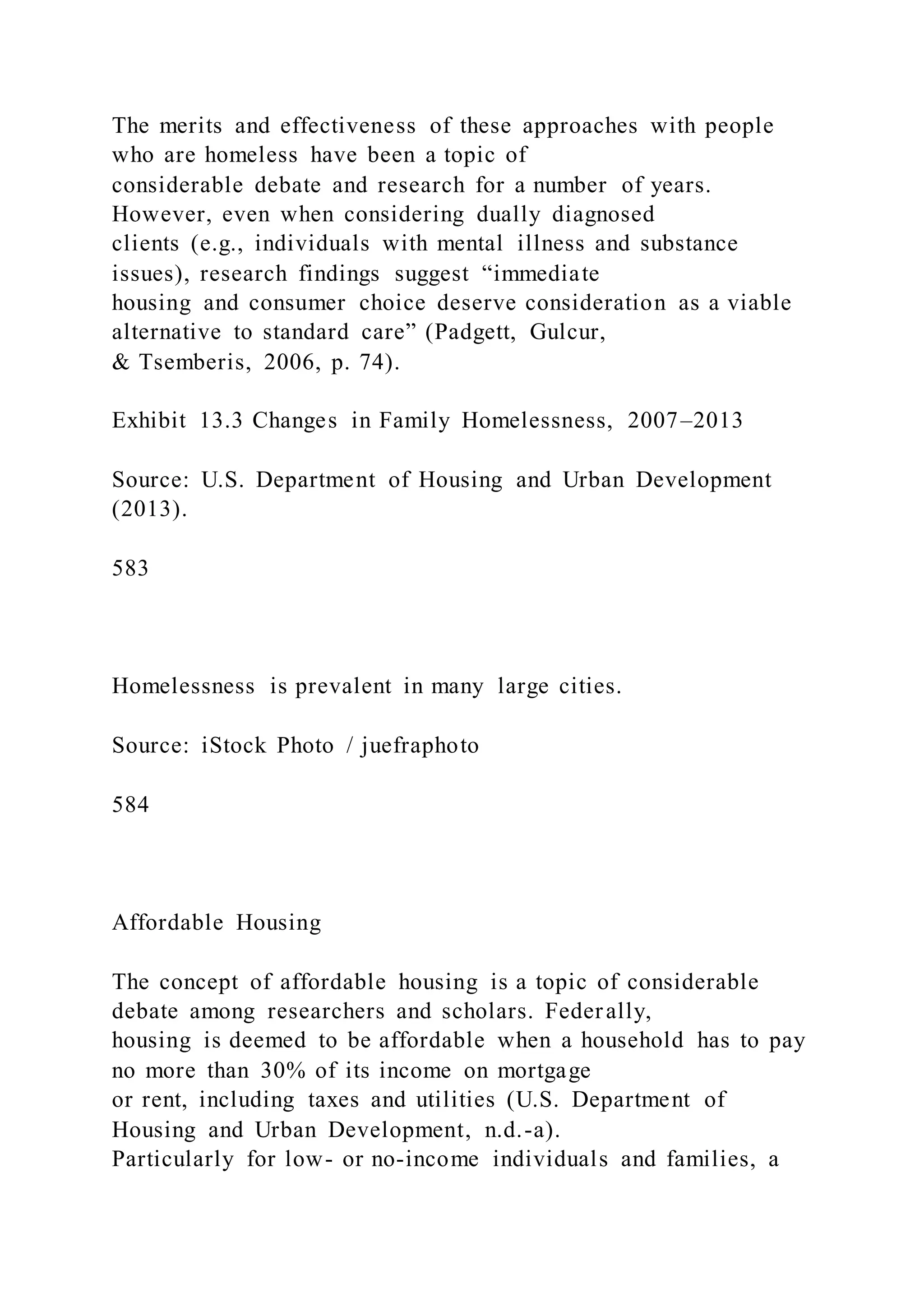 The merits and effectiveness of these approaches with people
who are homeless have been a topic of
considerable debate and research for a number of years.
However, even when considering dually diagnosed
clients (e.g., individuals with mental illness and substance
issues), research findings suggest “immediate
housing and consumer choice deserve consideration as a viable
alternative to standard care” (Padgett, Gulcur,
& Tsemberis, 2006, p. 74).
Exhibit 13.3 Changes in Family Homelessness, 2007–2013
Source: U.S. Department of Housing and Urban Development
(2013).
583
Homelessness is prevalent in many large cities.
Source: iStock Photo / juefraphoto
584
Affordable Housing
The concept of affordable housing is a topic of considerable
debate among researchers and scholars. Federally,
housing is deemed to be affordable when a household has to pay
no more than 30% of its income on mortgage
or rent, including taxes and utilities (U.S. Department of
Housing and Urban Development, n.d.-a).
Particularly for low- or no-income individuals and families, a
 