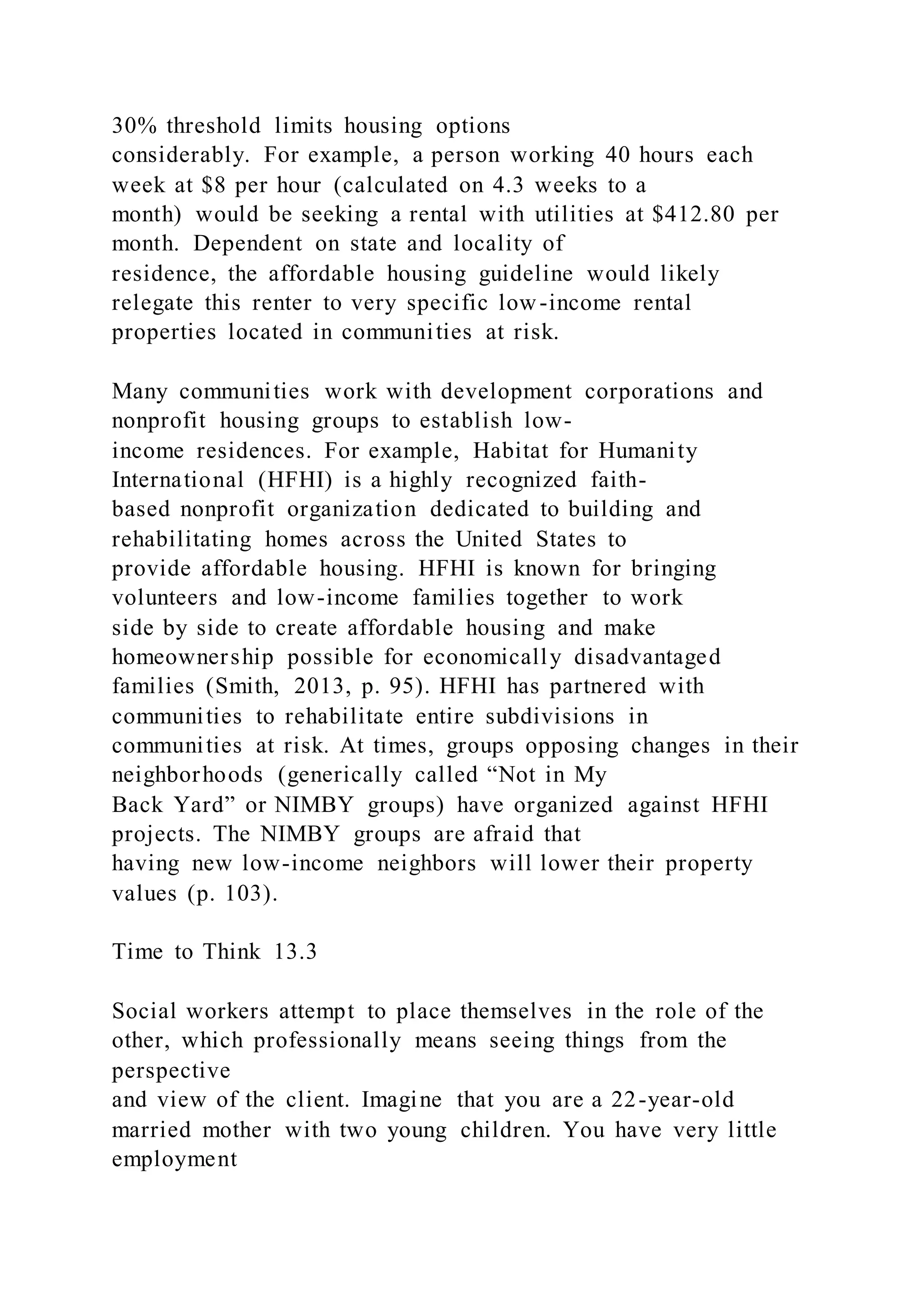 30% threshold limits housing options
considerably. For example, a person working 40 hours each
week at $8 per hour (calculated on 4.3 weeks to a
month) would be seeking a rental with utilities at $412.80 per
month. Dependent on state and locality of
residence, the affordable housing guideline would likely
relegate this renter to very specific low-income rental
properties located in communities at risk.
Many communities work with development corporations and
nonprofit housing groups to establish low-
income residences. For example, Habitat for Humanity
International (HFHI) is a highly recognized faith-
based nonprofit organization dedicated to building and
rehabilitating homes across the United States to
provide affordable housing. HFHI is known for bringing
volunteers and low-income families together to work
side by side to create affordable housing and make
homeownership possible for economically disadvantaged
families (Smith, 2013, p. 95). HFHI has partnered with
communities to rehabilitate entire subdivisions in
communities at risk. At times, groups opposing changes in their
neighborhoods (generically called “Not in My
Back Yard” or NIMBY groups) have organized against HFHI
projects. The NIMBY groups are afraid that
having new low-income neighbors will lower their property
values (p. 103).
Time to Think 13.3
Social workers attempt to place themselves in the role of the
other, which professionally means seeing things from the
perspective
and view of the client. Imagine that you are a 22-year-old
married mother with two young children. You have very little
employment
 