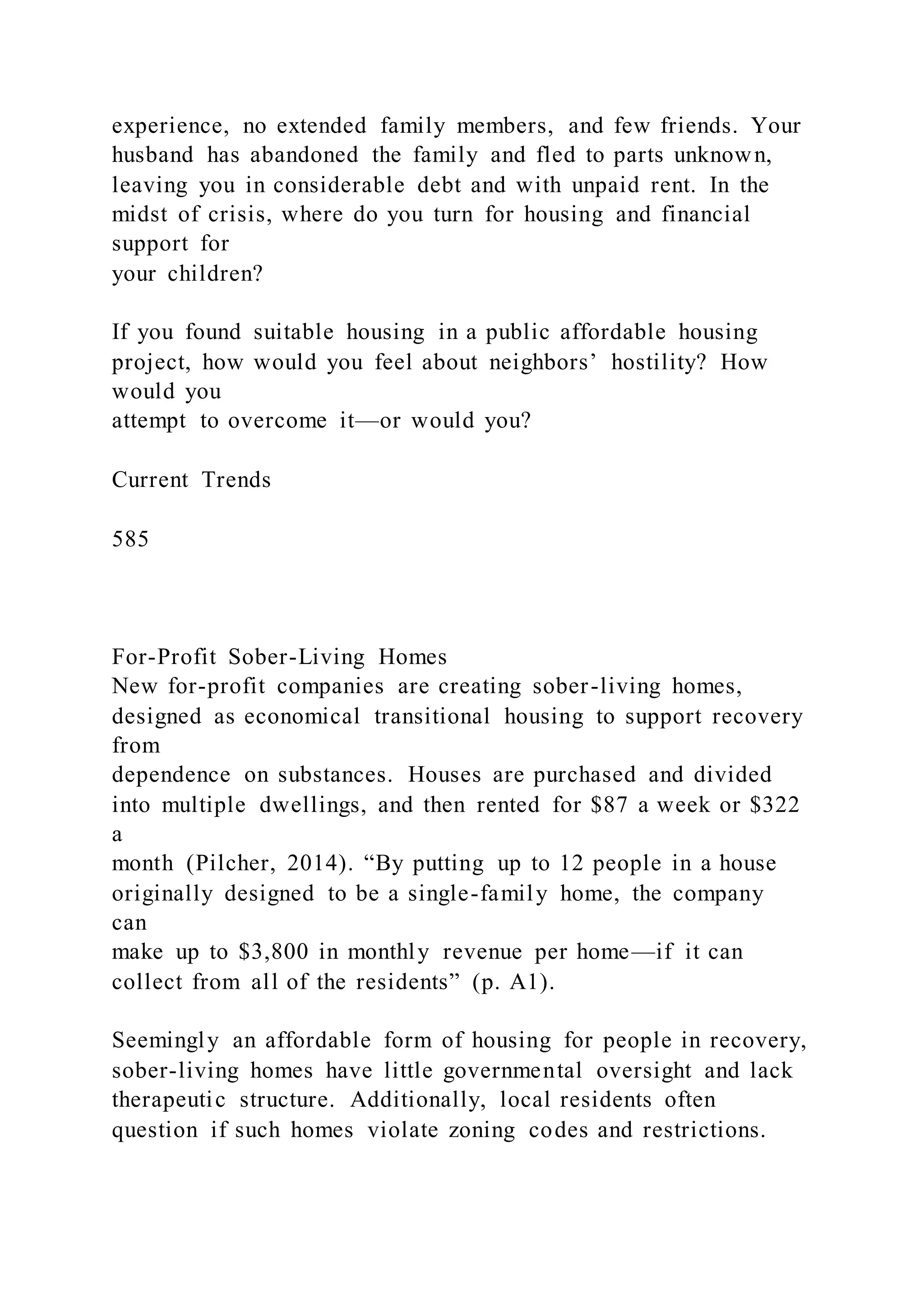 experience, no extended family members, and few friends. Your
husband has abandoned the family and fled to parts unknown,
leaving you in considerable debt and with unpaid rent. In the
midst of crisis, where do you turn for housing and financial
support for
your children?
If you found suitable housing in a public affordable housing
project, how would you feel about neighbors’ hostility? How
would you
attempt to overcome it—or would you?
Current Trends
585
For-Profit Sober-Living Homes
New for-profit companies are creating sober-living homes,
designed as economical transitional housing to support recovery
from
dependence on substances. Houses are purchased and divided
into multiple dwellings, and then rented for $87 a week or $322
a
month (Pilcher, 2014). “By putting up to 12 people in a house
originally designed to be a single-family home, the company
can
make up to $3,800 in monthly revenue per home—if it can
collect from all of the residents” (p. A1).
Seemingly an affordable form of housing for people in recovery,
sober-living homes have little governmental oversight and lack
therapeutic structure. Additionally, local residents often
question if such homes violate zoning codes and restrictions.
 