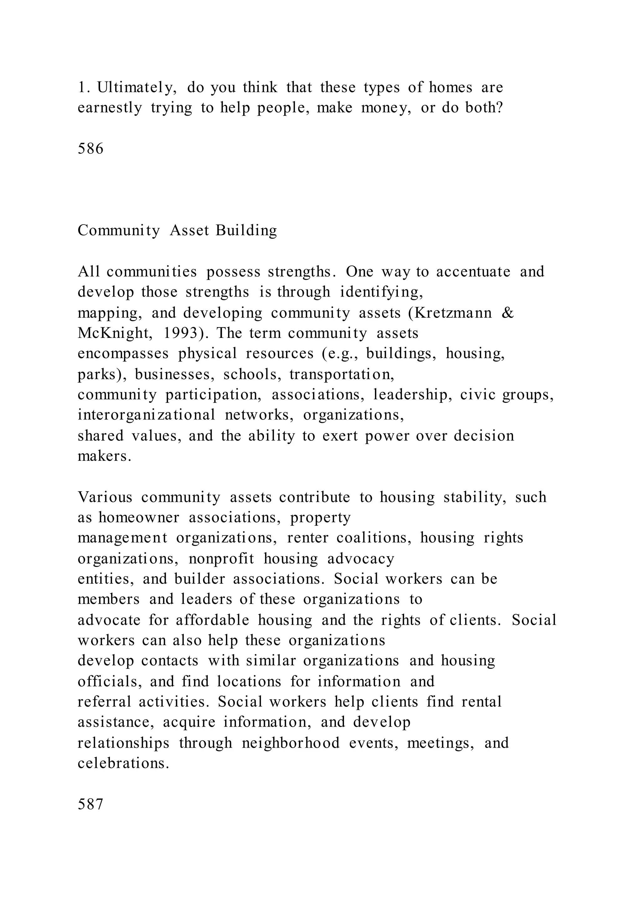 1. Ultimately, do you think that these types of homes are
earnestly trying to help people, make money, or do both?
586
Community Asset Building
All communities possess strengths. One way to accentuate and
develop those strengths is through identifying,
mapping, and developing community assets (Kretzmann &
McKnight, 1993). The term community assets
encompasses physical resources (e.g., buildings, housing,
parks), businesses, schools, transportation,
community participation, associations, leadership, civic groups,
interorganizational networks, organizations,
shared values, and the ability to exert power over decision
makers.
Various community assets contribute to housing stability, such
as homeowner associations, property
management organizations, renter coalitions, housing rights
organizations, nonprofit housing advocacy
entities, and builder associations. Social workers can be
members and leaders of these organizations to
advocate for affordable housing and the rights of clients. Social
workers can also help these organizations
develop contacts with similar organizations and housing
officials, and find locations for information and
referral activities. Social workers help clients find rental
assistance, acquire information, and develop
relationships through neighborhood events, meetings, and
celebrations.
587
 