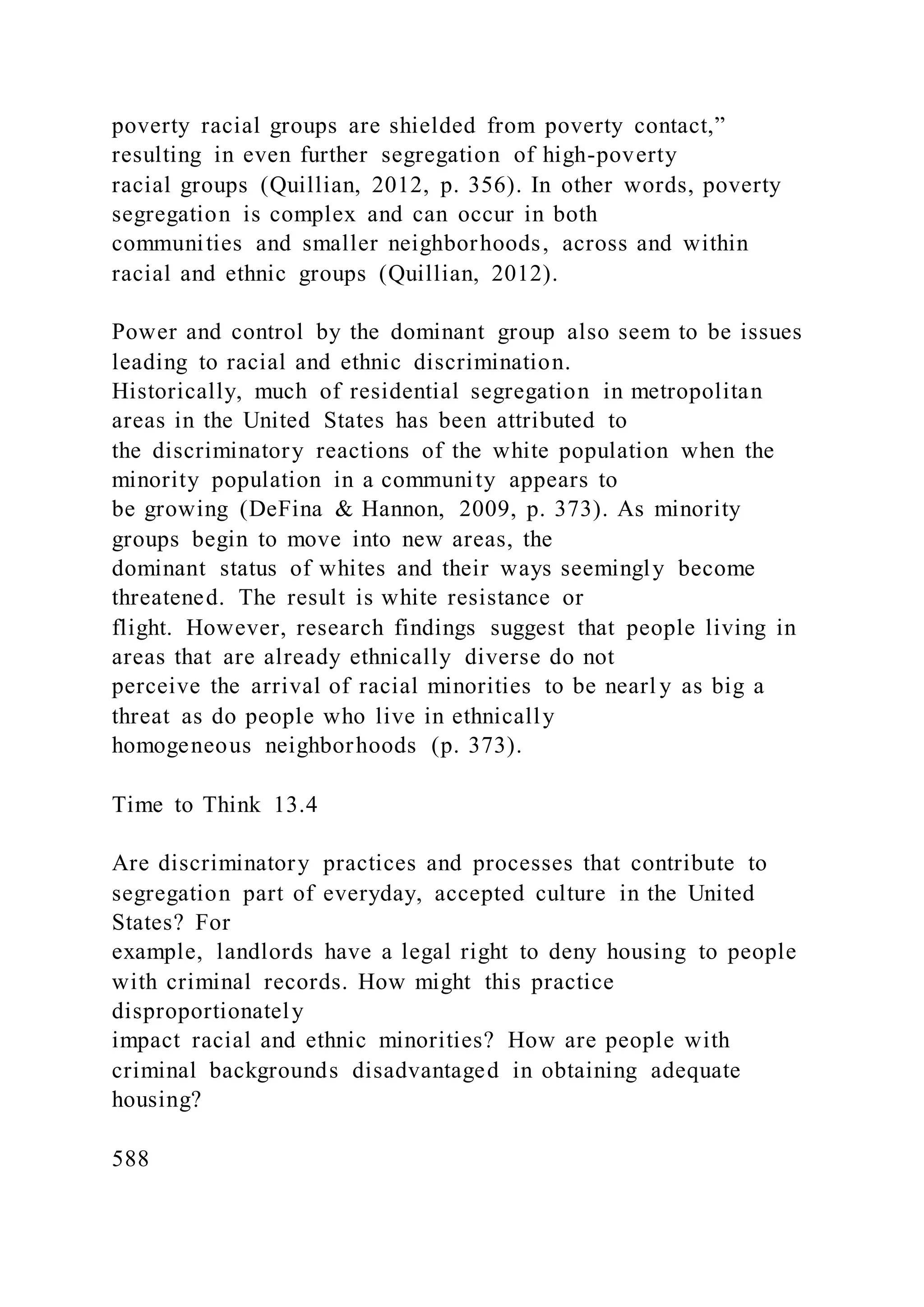 poverty racial groups are shielded from poverty contact,”
resulting in even further segregation of high-poverty
racial groups (Quillian, 2012, p. 356). In other words, poverty
segregation is complex and can occur in both
communities and smaller neighborhoods, across and within
racial and ethnic groups (Quillian, 2012).
Power and control by the dominant group also seem to be issues
leading to racial and ethnic discrimination.
Historically, much of residential segregation in metropolitan
areas in the United States has been attributed to
the discriminatory reactions of the white population when the
minority population in a community appears to
be growing (DeFina & Hannon, 2009, p. 373). As minority
groups begin to move into new areas, the
dominant status of whites and their ways seemingly become
threatened. The result is white resistance or
flight. However, research findings suggest that people living in
areas that are already ethnically diverse do not
perceive the arrival of racial minorities to be nearl y as big a
threat as do people who live in ethnically
homogeneous neighborhoods (p. 373).
Time to Think 13.4
Are discriminatory practices and processes that contribute to
segregation part of everyday, accepted culture in the United
States? For
example, landlords have a legal right to deny housing to people
with criminal records. How might this practice
disproportionately
impact racial and ethnic minorities? How are people with
criminal backgrounds disadvantaged in obtaining adequate
housing?
588
 
