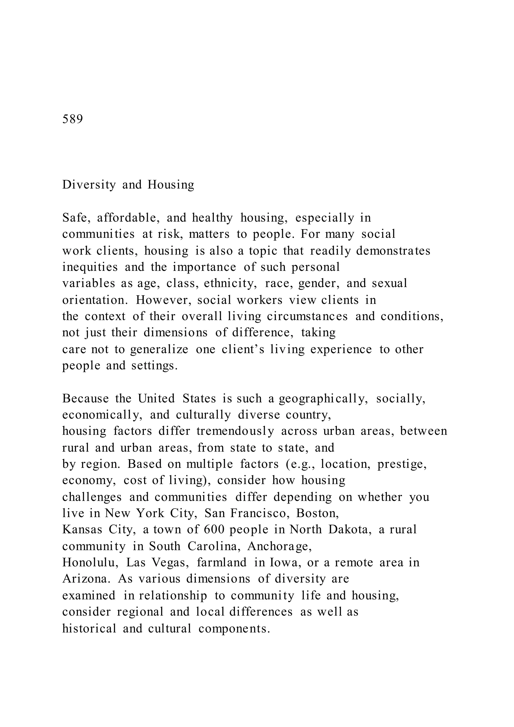 589
Diversity and Housing
Safe, affordable, and healthy housing, especially in
communities at risk, matters to people. For many social
work clients, housing is also a topic that readily demonstrates
inequities and the importance of such personal
variables as age, class, ethnicity, race, gender, and sexual
orientation. However, social workers view clients in
the context of their overall living circumstances and conditions,
not just their dimensions of difference, taking
care not to generalize one client’s living experience to other
people and settings.
Because the United States is such a geographically, socially,
economically, and culturally diverse country,
housing factors differ tremendously across urban areas, between
rural and urban areas, from state to state, and
by region. Based on multiple factors (e.g., location, prestige,
economy, cost of living), consider how housing
challenges and communities differ depending on whether you
live in New York City, San Francisco, Boston,
Kansas City, a town of 600 people in North Dakota, a rural
community in South Carolina, Anchorage,
Honolulu, Las Vegas, farmland in Iowa, or a remote area in
Arizona. As various dimensions of diversity are
examined in relationship to community life and housing,
consider regional and local differences as well as
historical and cultural components.
 