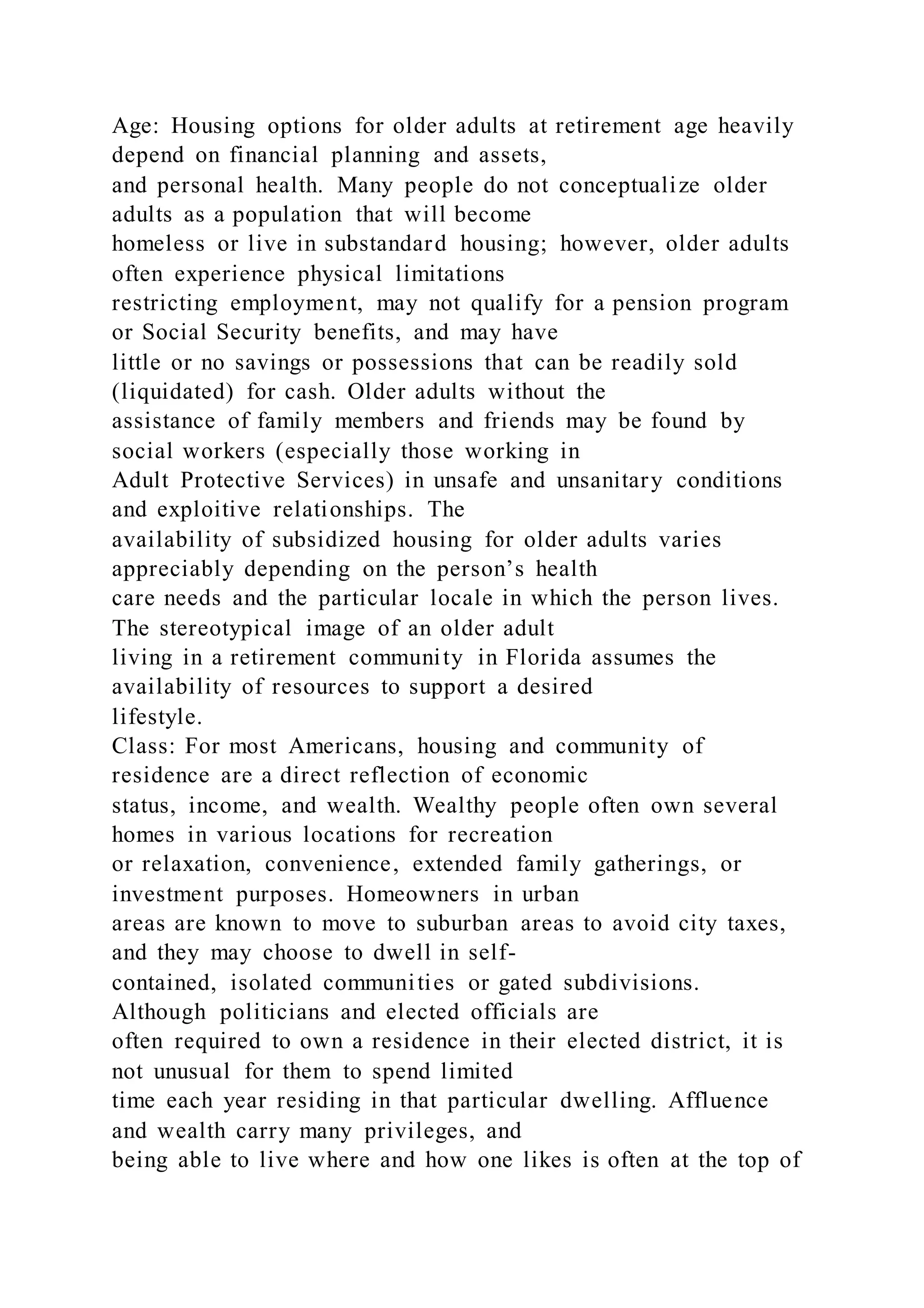 Age: Housing options for older adults at retirement age heavily
depend on financial planning and assets,
and personal health. Many people do not conceptualize older
adults as a population that will become
homeless or live in substandard housing; however, older adults
often experience physical limitations
restricting employment, may not qualify for a pension program
or Social Security benefits, and may have
little or no savings or possessions that can be readily sold
(liquidated) for cash. Older adults without the
assistance of family members and friends may be found by
social workers (especially those working in
Adult Protective Services) in unsafe and unsanitary conditions
and exploitive relationships. The
availability of subsidized housing for older adults varies
appreciably depending on the person’s health
care needs and the particular locale in which the person lives.
The stereotypical image of an older adult
living in a retirement community in Florida assumes the
availability of resources to support a desired
lifestyle.
Class: For most Americans, housing and community of
residence are a direct reflection of economic
status, income, and wealth. Wealthy people often own several
homes in various locations for recreation
or relaxation, convenience, extended family gatherings, or
investment purposes. Homeowners in urban
areas are known to move to suburban areas to avoid city taxes,
and they may choose to dwell in self-
contained, isolated communities or gated subdivisions.
Although politicians and elected officials are
often required to own a residence in their elected district, it is
not unusual for them to spend limited
time each year residing in that particular dwelling. Affluence
and wealth carry many privileges, and
being able to live where and how one likes is often at the top of
 