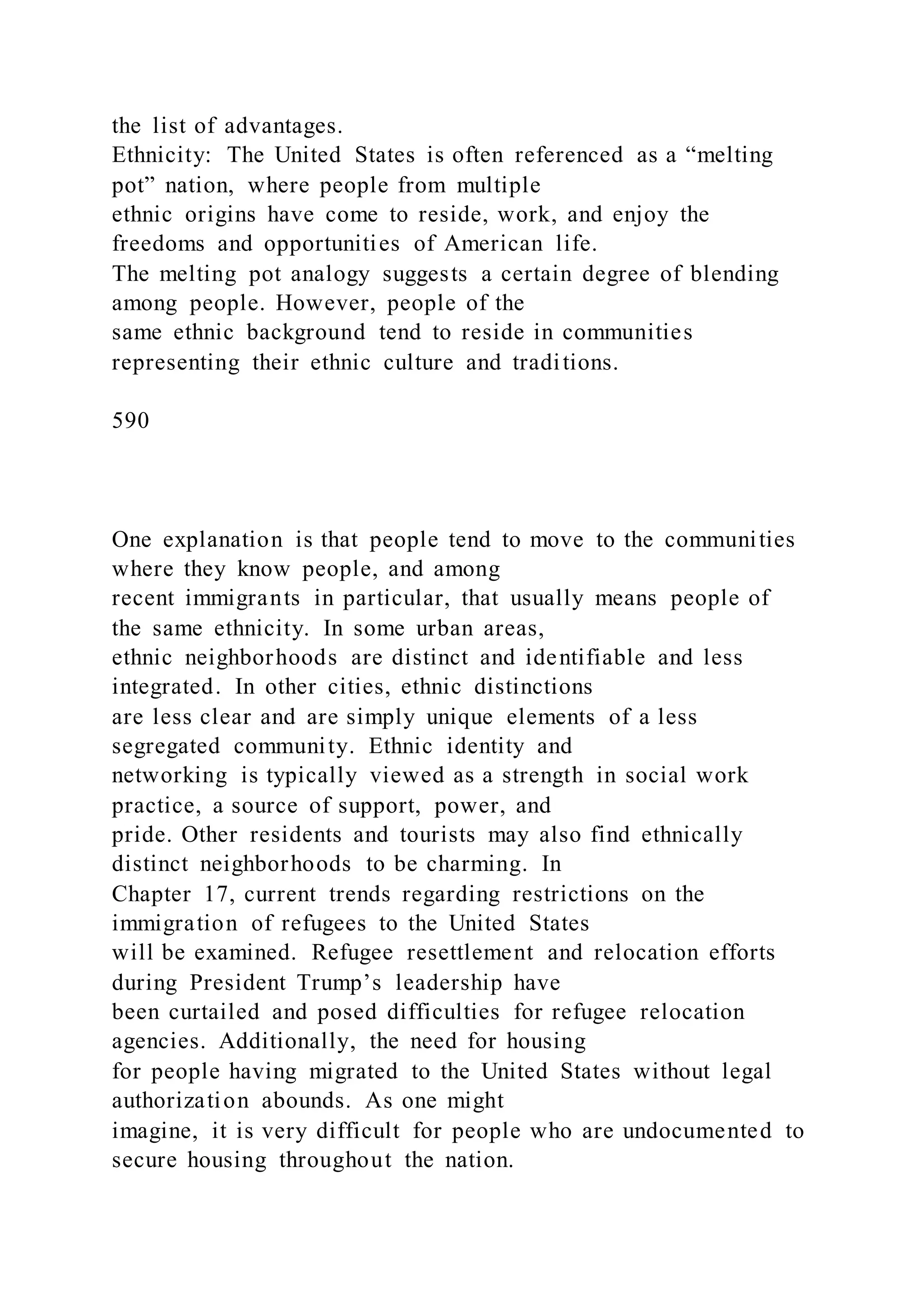the list of advantages.
Ethnicity: The United States is often referenced as a “melting
pot” nation, where people from multiple
ethnic origins have come to reside, work, and enjoy the
freedoms and opportunities of American life.
The melting pot analogy suggests a certain degree of blending
among people. However, people of the
same ethnic background tend to reside in communities
representing their ethnic culture and traditions.
590
One explanation is that people tend to move to the communities
where they know people, and among
recent immigrants in particular, that usually means people of
the same ethnicity. In some urban areas,
ethnic neighborhoods are distinct and identifiable and less
integrated. In other cities, ethnic distinctions
are less clear and are simply unique elements of a less
segregated community. Ethnic identity and
networking is typically viewed as a strength in social work
practice, a source of support, power, and
pride. Other residents and tourists may also find ethnically
distinct neighborhoods to be charming. In
Chapter 17, current trends regarding restrictions on the
immigration of refugees to the United States
will be examined. Refugee resettlement and relocation efforts
during President Trump’s leadership have
been curtailed and posed difficulties for refugee relocation
agencies. Additionally, the need for housing
for people having migrated to the United States without legal
authorization abounds. As one might
imagine, it is very difficult for people who are undocumented to
secure housing throughout the nation.
 