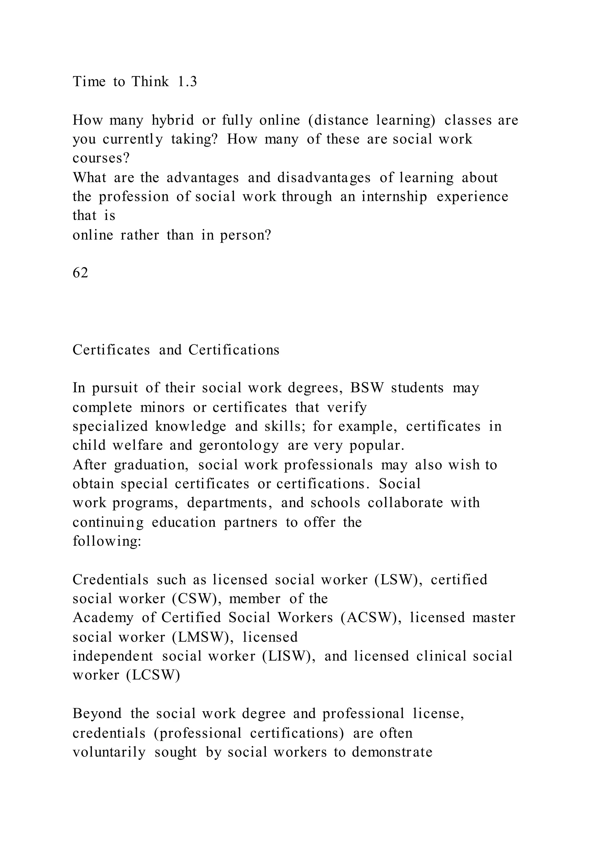 Time to Think 1.3
How many hybrid or fully online (distance learning) classes are
you currently taking? How many of these are social work
courses?
What are the advantages and disadvantages of learning about
the profession of social work through an internship experience
that is
online rather than in person?
62
Certificates and Certifications
In pursuit of their social work degrees, BSW students may
complete minors or certificates that verify
specialized knowledge and skills; for example, certificates in
child welfare and gerontology are very popular.
After graduation, social work professionals may also wish to
obtain special certificates or certifications. Social
work programs, departments, and schools collaborate with
continuing education partners to offer the
following:
Credentials such as licensed social worker (LSW), certified
social worker (CSW), member of the
Academy of Certified Social Workers (ACSW), licensed master
social worker (LMSW), licensed
independent social worker (LISW), and licensed clinical social
worker (LCSW)
Beyond the social work degree and professional license,
credentials (professional certifications) are often
voluntarily sought by social workers to demonstrate
 