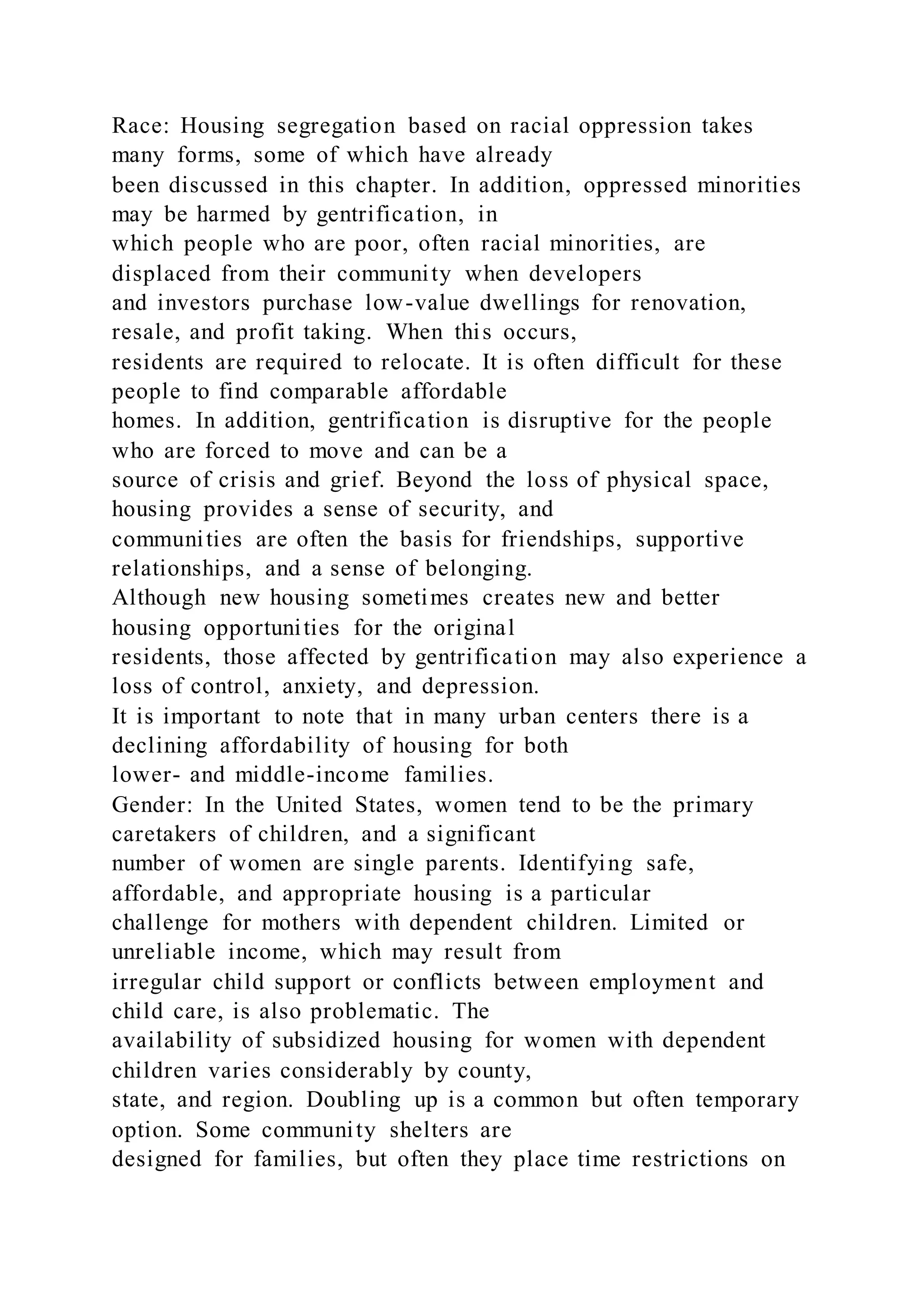 Race: Housing segregation based on racial oppression takes
many forms, some of which have already
been discussed in this chapter. In addition, oppressed minorities
may be harmed by gentrification, in
which people who are poor, often racial minorities, are
displaced from their community when developers
and investors purchase low-value dwellings for renovation,
resale, and profit taking. When this occurs,
residents are required to relocate. It is often difficult for these
people to find comparable affordable
homes. In addition, gentrification is disruptive for the people
who are forced to move and can be a
source of crisis and grief. Beyond the loss of physical space,
housing provides a sense of security, and
communities are often the basis for friendships, supportive
relationships, and a sense of belonging.
Although new housing sometimes creates new and better
housing opportunities for the original
residents, those affected by gentrification may also experience a
loss of control, anxiety, and depression.
It is important to note that in many urban center