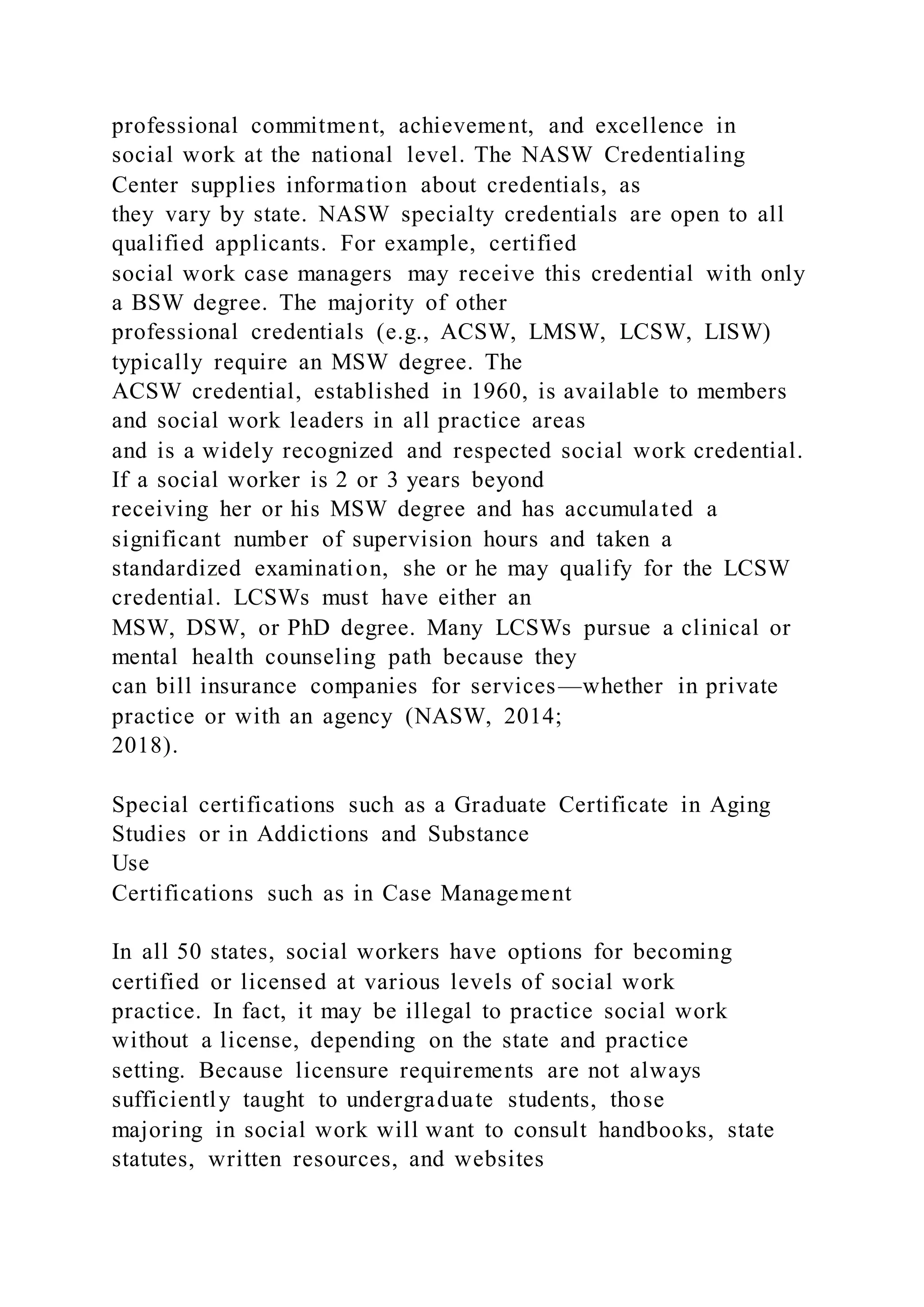professional commitment, achievement, and excellence in
social work at the national level. The NASW Credentialing
Center supplies information about credentials, as
they vary by state. NASW specialty credentials are open to all
qualified applicants. For example, certified
social work case managers may receive this credential with only
a BSW degree. The majority of other
professional credentials (e.g., ACSW, LMSW, LCSW, LISW)
typically require an MSW degree. The
ACSW credential, established in 1960, is available to members
and social work leaders in all practice areas
and is a widely recognized and respected social work credential.
If a social worker is 2 or 3 years beyond
receiving her or his MSW degree and has accumulated a
significant number of supervision hours and taken a
standardized examination, she or he may qualify for the LCSW
credential. LCSWs must have either an
MSW, DSW, or PhD degree. Many LCSWs pursue a clinical or
mental health counseling path because they
can bill insurance companies for services—whether in private
practice or with an agency (NASW, 2014;
2018).
Special certifications such as a Graduate Certificate in Aging
Studies or in Addictions and Substance
Use
Certifications such as in Case Management
In all 50 states, social workers have options for becoming
certified or licensed at various levels of social work
practice. In fact, it may be illegal to practice social work
without a license, depending on the state and practice
setting. Because licensure requirements are not always
sufficiently taught to undergraduate students, those
majoring in social work will want to consult handbooks, state
statutes, written resources, and websites
 