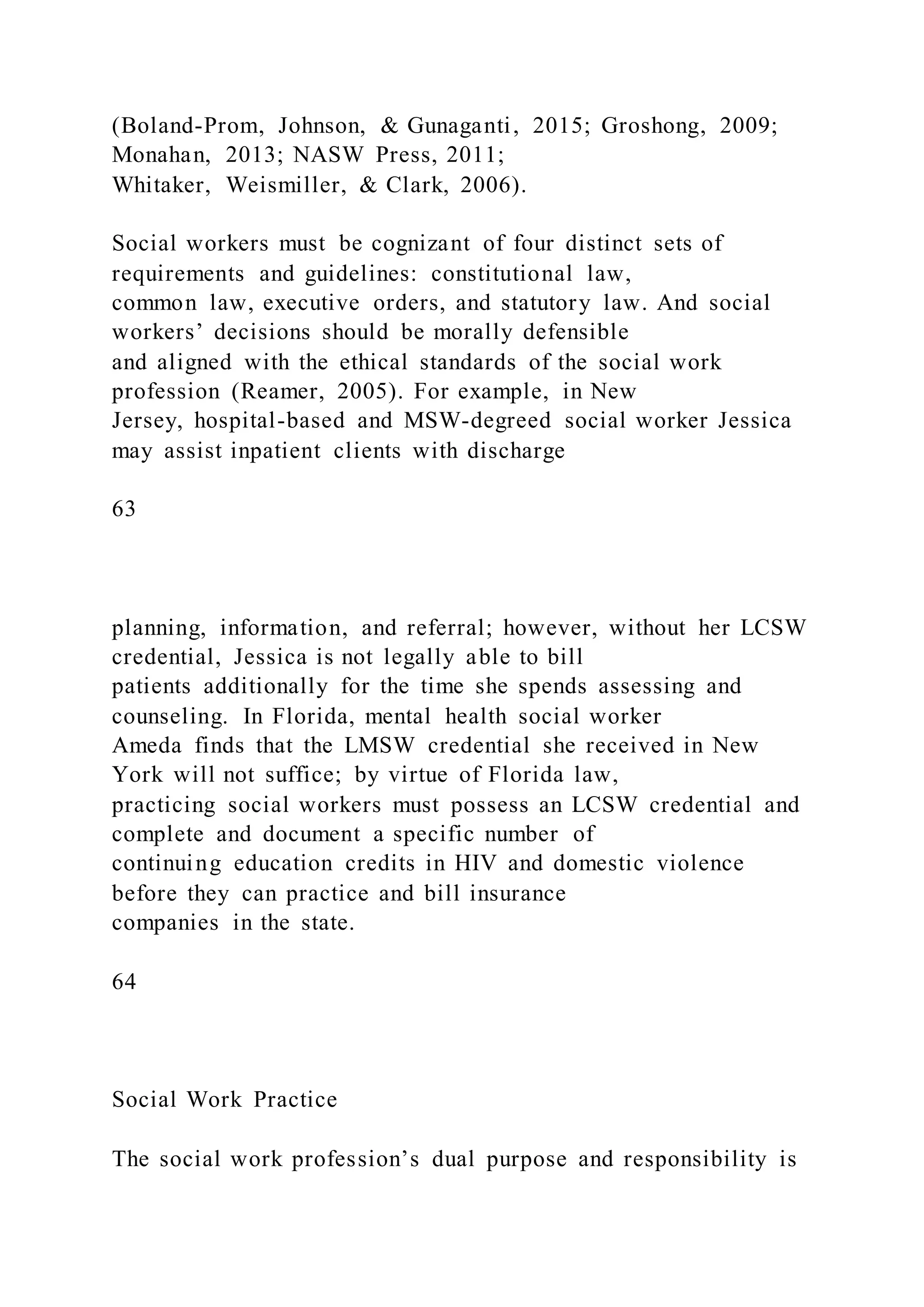(Boland-Prom, Johnson, & Gunaganti, 2015; Groshong, 2009;
Monahan, 2013; NASW Press, 2011;
Whitaker, Weismiller, & Clark, 2006).
Social workers must be cognizant of four distinct sets of
requirements and guidelines: constitutional law,
common law, executive orders, and statutory law. And social
workers’ decisions should be morally defensible
and aligned with the ethical standards of the social work
profession (Reamer, 2005). For example, in New
Jersey, hospital-based and MSW-degreed social worker Jessica
may assist inpatient clients with discharge
63
planning, information, and referral; however, without her LCSW
credential, Jessica is not legally able to bill
patients additionally for the time she spends assessing and
counseling. In Florida, mental health social worker
Ameda finds that the LMSW credential she received in New
York will not suffice; by virtue of Florida law,
practicing social workers must possess an LCSW credential and
complete and document a specific number of
continuing education credits in HIV and domestic violence
before they can practice and bill insurance
companies in the state.
64
Social Work Practice
The social work profession’s dual purpose and responsibility is
 