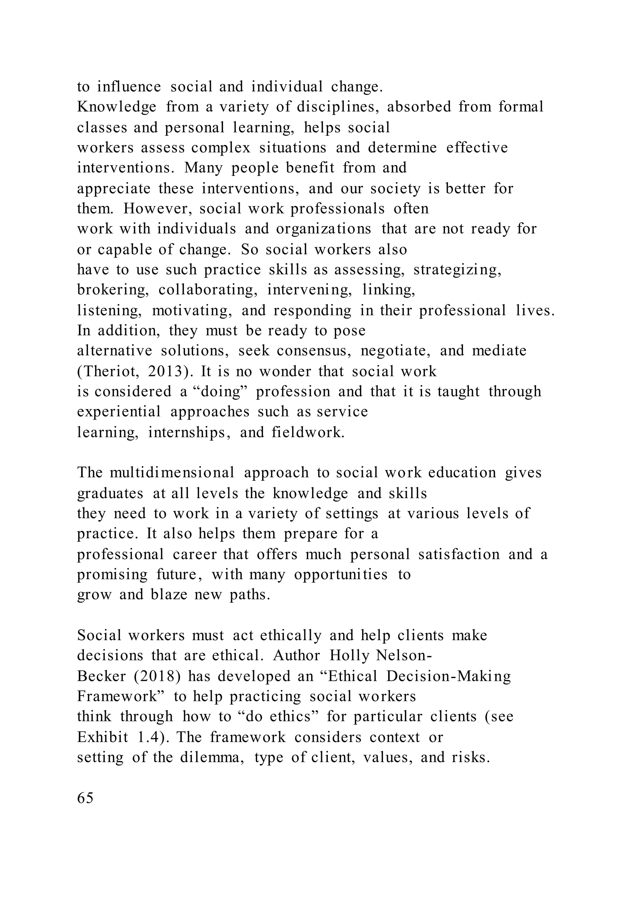 to influence social and individual change.
Knowledge from a variety of disciplines, absorbed from formal
classes and personal learning, helps social
workers assess complex situations and determine effective
interventions. Many people benefit from and
appreciate these interventions, and our society is better for
them. However, social work professionals often
work with individuals and organizations that are not ready for
or capable of change. So social workers also
have to use such practice skills as assessing, strategizing,
brokering, collaborating, intervening, linking,
listening, motivating, and responding in their professional lives.
In addition, they must be ready to pose
alternative solutions, seek consensus, negotiate, and mediate
(Theriot, 2013). It is no wonder that social work
is considered a “doing” profession and that it is taught through
experiential approaches such as service
learning, internships, and fieldwork.
The multidimensional approach to social work education gives
graduates at all levels the knowledge and skills
they need to work in a variety of settings at various levels of
practice. It also helps them prepare for a
professional career that offers much personal satisfaction and a
promising future, with many opportunities to
grow and blaze new paths.
Social workers must act ethically and help clients make
decisions that are ethical. Author Holly Nelson-
Becker (2018) has developed an “Ethical Decision-Making
Framework” to help practicing social workers
think through how to “do ethics” for particular clients (see
Exhibit 1.4). The framework considers context or
setting of the dilemma, type of client, values, and risks.
65
 