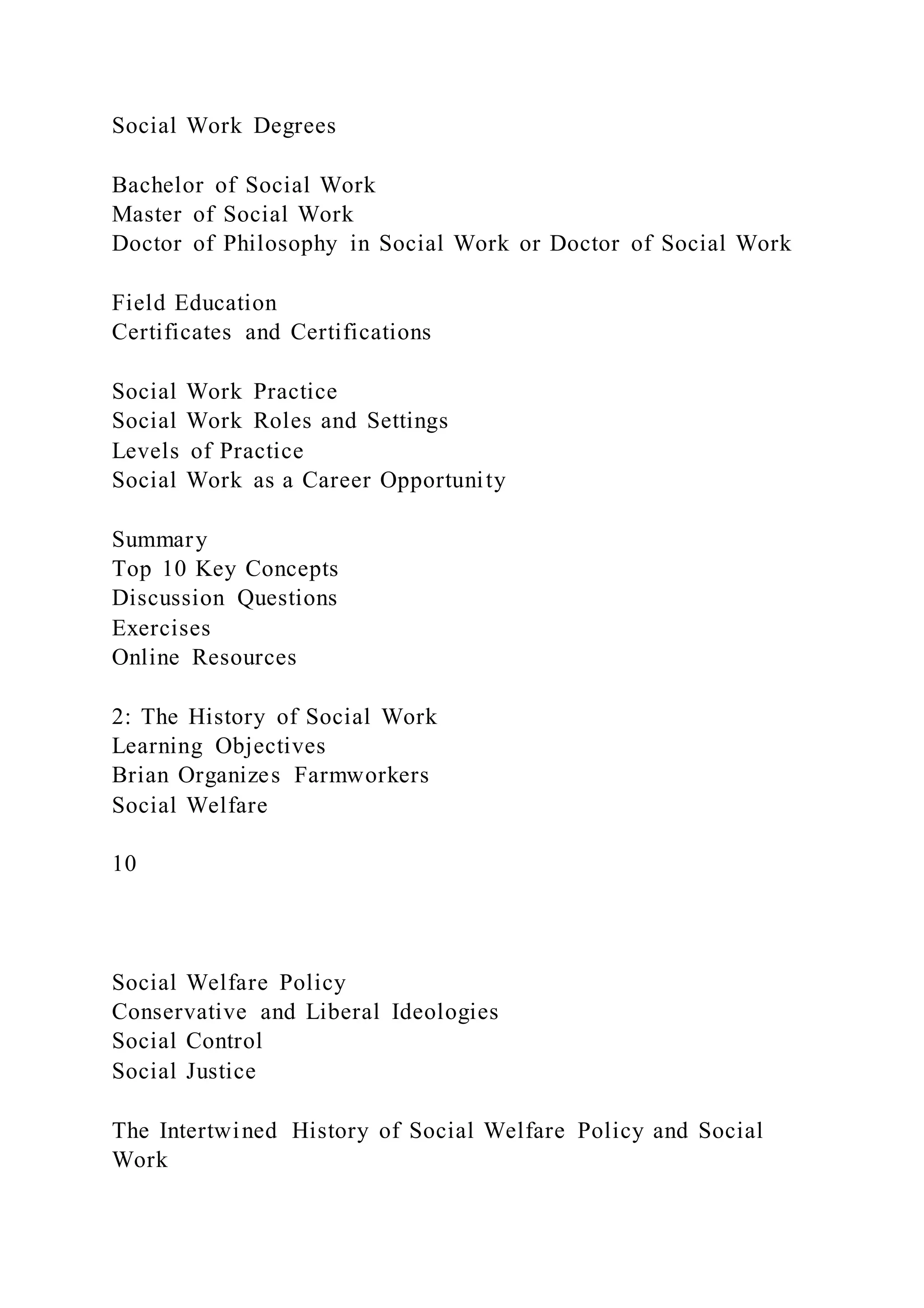 Social Work Degrees
Bachelor of Social Work
Master of Social Work
Doctor of Philosophy in Social Work or Doctor of Social Work
Field Education
Certificates and Certifications
Social Work Practice
Social Work Roles and Settings
Levels of Practice
Social Work as a Career Opportunity
Summary
Top 10 Key Concepts
Discussion Questions
Exercises
Online Resources
2: The History of Social Work
Learning Objectives
Brian Organizes Farmworkers
Social Welfare
10
Social Welfare Policy
Conservative and Liberal Ideologies
Social Control
Social Justice
The Intertwined History of Social Welfare Policy and Social
Work
 